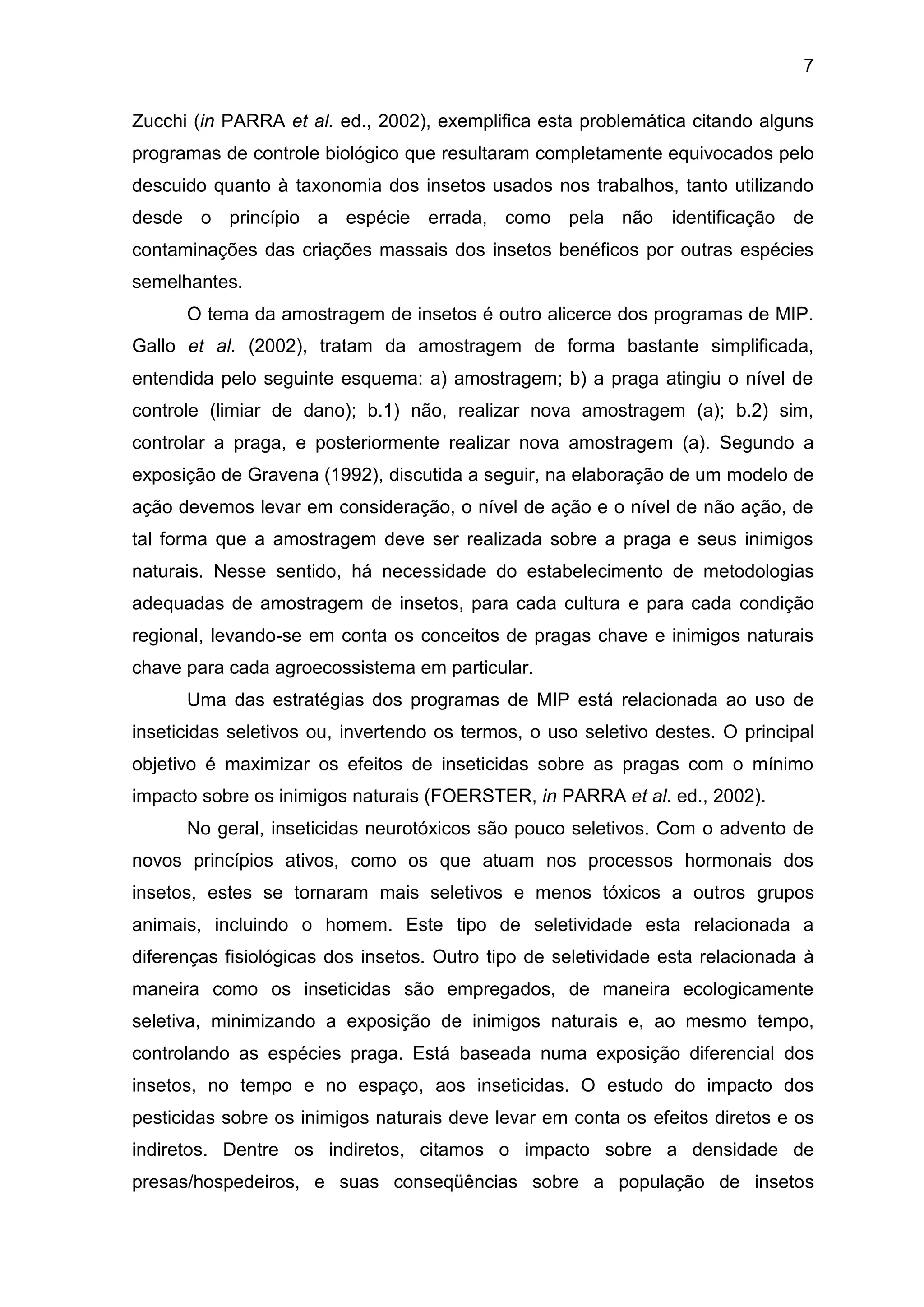 7
Zucchi (in PARRA et al. ed., 2002), exemplifica esta problemática citando alguns
programas de controle biológico que resultaram completamente equivocados pelo
descuido quanto à taxonomia dos insetos usados nos trabalhos, tanto utilizando
desde o princípio a espécie errada, como pela não identificação de
contaminações das criações massais dos insetos benéficos por outras espécies
semelhantes.
O tema da amostragem de insetos é outro alicerce dos programas de MIP.
Gallo et al. (2002), tratam da amostragem de forma bastante simplificada,
entendida pelo seguinte esquema: a) amostragem; b) a praga atingiu o nível de
controle (limiar de dano); b.1) não, realizar nova amostragem (a); b.2) sim,
controlar a praga, e posteriormente realizar nova amostragem (a). Segundo a
exposição de Gravena (1992), discutida a seguir, na elaboração de um modelo de
ação devemos levar em consideração, o nível de ação e o nível de não ação, de
tal forma que a amostragem deve ser realizada sobre a praga e seus inimigos
naturais. Nesse sentido, há necessidade do estabelecimento de metodologias
adequadas de amostragem de insetos, para cada cultura e para cada condição
regional, levando-se em conta os conceitos de pragas chave e inimigos naturais
chave para cada agroecossistema em particular.
Uma das estratégias dos programas de MIP está relacionada ao uso de
inseticidas seletivos ou, invertendo os termos, o uso seletivo destes. O principal
objetivo é maximizar os efeitos de inseticidas sobre as pragas com o mínimo
impacto sobre os inimigos naturais (FOERSTER, in PARRA et al. ed., 2002).
No geral, inseticidas neurotóxicos são pouco seletivos. Com o advento de
novos princípios ativos, como os que atuam nos processos hormonais dos
insetos, estes se tornaram mais seletivos e menos tóxicos a outros grupos
animais, incluindo o homem. Este tipo de seletividade esta relacionada a
diferenças fisiológicas dos insetos. Outro tipo de seletividade esta relacionada à
maneira como os inseticidas são empregados, de maneira ecologicamente
seletiva, minimizando a exposição de inimigos naturais e, ao mesmo tempo,
controlando as espécies praga. Está baseada numa exposição diferencial dos
insetos, no tempo e no espaço, aos inseticidas. O estudo do impacto dos
pesticidas sobre os inimigos naturais deve levar em conta os efeitos diretos e os
indiretos. Dentre os indiretos, citamos o impacto sobre a densidade de
presas/hospedeiros, e suas conseqüências sobre a população de insetos
 