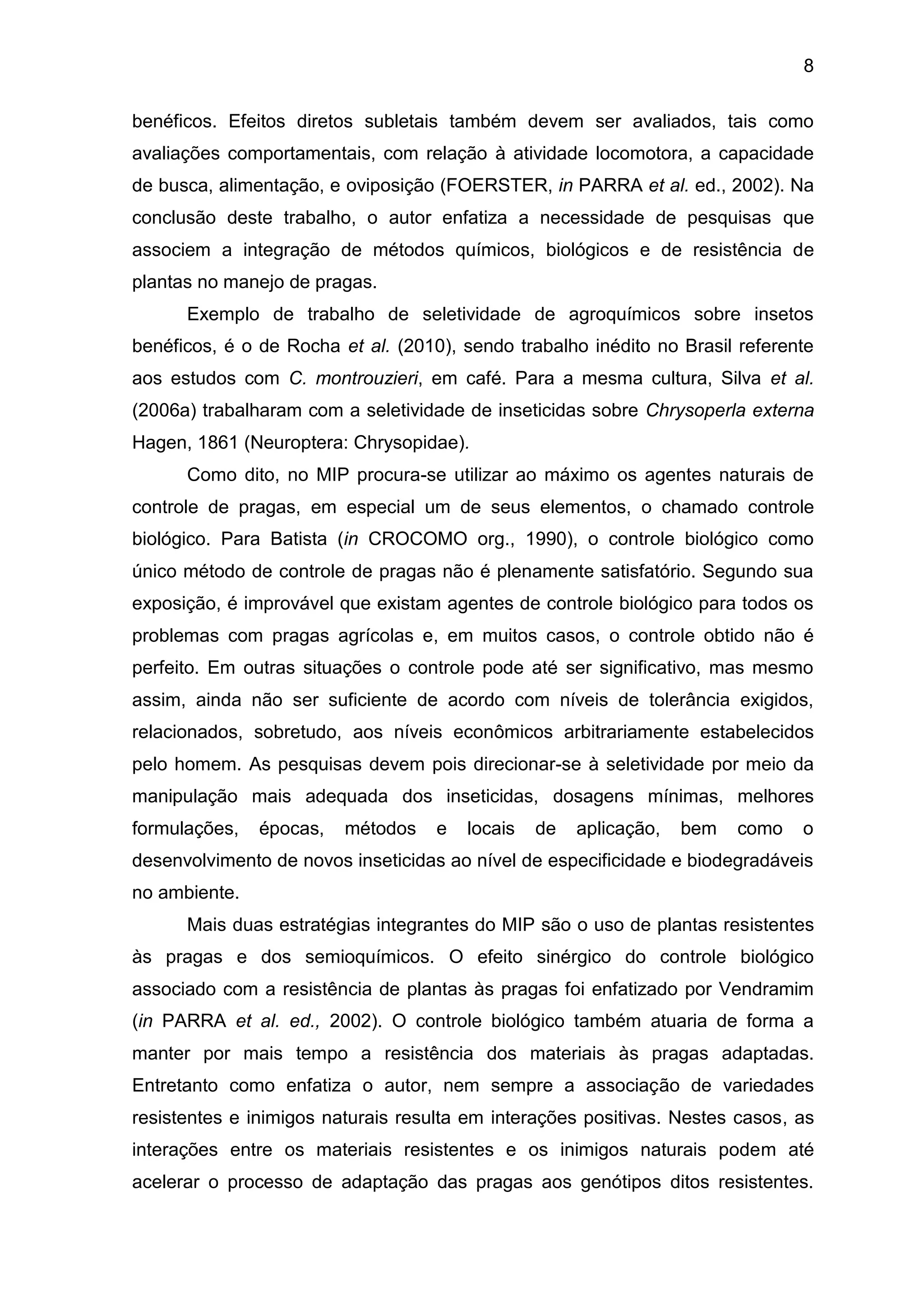 8
benéficos. Efeitos diretos subletais também devem ser avaliados, tais como
avaliações comportamentais, com relação à atividade locomotora, a capacidade
de busca, alimentação, e oviposição (FOERSTER, in PARRA et al. ed., 2002). Na
conclusão deste trabalho, o autor enfatiza a necessidade de pesquisas que
associem a integração de métodos químicos, biológicos e de resistência de
plantas no manejo de pragas.
Exemplo de trabalho de seletividade de agroquímicos sobre insetos
benéficos, é o de Rocha et al. (2010), sendo trabalho inédito no Brasil referente
aos estudos com C. montrouzieri, em café. Para a mesma cultura, Silva et al.
(2006a) trabalharam com a seletividade de inseticidas sobre Chrysoperla externa
Hagen, 1861 (Neuroptera: Chrysopidae).
Como dito, no MIP procura-se utilizar ao máximo os agentes naturais de
controle de pragas, em especial um de seus elementos, o chamado controle
biológico. Para Batista (in CROCOMO org., 1990), o controle biológico como
único método de controle de pragas não é plenamente satisfatório. Segundo sua
exposição, é improvável que existam agentes de controle biológico para todos os
problemas com pragas agrícolas e, em muitos casos, o controle obtido não é
perfeito. Em outras situações o controle pode até ser significativo, mas mesmo
assim, ainda não ser suficiente de acordo com níveis de tolerância exigidos,
relacionados, sobretudo, aos níveis econômicos arbitrariamente estabelecidos
pelo homem. As pesquisas devem pois direcionar-se à seletividade por meio da
manipulação mais adequada dos inseticidas, dosagens mínimas, melhores
formulações, épocas, métodos e locais de aplicação, bem como o
desenvolvimento de novos inseticidas ao nível de especificidade e biodegradáveis
no ambiente.
Mais duas estratégias integrantes do MIP são o uso de plantas resistentes
às pragas e dos semioquímicos. O efeito sinérgico do controle biológico
associado com a resistência de plantas às pragas foi enfatizado por Vendramim
(in PARRA et al. ed., 2002). O controle biológico também atuaria de forma a
manter por mais tempo a resistência dos materiais às pragas adaptadas.
Entretanto como enfatiza o autor, nem sempre a associação de variedades
resistentes e inimigos naturais resulta em interações positivas. Nestes casos, as
interações entre os materiais resistentes e os inimigos naturais podem até
acelerar o processo de adaptação das pragas aos genótipos ditos resistentes.
 