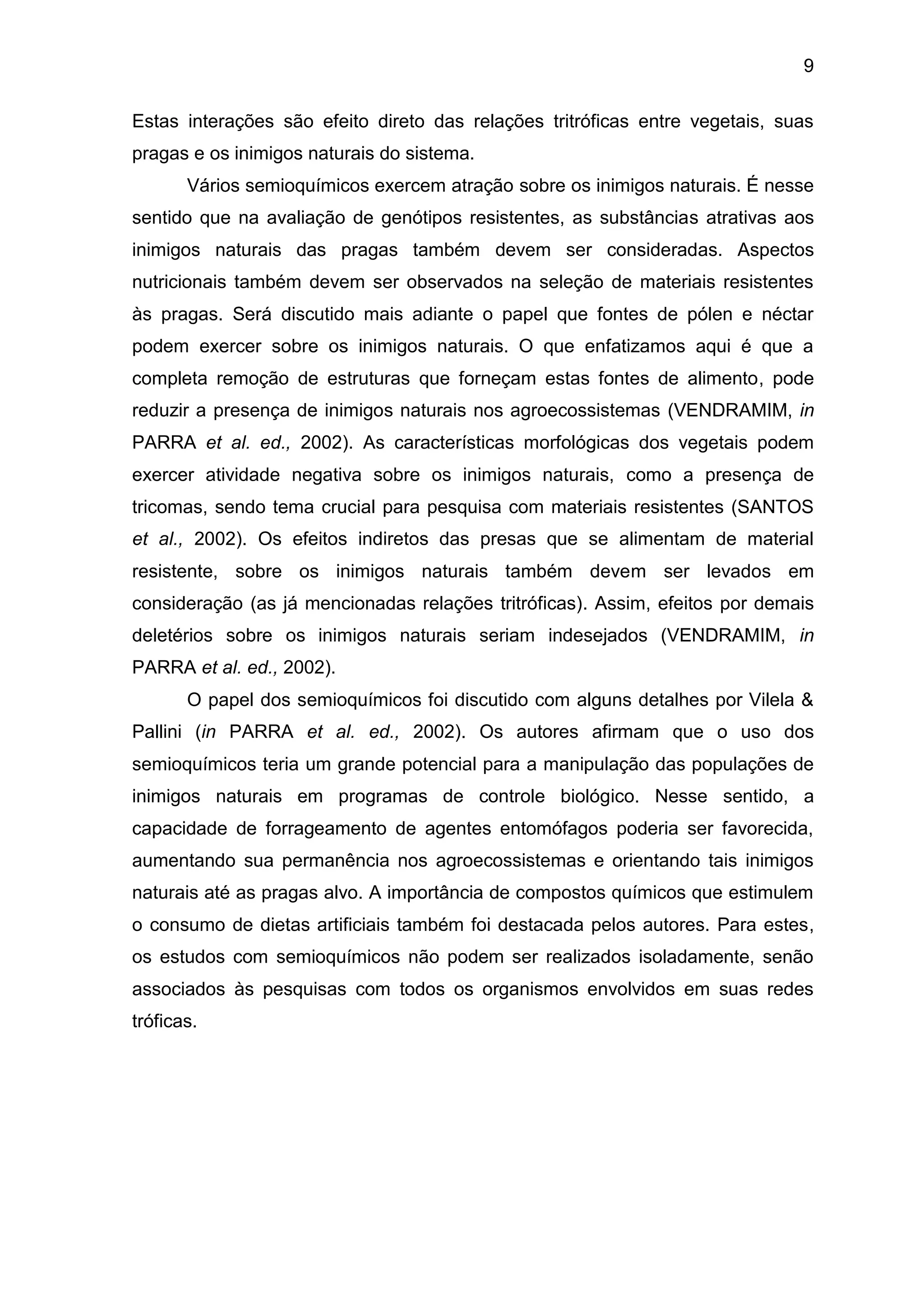 9
Estas interações são efeito direto das relações tritróficas entre vegetais, suas
pragas e os inimigos naturais do sistema.
Vários semioquímicos exercem atração sobre os inimigos naturais. É nesse
sentido que na avaliação de genótipos resistentes, as substâncias atrativas aos
inimigos naturais das pragas também devem ser consideradas. Aspectos
nutricionais também devem ser observados na seleção de materiais resistentes
às pragas. Será discutido mais adiante o papel que fontes de pólen e néctar
podem exercer sobre os inimigos naturais. O que enfatizamos aqui é que a
completa remoção de estruturas que forneçam estas fontes de alimento, pode
reduzir a presença de inimigos naturais nos agroecossistemas (VENDRAMIM, in
PARRA et al. ed., 2002). As características morfológicas dos vegetais podem
exercer atividade negativa sobre os inimigos naturais, como a presença de
tricomas, sendo tema crucial para pesquisa com materiais resistentes (SANTOS
et al., 2002). Os efeitos indiretos das presas que se alimentam de material
resistente, sobre os inimigos naturais também devem ser levados em
consideração (as já mencionadas relações tritróficas). Assim, efeitos por demais
deletérios sobre os inimigos naturais seriam indesejados (VENDRAMIM, in
PARRA et al. ed., 2002).
O papel dos semioquímicos foi discutido com alguns detalhes por Vilela &
Pallini (in PARRA et al. ed., 2002). Os autores afirmam que o uso dos
semioquímicos teria um grande potencial para a manipulação das populações de
inimigos naturais em programas de controle biológico. Nesse sentido, a
capacidade de forrageamento de agentes entomófagos poderia ser favorecida,
aumentando sua permanência nos agroecossistemas e orientando tais inimigos
naturais até as pragas alvo. A importância de compostos químicos que estimulem
o consumo de dietas artificiais também foi destacada pelos autores. Para estes,
os estudos com semioquímicos não podem ser realizados isoladamente, senão
associados às pesquisas com todos os organismos envolvidos em suas redes
tróficas.
 