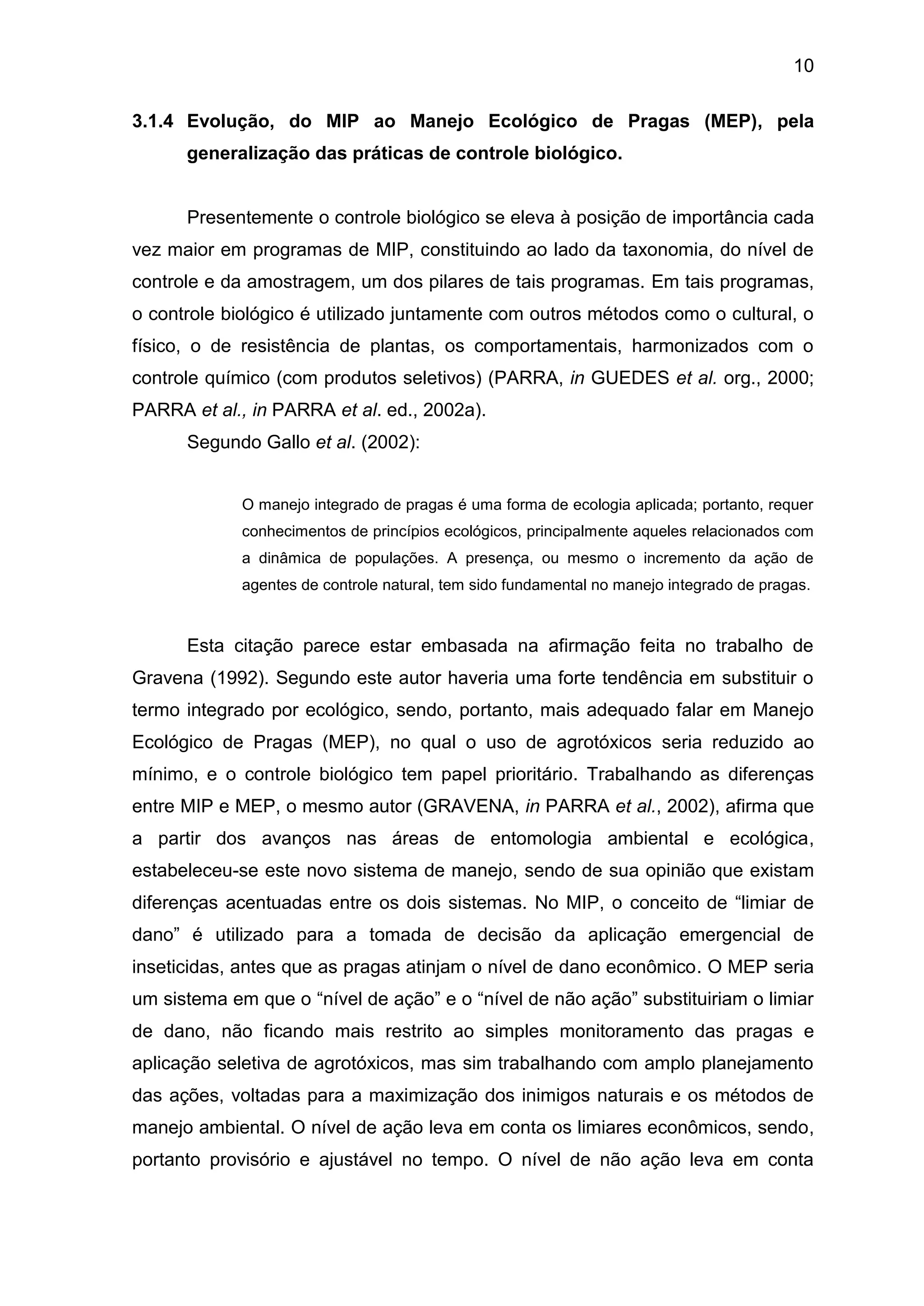 10
3.1.4 Evolução, do MIP ao Manejo Ecológico de Pragas (MEP), pela
generalização das práticas de controle biológico.
Presentemente o controle biológico se eleva à posição de importância cada
vez maior em programas de MIP, constituindo ao lado da taxonomia, do nível de
controle e da amostragem, um dos pilares de tais programas. Em tais programas,
o controle biológico é utilizado juntamente com outros métodos como o cultural, o
físico, o de resistência de plantas, os comportamentais, harmonizados com o
controle químico (com produtos seletivos) (PARRA, in GUEDES et al. org., 2000;
PARRA et al., in PARRA et al. ed., 2002a).
Segundo Gallo et al. (2002):
O manejo integrado de pragas é uma forma de ecologia aplicada; portanto, requer
conhecimentos de princípios ecológicos, principalmente aqueles relacionados com
a dinâmica de populações. A presença, ou mesmo o incremento da ação de
agentes de controle natural, tem sido fundamental no manejo integrado de pragas.
Esta citação parece estar embasada na afirmação feita no trabalho de
Gravena (1992). Segundo este autor haveria uma forte tendência em substituir o
termo integrado por ecológico, sendo, portanto, mais adequado falar em Manejo
Ecológico de Pragas (MEP), no qual o uso de agrotóxicos seria reduzido ao
mínimo, e o controle biológico tem papel prioritário. Trabalhando as diferenças
entre MIP e MEP, o mesmo autor (GRAVENA, in PARRA et al., 2002), afirma que
a partir dos avanços nas áreas de entomologia ambiental e ecológica,
estabeleceu-se este novo sistema de manejo, sendo de sua opinião que existam
diferenças acentuadas entre os dois sistemas. No MIP, o conceito de “limiar de
dano” é utilizado para a tomada de decisão da aplicação emergencial de
inseticidas, antes que as pragas atinjam o nível de dano econômico. O MEP seria
um sistema em que o “nível de ação” e o “nível de não ação” substituiriam o limiar
de dano, não ficando mais restrito ao simples monitoramento das pragas e
aplicação seletiva de agrotóxicos, mas sim trabalhando com amplo planejamento
das ações, voltadas para a maximização dos inimigos naturais e os métodos de
manejo ambiental. O nível de ação leva em conta os limiares econômicos, sendo,
portanto provisório e ajustável no tempo. O nível de não ação leva em conta
 