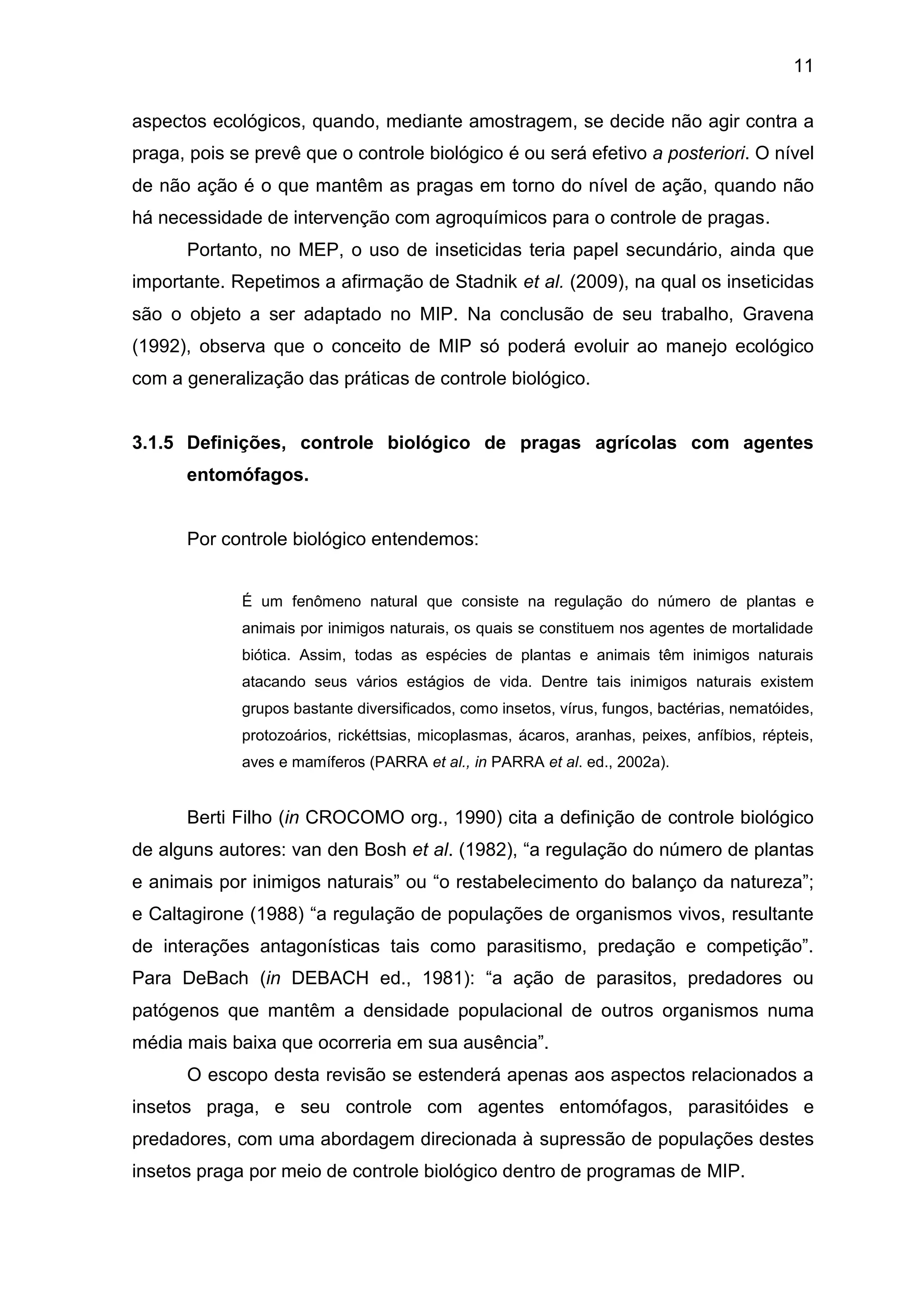11
aspectos ecológicos, quando, mediante amostragem, se decide não agir contra a
praga, pois se prevê que o controle biológico é ou será efetivo a posteriori. O nível
de não ação é o que mantêm as pragas em torno do nível de ação, quando não
há necessidade de intervenção com agroquímicos para o controle de pragas.
Portanto, no MEP, o uso de inseticidas teria papel secundário, ainda que
importante. Repetimos a afirmação de Stadnik et al. (2009), na qual os inseticidas
são o objeto a ser adaptado no MIP. Na conclusão de seu trabalho, Gravena
(1992), observa que o conceito de MIP só poderá evoluir ao manejo ecológico
com a generalização das práticas de controle biológico.
3.1.5 Definições, controle biológico de pragas agrícolas com agentes
entomófagos.
Por controle biológico entendemos:
É um fenômeno natural que consiste na regulação do número de plantas e
animais por inimigos naturais, os quais se constituem nos agentes de mortalidade
biótica. Assim, todas as espécies de plantas e animais têm inimigos naturais
atacando seus vários estágios de vida. Dentre tais inimigos naturais existem
grupos bastante diversificados, como insetos, vírus, fungos, bactérias, nematóides,
protozoários, rickéttsias, micoplasmas, ácaros, aranhas, peixes, anfíbios, répteis,
aves e mamíferos (PARRA et al., in PARRA et al. ed., 2002a).
Berti Filho (in CROCOMO org., 1990) cita a definição de controle biológico
de alguns autores: van den Bosh et al. (1982), “a regulação do número de plantas
e animais por inimigos naturais” ou “o restabelecimento do balanço da natureza”;
e Caltagirone (1988) “a regulação de populações de organismos vivos, resultante
de interações antagonísticas tais como parasitismo, predação e competição”.
Para DeBach (in DEBACH ed., 1981): “a ação de parasitos, predadores ou
patógenos que mantêm a densidade populacional de outros organismos numa
média mais baixa que ocorreria em sua ausência”.
O escopo desta revisão se estenderá apenas aos aspectos relacionados a
insetos praga, e seu controle com agentes entomófagos, parasitóides e
predadores, com uma abordagem direcionada à supressão de populações destes
insetos praga por meio de controle biológico dentro de programas de MIP.
 