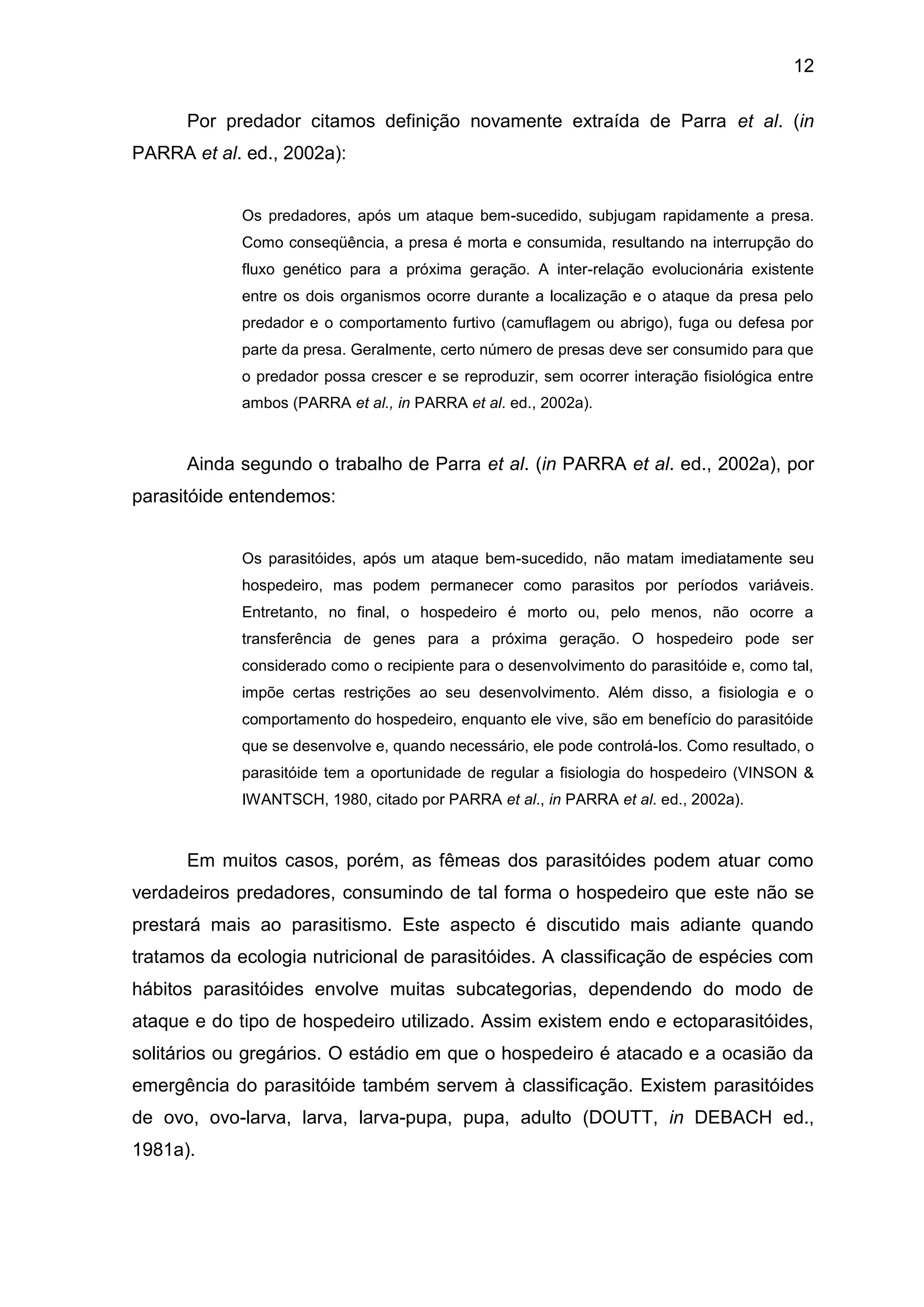 12
Por predador citamos definição novamente extraída de Parra et al. (in
PARRA et al. ed., 2002a):
Os predadores, após um ataque bem-sucedido, subjugam rapidamente a presa.
Como conseqüência, a presa é morta e consumida, resultando na interrupção do
fluxo genético para a próxima geração. A inter-relação evolucionária existente
entre os dois organismos ocorre durante a localização e o ataque da presa pelo
predador e o comportamento furtivo (camuflagem ou abrigo), fuga ou defesa por
parte da presa. Geralmente, certo número de presas deve ser consumido para que
o predador possa crescer e se reproduzir, sem ocorrer interação fisiológica entre
ambos (PARRA et al., in PARRA et al. ed., 2002a).
Ainda segundo o trabalho de Parra et al. (in PARRA et al. ed., 2002a), por
parasitóide entendemos:
Os parasitóides, após um ataque bem-sucedido, não matam imediatamente seu
hospedeiro, mas podem permanecer como parasitos por períodos variáveis.
Entretanto, no final, o hospedeiro é morto ou, pelo menos, não ocorre a
transferência de genes para a próxima geração. O hospedeiro pode ser
considerado como o recipiente para o desenvolvimento do parasitóide e, como tal,
impõe certas restrições ao seu desenvolvimento. Além disso, a fisiologia e o
comportamento do hospedeiro, enquanto ele vive, são em benefício do parasitóide
que se desenvolve e, quando necessário, ele pode controlá-los. Como resultado, o
parasitóide tem a oportunidade de regular a fisiologia do hospedeiro (VINSON &
IWANTSCH, 1980, citado por PARRA et al., in PARRA et al. ed., 2002a).
Em muitos casos, porém, as fêmeas dos parasitóides podem atuar como
verdadeiros predadores, consumindo de tal forma o hospedeiro que este não se
prestará mais ao parasitismo. Este aspecto é discutido mais adiante quando
tratamos da ecologia nutricional de parasitóides. A classificação de espécies com
hábitos parasitóides envolve muitas subcategorias, dependendo do modo de
ataque e do tipo de hospedeiro utilizado. Assim existem endo e ectoparasitóides,
solitários ou gregários. O estádio em que o hospedeiro é atacado e a ocasião da
emergência do parasitóide também servem à classificação. Existem parasitóides
de ovo, ovo-larva, larva, larva-pupa, pupa, adulto (DOUTT, in DEBACH ed.,
1981a).
 