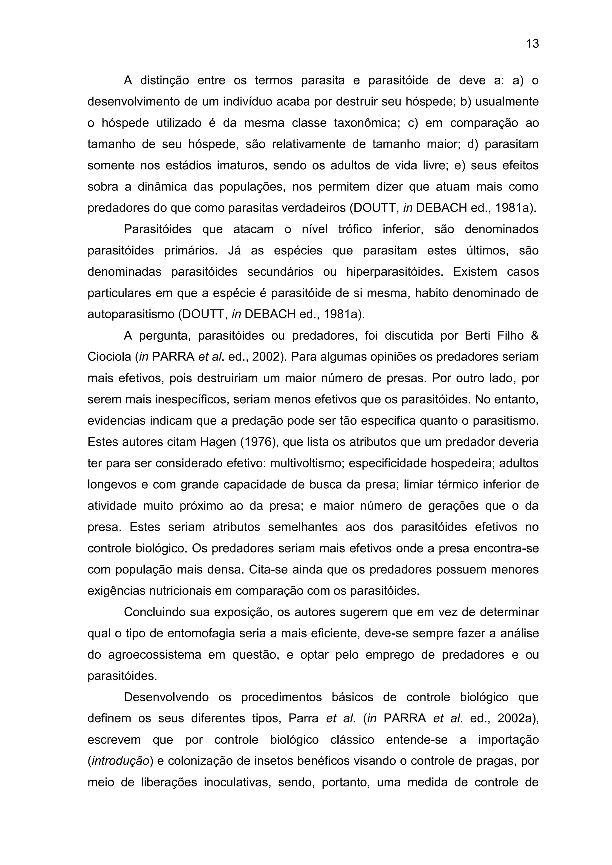 13
A distinção entre os termos parasita e parasitóide de deve a: a) o
desenvolvimento de um indivíduo acaba por destruir seu hóspede; b) usualmente
o hóspede utilizado é da mesma classe taxonômica; c) em comparação ao
tamanho de seu hóspede, são relativamente de tamanho maior; d) parasitam
somente nos estádios imaturos, sendo os adultos de vida livre; e) seus efeitos
sobra a dinâmica das populações, nos permitem dizer que atuam mais como
predadores do que como parasitas verdadeiros (DOUTT, in DEBACH ed., 1981a).
Parasitóides que atacam o nível trófico inferior, são denominados
parasitóides primários. Já as espécies que parasitam estes últimos, são
denominadas parasitóides secundários ou hiperparasitóides. Existem casos
particulares em que a espécie é parasitóide de si mesma, habito denominado de
autoparasitismo (DOUTT, in DEBACH ed., 1981a).
A pergunta, parasitóides ou predadores, foi discutida por Berti Filho &
Ciociola (in PARRA et al. ed., 2002). Para algumas opiniões os predadores seriam
mais efetivos, pois destruiriam um maior número de presas. Por outro lado, por
serem mais inespecíficos, seriam menos efetivos que os parasitóides. No entanto,
evidencias indicam que a predação pode ser tão especifica quanto o parasitismo.
Estes autores citam Hagen (1976), que lista os atributos que um predador deveria
ter para ser considerado efetivo: multivoltismo; especificidade hospedeira; adultos
longevos e com grande capacidade de busca da presa; limiar térmico inferior de
atividade muito próximo ao da presa; e maior número de gerações que o da
presa. Estes seriam atributos semelhantes aos dos parasitóides efetivos no
controle biológico. Os predadores seriam mais efetivos onde a presa encontra-se
com população mais densa. Cita-se ainda que os predadores possuem menores
exigências nutricionais em comparação com os parasitóides.
Concluindo sua exposição, os autores sugerem que em vez de determinar
qual o tipo de entomofagia seria a mais eficiente, deve-se sempre fazer a análise
do agroecossistema em questão, e optar pelo emprego de predadores e ou
parasitóides.
Desenvolvendo os procedimentos básicos de controle biológico que
definem os seus diferentes tipos, Parra et al. (in PARRA et al. ed., 2002a),
escrevem que por controle biológico clássico entende-se a importação
(introdução) e colonização de insetos benéficos visando o controle de pragas, por
meio de liberações inoculativas, sendo, portanto, uma medida de controle de
 