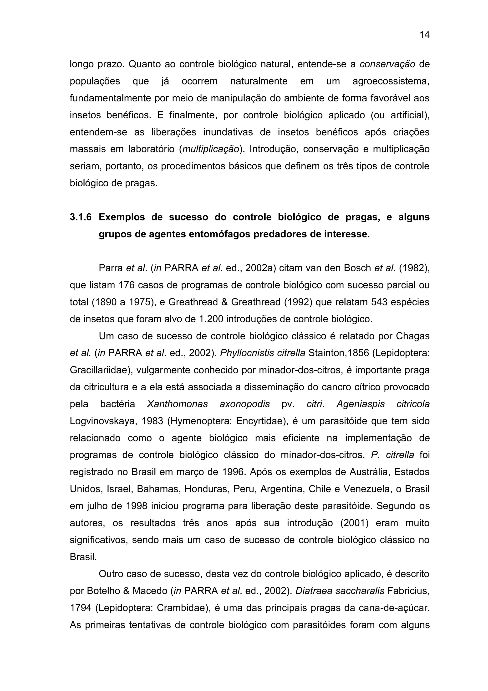 14
longo prazo. Quanto ao controle biológico natural, entende-se a conservação de
populações que já ocorrem naturalmente em um agroecossistema,
fundamentalmente por meio de manipulação do ambiente de forma favorável aos
insetos benéficos. E finalmente, por controle biológico aplicado (ou artificial),
entendem-se as liberações inundativas de insetos benéficos após criações
massais em laboratório (multiplicação). Introdução, conservação e multiplicação
seriam, portanto, os procedimentos básicos que definem os três tipos de controle
biológico de pragas.
3.1.6 Exemplos de sucesso do controle biológico de pragas, e alguns
grupos de agentes entomófagos predadores de interesse.
Parra et al. (in PARRA et al. ed., 2002a) citam van den Bosch et al. (1982),
que listam 176 casos de programas de controle biológico com sucesso parcial ou
total (1890 a 1975), e Greathread & Greathread (1992) que relatam 543 espécies
de insetos que foram alvo de 1.200 introduções de controle biológico.
Um caso de sucesso de controle biológico clássico é relatado por Chagas
et al. (in PARRA et al. ed., 2002). Phyllocnistis citrella Stainton,1856 (Lepidoptera:
Gracillariidae), vulgarmente conhecido por minador-dos-citros, é importante praga
da citricultura e a ela está associada a disseminação do cancro cítrico provocado
pela bactéria Xanthomonas axonopodis pv. citri. Ageniaspis citricola
Logvinovskaya, 1983 (Hymenoptera: Encyrtidae), é um parasitóide que tem sido
relacionado como o agente biológico mais eficiente na implementação de
programas de controle biológico clássico do minador-dos-citros. P. citrella foi
registrado no Brasil em março de 1996. Após os exemplos de Austrália, Estados
Unidos, Israel, Bahamas, Honduras, Peru, Argentina, Chile e Venezuela, o Brasil
em julho de 1998 iniciou programa para liberação deste parasitóide. Segundo os
autores, os resultados três anos após sua introdução (2001) eram muito
significativos, sendo mais um caso de sucesso de controle biológico clássico no
Brasil.
Outro caso de sucesso, desta vez do controle biológico aplicado, é descrito
por Botelho & Macedo (in PARRA et al. ed., 2002). Diatraea saccharalis Fabricius,
1794 (Lepidoptera: Crambidae), é uma das principais pragas da cana-de-açúcar.
As primeiras tentativas de controle biológico com parasitóides foram com alguns
 