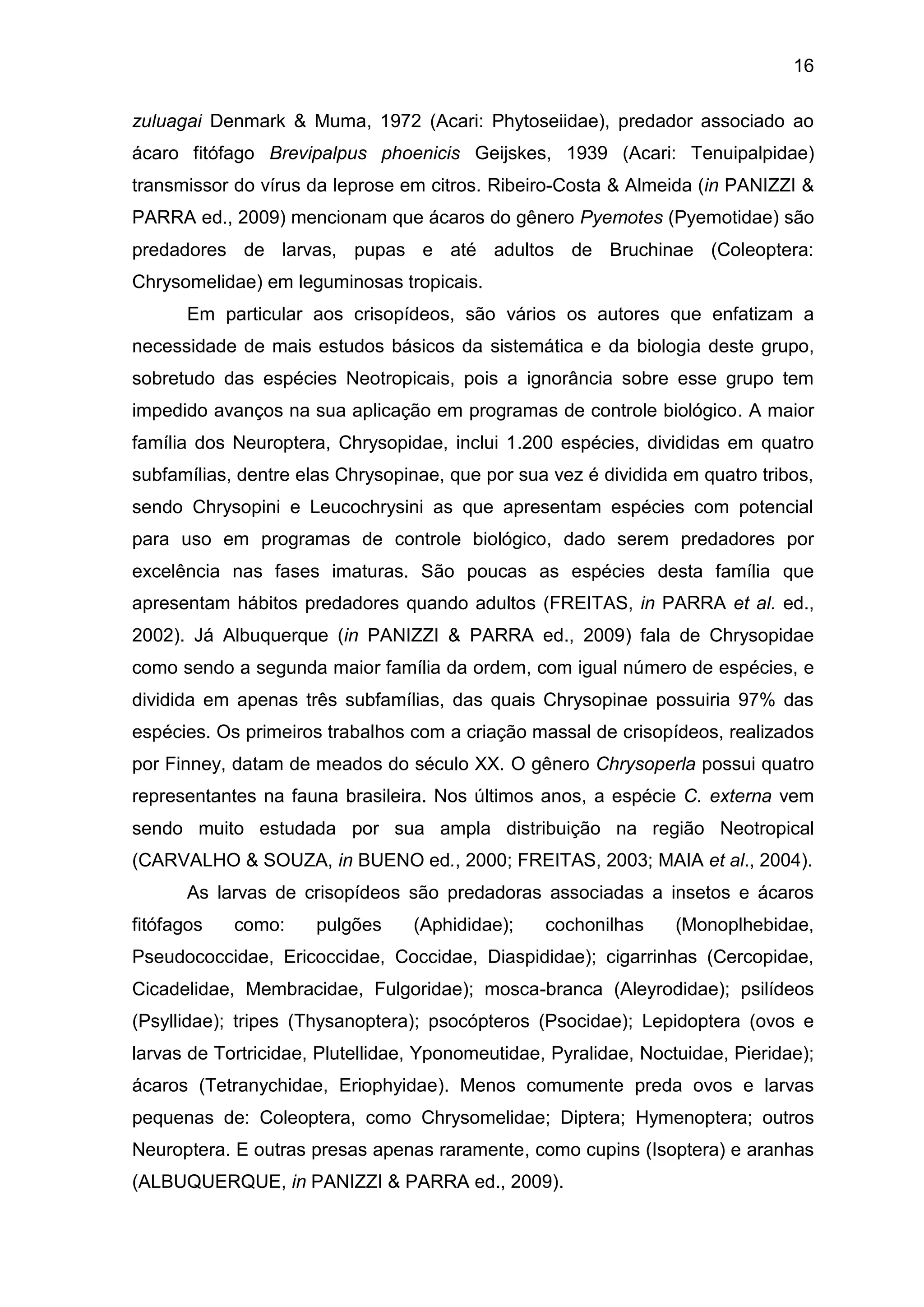 16
zuluagai Denmark & Muma, 1972 (Acari: Phytoseiidae), predador associado ao
ácaro fitófago Brevipalpus phoenicis Geijskes, 1939 (Acari: Tenuipalpidae)
transmissor do vírus da leprose em citros. Ribeiro-Costa & Almeida (in PANIZZI &
PARRA ed., 2009) mencionam que ácaros do gênero Pyemotes (Pyemotidae) são
predadores de larvas, pupas e até adultos de Bruchinae (Coleoptera:
Chrysomelidae) em leguminosas tropicais.
Em particular aos crisopídeos, são vários os autores que enfatizam a
necessidade de mais estudos básicos da sistemática e da biologia deste grupo,
sobretudo das espécies Neotropicais, pois a ignorância sobre esse grupo tem
impedido avanços na sua aplicação em programas de controle biológico. A maior
família dos Neuroptera, Chrysopidae, inclui 1.200 espécies, divididas em quatro
subfamílias, dentre elas Chrysopinae, que por sua vez é dividida em quatro tribos,
sendo Chrysopini e Leucochrysini as que apresentam espécies com potencial
para uso em programas de controle biológico, dado serem predadores por
excelência nas fases imaturas. São poucas as espécies desta família que
apresentam hábitos predadores quando adultos (FREITAS, in PARRA et al. ed.,
2002). Já Albuquerque (in PANIZZI & PARRA ed., 2009) fala de Chrysopidae
como sendo a segunda maior família da ordem, com igual número de espécies, e
dividida em apenas três subfamílias, das quais Chrysopinae possuiria 97% das
espécies. Os primeiros trabalhos com a criação massal de crisopídeos, realizados
por Finney, datam de meados do século XX. O gênero Chrysoperla possui quatro
representantes na fauna brasileira. Nos últimos anos, a espécie C. externa vem
sendo muito estudada por sua ampla distribuição na região Neotropical
(CARVALHO & SOUZA, in BUENO ed., 2000; FREITAS, 2003; MAIA et al., 2004).
As larvas de crisopídeos são predadoras associadas a insetos e ácaros
fitófagos como: pulgões (Aphididae); cochonilhas (Monoplhebidae,
Pseudococcidae, Ericoccidae, Coccidae, Diaspididae); cigarrinhas (Cercopidae,
Cicadelidae, Membracidae, Fulgoridae); mosca-branca (Aleyrodidae); psilídeos
(Psyllidae); tripes (Thysanoptera); psocópteros (Psocidae); Lepidoptera (ovos e
larvas de Tortricidae, Plutellidae, Yponomeutidae, Pyralidae, Noctuidae, Pieridae);
ácaros (Tetranychidae, Eriophyidae). Menos comumente preda ovos e larvas
pequenas de: Coleoptera, como Chrysomelidae; Diptera; Hymenoptera; outros
Neuroptera. E outras presas apenas raramente, como cupins (Isoptera) e aranhas
(ALBUQUERQUE, in PANIZZI & PARRA ed., 2009).
 