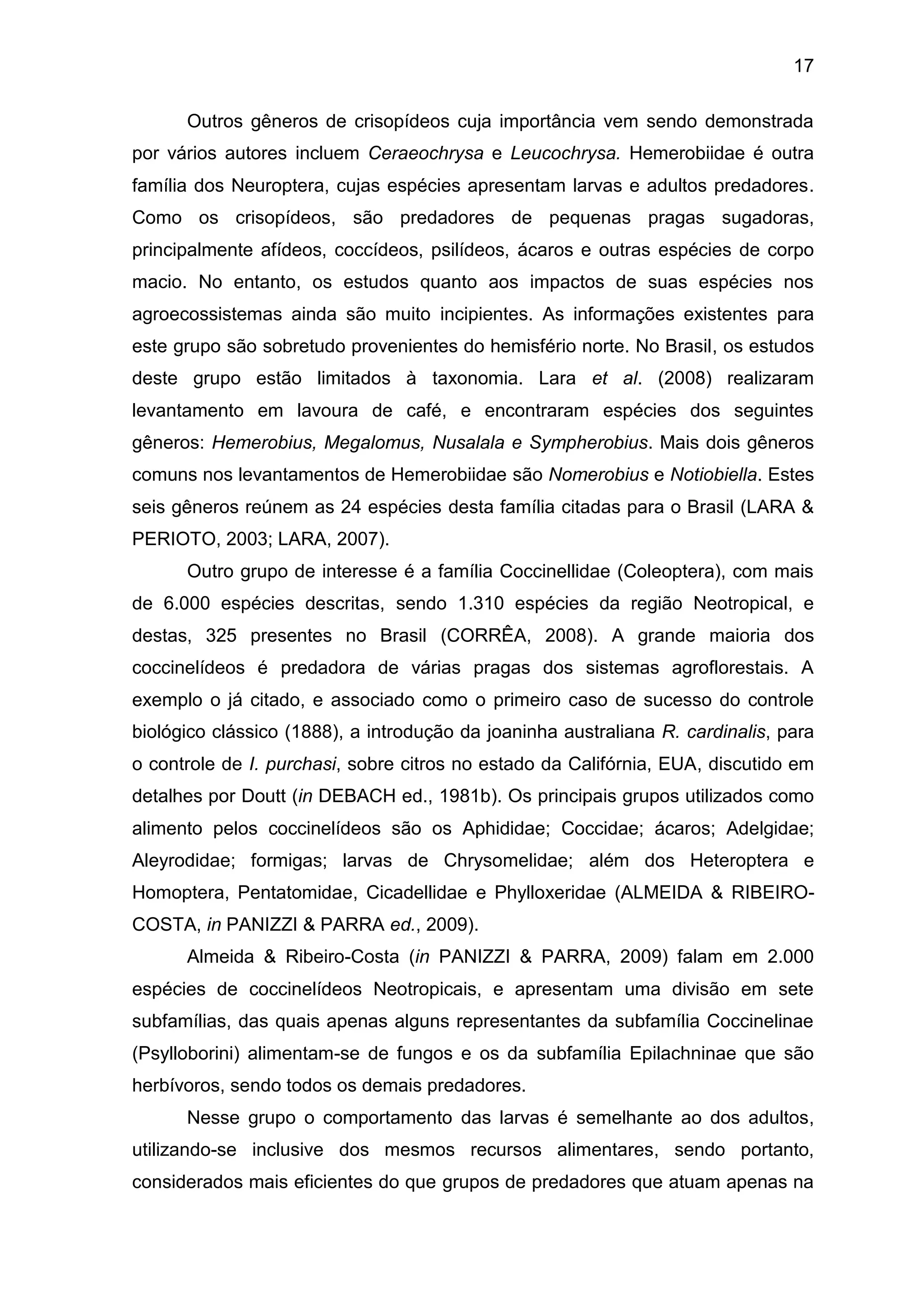 17
Outros gêneros de crisopídeos cuja importância vem sendo demonstrada
por vários autores incluem Ceraeochrysa e Leucochrysa. Hemerobiidae é outra
família dos Neuroptera, cujas espécies apresentam larvas e adultos predadores.
Como os crisopídeos, são predadores de pequenas pragas sugadoras,
principalmente afídeos, coccídeos, psilídeos, ácaros e outras espécies de corpo
macio. No entanto, os estudos quanto aos impactos de suas espécies nos
agroecossistemas ainda são muito incipientes. As informações existentes para
este grupo são sobretudo provenientes do hemisfério norte. No Brasil, os estudos
deste grupo estão limitados à taxonomia. Lara et al. (2008) realizaram
levantamento em lavoura de café, e encontraram espécies dos seguintes
gêneros: Hemerobius, Megalomus, Nusalala e Sympherobius. Mais dois gêneros
comuns nos levantamentos de Hemerobiidae são Nomerobius e Notiobiella. Estes
seis gêneros reúnem as 24 espécies desta família citadas para o Brasil (LARA &
PERIOTO, 2003; LARA, 2007).
Outro grupo de interesse é a família Coccinellidae (Coleoptera), com mais
de 6.000 espécies descritas, sendo 1.310 espécies da região Neotropical, e
destas, 325 presentes no Brasil (CORRÊA, 2008). A grande maioria dos
coccinelídeos é predadora de várias pragas dos sistemas agroflorestais. A
exemplo o já citado, e associado como o primeiro caso de sucesso do controle
biológico clássico (1888), a introdução da joaninha australiana R. cardinalis, para
o controle de I. purchasi, sobre citros no estado da Califórnia, EUA, discutido em
detalhes por Doutt (in DEBACH ed., 1981b). Os principais grupos utilizados como
alimento pelos coccinelídeos são os Aphididae; Coccidae; ácaros; Adelgidae;
Aleyrodidae; formigas; larvas de Chrysomelidae; além dos Heteroptera e
Homoptera, Pentatomidae, Cicadellidae e Phylloxeridae (ALMEIDA & RIBEIRO-
COSTA, in PANIZZI & PARRA ed., 2009).
Almeida & Ribeiro-Costa (in PANIZZI & PARRA, 2009) falam em 2.000
espécies de coccinelídeos Neotropicais, e apresentam uma divisão em sete
subfamílias, das quais apenas alguns representantes da subfamília Coccinelinae
(Psylloborini) alimentam-se de fungos e os da subfamília Epilachninae que são
herbívoros, sendo todos os demais predadores.
Nesse grupo o comportamento das larvas é semelhante ao dos adultos,
utilizando-se inclusive dos mesmos recursos alimentares, sendo portanto,
considerados mais eficientes do que grupos de predadores que atuam apenas na
 
