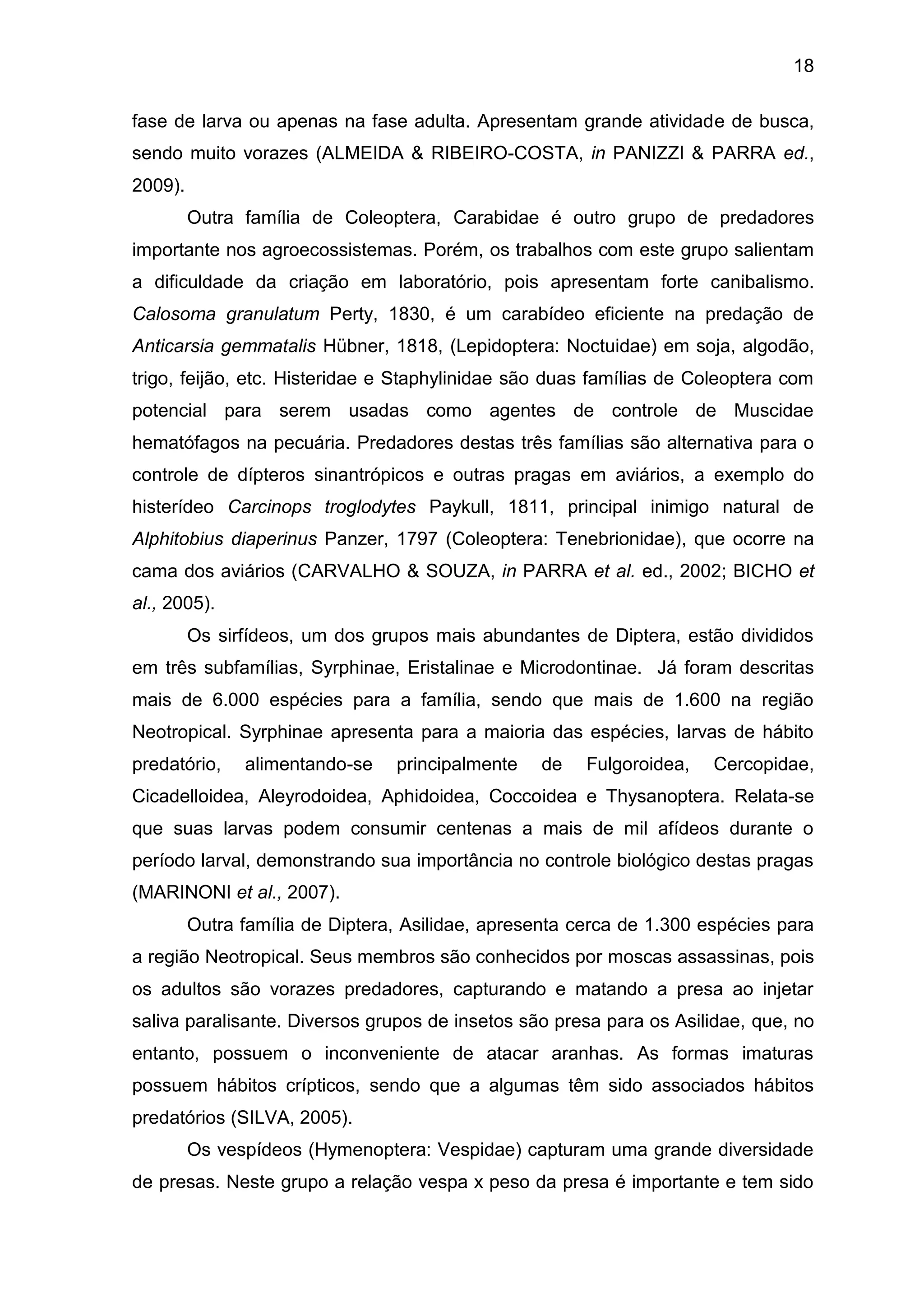 18
fase de larva ou apenas na fase adulta. Apresentam grande atividade de busca,
sendo muito vorazes (ALMEIDA & RIBEIRO-COSTA, in PANIZZI & PARRA ed.,
2009).
Outra família de Coleoptera, Carabidae é outro grupo de predadores
importante nos agroecossistemas. Porém, os trabalhos com este grupo salientam
a dificuldade da criação em laboratório, pois apresentam forte canibalismo.
Calosoma granulatum Perty, 1830, é um carabídeo eficiente na predação de
Anticarsia gemmatalis Hübner, 1818, (Lepidoptera: Noctuidae) em soja, algodão,
trigo, feijão, etc. Histeridae e Staphylinidae são duas famílias de Coleoptera com
potencial para serem usadas como agentes de controle de Muscidae
hematófagos na pecuária. Predadores destas três famílias são alternativa para o
controle de dípteros sinantrópicos e outras pragas em aviários, a exemplo do
histerídeo Carcinops troglodytes Paykull, 1811, principal inimigo natural de
Alphitobius diaperinus Panzer, 1797 (Coleoptera: Tenebrionidae), que ocorre na
cama dos aviários (CARVALHO & SOUZA, in PARRA et al. ed., 2002; BICHO et
al., 2005).
Os sirfídeos, um dos grupos mais abundantes de Diptera, estão divididos
em três subfamílias, Syrphinae, Eristalinae e Microdontinae. Já foram descritas
mais de 6.000 espécies para a família, sendo que mais de 1.600 na região
Neotropical. Syrphinae apresenta para a maioria das espécies, larvas de hábito
predatório, alimentando-se principalmente de Fulgoroidea, Cercopidae,
Cicadelloidea, Aleyrodoidea, Aphidoidea, Coccoidea e Thysanoptera. Relata-se
que suas larvas podem consumir centenas a mais de mil afídeos durante o
período larval, demonstrando sua importância no controle biológico destas pragas
(MARINONI et al., 2007).
Outra família de Diptera, Asilidae, apresenta cerca de 1.300 espécies para
a região Neotropical. Seus membros são conhecidos por moscas assassinas, pois
os adultos são vorazes predadores, capturando e matando a presa ao injetar
saliva paralisante. Diversos grupos de insetos são presa para os Asilidae, que, no
entanto, possuem o inconveniente de atacar aranhas. As formas imaturas
possuem hábitos crípticos, sendo que a algumas têm sido associados hábitos
predatórios (SILVA, 2005).
Os vespídeos (Hymenoptera: Vespidae) capturam uma grande diversidade
de presas. Neste grupo a relação vespa x peso da presa é importante e tem sido
 