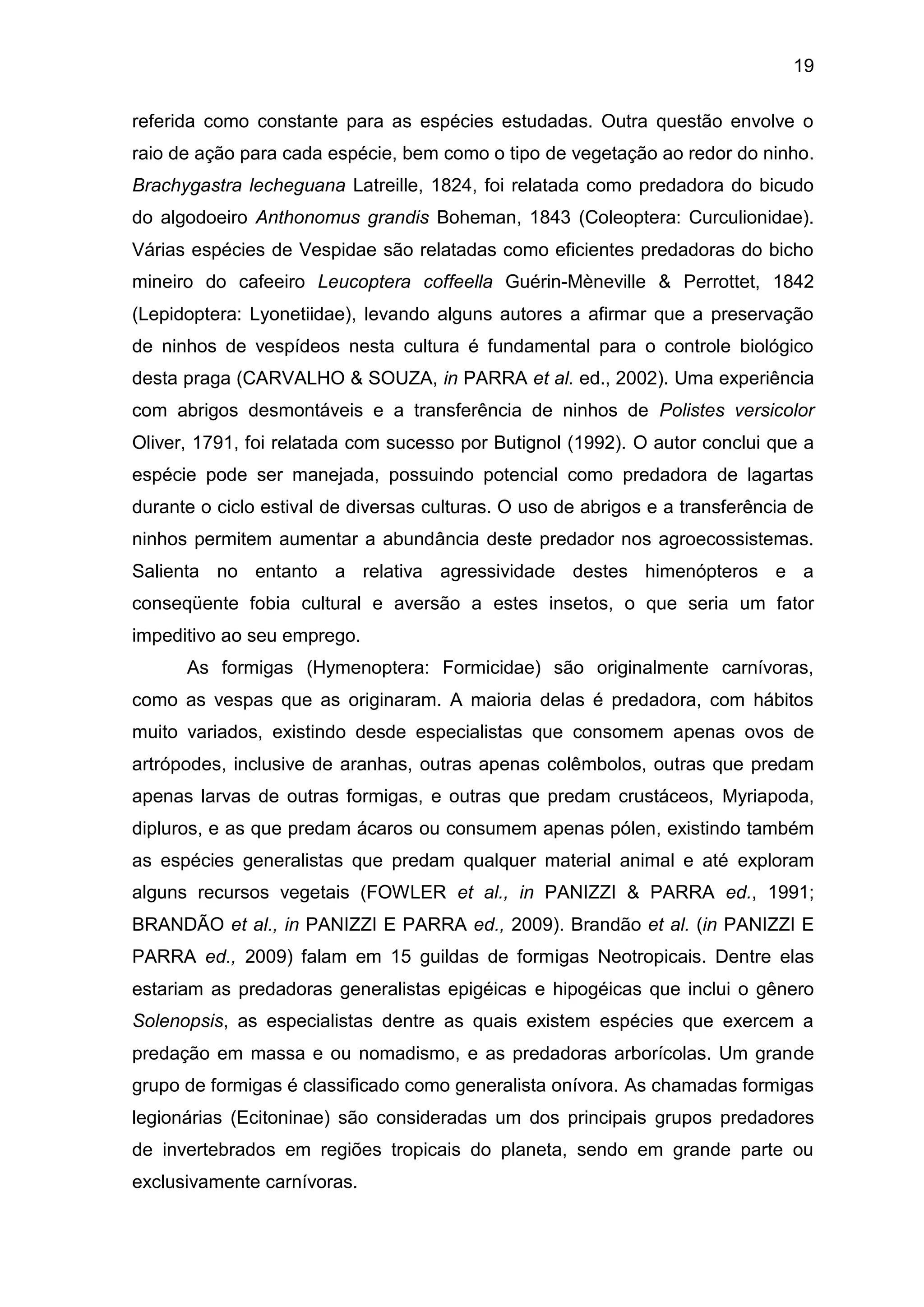 19
referida como constante para as espécies estudadas. Outra questão envolve o
raio de ação para cada espécie, bem como o tipo de vegetação ao redor do ninho.
Brachygastra lecheguana Latreille, 1824, foi relatada como predadora do bicudo
do algodoeiro Anthonomus grandis Boheman, 1843 (Coleoptera: Curculionidae).
Várias espécies de Vespidae são relatadas como eficientes predadoras do bicho
mineiro do cafeeiro Leucoptera coffeella Guérin-Mèneville & Perrottet, 1842
(Lepidoptera: Lyonetiidae), levando alguns autores a afirmar que a preservação
de ninhos de vespídeos nesta cultura é fundamental para o controle biológico
desta praga (CARVALHO & SOUZA, in PARRA et al. ed., 2002). Uma experiência
com abrigos desmontáveis e a transferência de ninhos de Polistes versicolor
Oliver, 1791, foi relatada com sucesso por Butignol (1992). O autor conclui que a
espécie pode ser manejada, possuindo potencial como predadora de lagartas
durante o ciclo estival de diversas culturas. O uso de abrigos e a transferência de
ninhos permitem aumentar a abundância deste predador nos agroecossistemas.
Salienta no entanto a relativa agressividade destes himenópteros e a
conseqüente fobia cultural e aversão a estes insetos, o que seria um fator
impeditivo ao seu emprego.
As formigas (Hymenoptera: Formicidae) são originalmente carnívoras,
como as vespas que as originaram. A maioria delas é predadora, com hábitos
muito variados, existindo desde especialistas que consomem apenas ovos de
artrópodes, inclusive de aranhas, outras apenas colêmbolos, outras que predam
apenas larvas de outras formigas, e outras que predam crustáceos, Myriapoda,
dipluros, e as que predam ácaros ou consumem apenas pólen, existindo também
as espécies generalistas que predam qualquer material animal e até exploram
alguns recursos vegetais (FOWLER et al., in PANIZZI & PARRA ed., 1991;
BRANDÃO et al., in PANIZZI E PARRA ed., 2009). Brandão et al. (in PANIZZI E
PARRA ed., 2009) falam em 15 guildas de formigas Neotropicais. Dentre elas
estariam as predadoras generalistas epigéicas e hipogéicas que inclui o gênero
Solenopsis, as especialistas dentre as quais existem espécies que exercem a
predação em massa e ou nomadismo, e as predadoras arborícolas. Um grande
grupo de formigas é classificado como generalista onívora. As chamadas formigas
legionárias (Ecitoninae) são consideradas um dos principais grupos predadores
de invertebrados em regiões tropicais do planeta, sendo em grande parte ou
exclusivamente carnívoras.
 