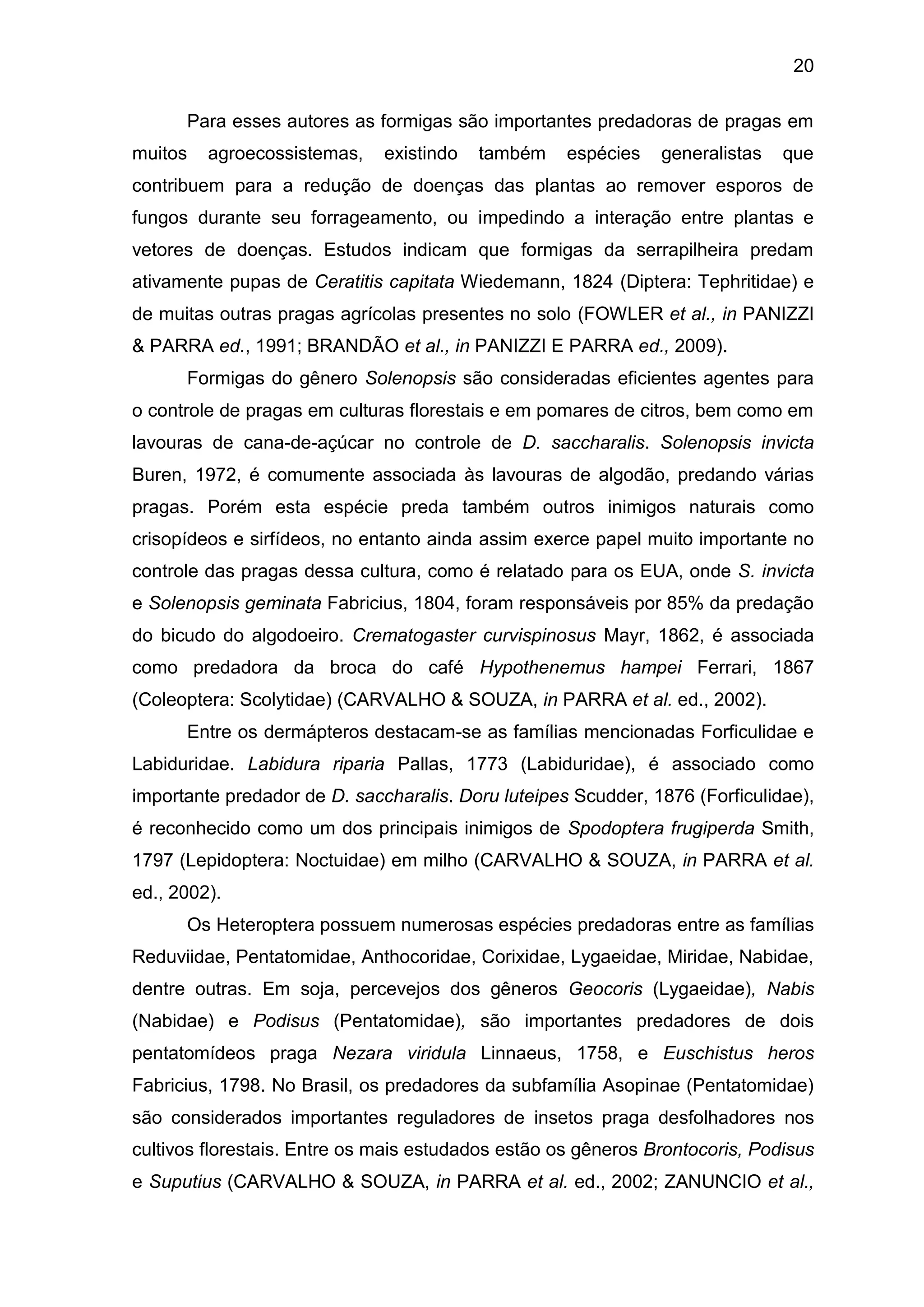 20
Para esses autores as formigas são importantes predadoras de pragas em
muitos agroecossistemas, existindo também espécies generalistas que
contribuem para a redução de doenças das plantas ao remover esporos de
fungos durante seu forrageamento, ou impedindo a interação entre plantas e
vetores de doenças. Estudos indicam que formigas da serrapilheira predam
ativamente pupas de Ceratitis capitata Wiedemann, 1824 (Diptera: Tephritidae) e
de muitas outras pragas agrícolas presentes no solo (FOWLER et al., in PANIZZI
& PARRA ed., 1991; BRANDÃO et al., in PANIZZI E PARRA ed., 2009).
Formigas do gênero Solenopsis são consideradas eficientes agentes para
o controle de pragas em culturas florestais e em pomares de citros, bem como em
lavouras de cana-de-açúcar no controle de D. saccharalis. Solenopsis invicta
Buren, 1972, é comumente associada às lavouras de algodão, predando várias
pragas. Porém esta espécie preda também outros inimigos naturais como
crisopídeos e sirfídeos, no entanto ainda assim exerce papel muito importante no
controle das pragas dessa cultura, como é relatado para os EUA, onde S. invicta
e Solenopsis geminata Fabricius, 1804, foram responsáveis por 85% da predação
do bicudo do algodoeiro. Crematogaster curvispinosus Mayr, 1862, é associada
como predadora da broca do café Hypothenemus hampei Ferrari, 1867
(Coleoptera: Scolytidae) (CARVALHO & SOUZA, in PARRA et al. ed., 2002).
Entre os dermápteros destacam-se as famílias mencionadas Forficulidae e
Labiduridae. Labidura riparia Pallas, 1773 (Labiduridae), é associado como
importante predador de D. saccharalis. Doru luteipes Scudder, 1876 (Forficulidae),
é reconhecido como um dos principais inimigos de Spodoptera frugiperda Smith,
1797 (Lepidoptera: Noctuidae) em milho (CARVALHO & SOUZA, in PARRA et al.
ed., 2002).
Os Heteroptera possuem numerosas espécies predadoras entre as famílias
Reduviidae, Pentatomidae, Anthocoridae, Corixidae, Lygaeidae, Miridae, Nabidae,
dentre outras. Em soja, percevejos dos gêneros Geocoris (Lygaeidae), Nabis
(Nabidae) e Podisus (Pentatomidae), são importantes predadores de dois
pentatomídeos praga Nezara viridula Linnaeus, 1758, e Euschistus heros
Fabricius, 1798. No Brasil, os predadores da subfamília Asopinae (Pentatomidae)
são considerados importantes reguladores de insetos praga desfolhadores nos
cultivos florestais. Entre os mais estudados estão os gêneros Brontocoris, Podisus
e Suputius (CARVALHO & SOUZA, in PARRA et al. ed., 2002; ZANUNCIO et al.,
 
