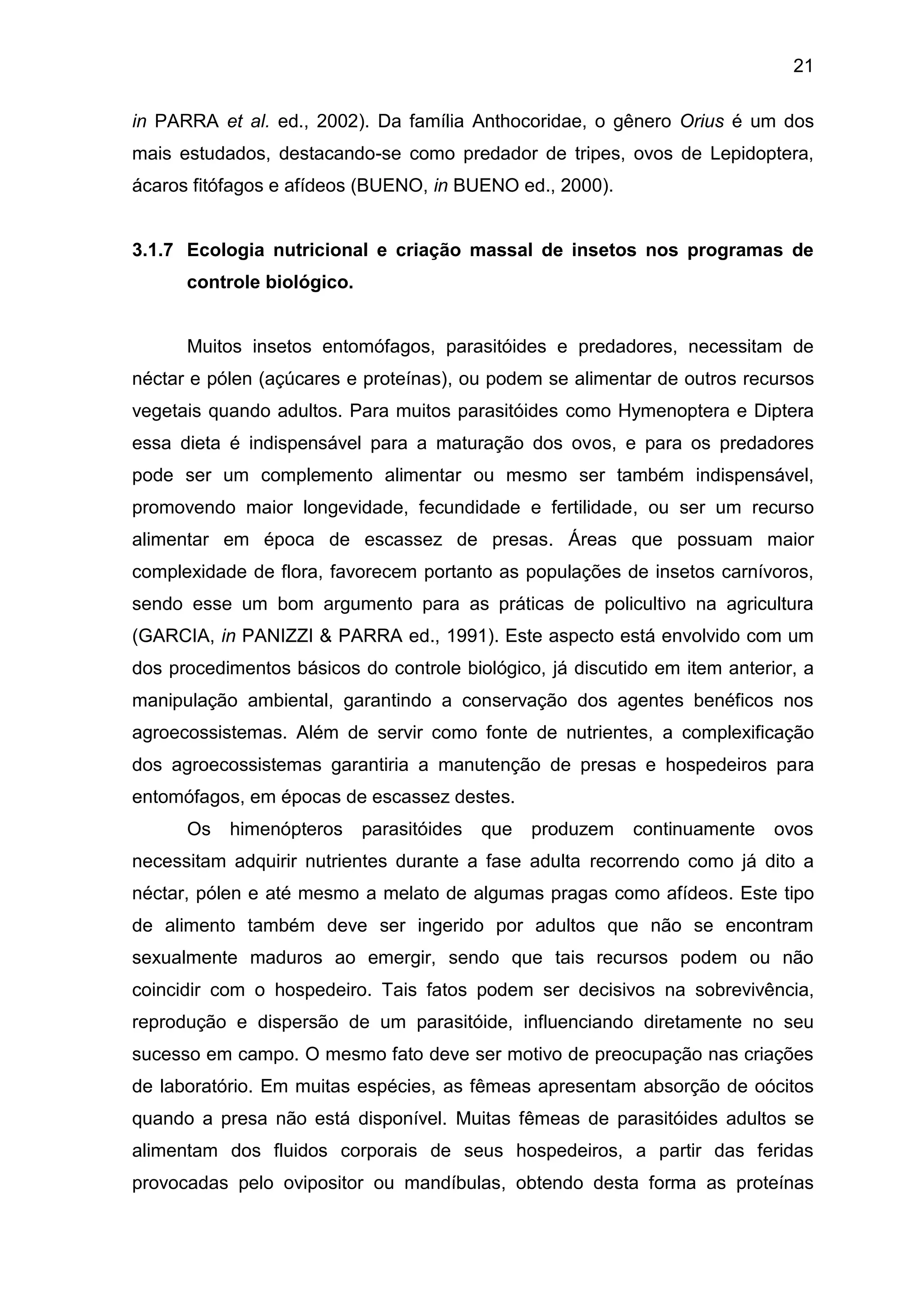 21
in PARRA et al. ed., 2002). Da família Anthocoridae, o gênero Orius é um dos
mais estudados, destacando-se como predador de tripes, ovos de Lepidoptera,
ácaros fitófagos e afídeos (BUENO, in BUENO ed., 2000).
3.1.7 Ecologia nutricional e criação massal de insetos nos programas de
controle biológico.
Muitos insetos entomófagos, parasitóides e predadores, necessitam de
néctar e pólen (açúcares e proteínas), ou podem se alimentar de outros recursos
vegetais quando adultos. Para muitos parasitóides como Hymenoptera e Diptera
essa dieta é indispensável para a maturação dos ovos, e para os predadores
pode ser um complemento alimentar ou mesmo ser também indispensável,
promovendo maior longevidade, fecundidade e fertilidade, ou ser um recurso
alimentar em época de escassez de presas. Áreas que possuam maior
complexidade de flora, favorecem portanto as populações de insetos carnívoros,
sendo esse um bom argumento para as práticas de policultivo na agricultura
(GARCIA, in PANIZZI & PARRA ed., 1991). Este aspecto está envolvido com um
dos procedimentos básicos do controle biológico, já discutido em item anterior, a
manipulação ambiental, garantindo a conservação dos agentes benéficos nos
agroecossistemas. Além de servir como fonte de nutrientes, a complexificação
dos agroecossistemas garantiria a manutenção de presas e hospedeiros para
entomófagos, em épocas de escassez destes.
Os himenópteros parasitóides que produzem continuamente ovos
necessitam adquirir nutrientes durante a fase adulta recorrendo como já dito a
néctar, pólen e até mesmo a melato de algumas pragas como afídeos. Este tipo
de alimento também deve ser ingerido por adultos que não se encontram
sexualmente maduros ao emergir, sendo que tais recursos podem ou não
coincidir com o hospedeiro. Tais fatos podem ser decisivos na sobrevivência,
reprodução e dispersão de um parasitóide, influenciando diretamente no seu
sucesso em campo. O mesmo fato deve ser motivo de preocupação nas criações
de laboratório. Em muitas espécies, as fêmeas apresentam absorção de oócitos
quando a presa não está disponível. Muitas fêmeas de parasitóides adultos se
alimentam dos fluidos corporais de seus hospedeiros, a partir das feridas
provocadas pelo ovipositor ou mandíbulas, obtendo desta forma as proteínas
 