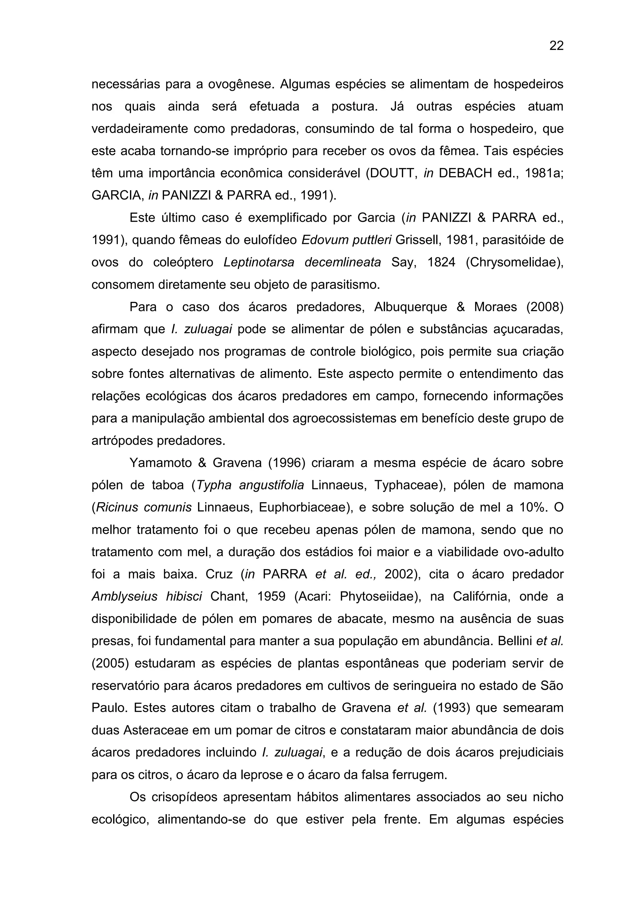 22
necessárias para a ovogênese. Algumas espécies se alimentam de hospedeiros
nos quais ainda será efetuada a postura. Já outras espécies atuam
verdadeiramente como predadoras, consumindo de tal forma o hospedeiro, que
este acaba tornando-se impróprio para receber os ovos da fêmea. Tais espécies
têm uma importância econômica considerável (DOUTT, in DEBACH ed., 1981a;
GARCIA, in PANIZZI & PARRA ed., 1991).
Este último caso é exemplificado por Garcia (in PANIZZI & PARRA ed.,
1991), quando fêmeas do eulofídeo Edovum puttleri Grissell, 1981, parasitóide de
ovos do coleóptero Leptinotarsa decemlineata Say, 1824 (Chrysomelidae),
consomem diretamente seu objeto de parasitismo.
Para o caso dos ácaros predadores, Albuquerque & Moraes (2008)
afirmam que I. zuluagai pode se alimentar de pólen e substâncias açucaradas,
aspecto desejado nos programas de controle biológico, pois permite sua criação
sobre fontes alternativas de alimento. Este aspecto permite o entendimento das
relações ecológicas dos ácaros predadores em campo, fornecendo informações
para a manipulação ambiental dos agroecossistemas em benefício deste grupo de
artrópodes predadores.
Yamamoto & Gravena (1996) criaram a mesma espécie de ácaro sobre
pólen de taboa (Typha angustifolia Linnaeus, Typhaceae), pólen de mamona
(Ricinus comunis Linnaeus, Euphorbiaceae), e sobre solução de mel a 10%. O
melhor tratamento foi o que recebeu apenas pólen de mamona, sendo que no
tratamento com mel, a duração dos estádios foi maior e a viabilidade ovo-adulto
foi a mais baixa. Cruz (in PARRA et al. ed., 2002), cita o ácaro predador
Amblyseius hibisci Chant, 1959 (Acari: Phytoseiidae), na Califórnia, onde a
disponibilidade de pólen em pomares de abacate, mesmo na ausência de suas
presas, foi fundamental para manter a sua população em abundância. Bellini et al.
(2005) estudaram as espécies de plantas espontâneas que poderiam servir de
reservatório para ácaros predadores em cultivos de seringueira no estado de São
Paulo. Estes autores citam o trabalho de Gravena et al. (1993) que semearam
duas Asteraceae em um pomar de citros e constataram maior abundância de dois
ácaros predadores incluindo I. zuluagai, e a redução de dois ácaros prejudiciais
para os citros, o ácaro da leprose e o ácaro da falsa ferrugem.
Os crisopídeos apresentam hábitos alimentares associados ao seu nicho
ecológico, alimentando-se do que estiver pela frente. Em algumas espécies
 