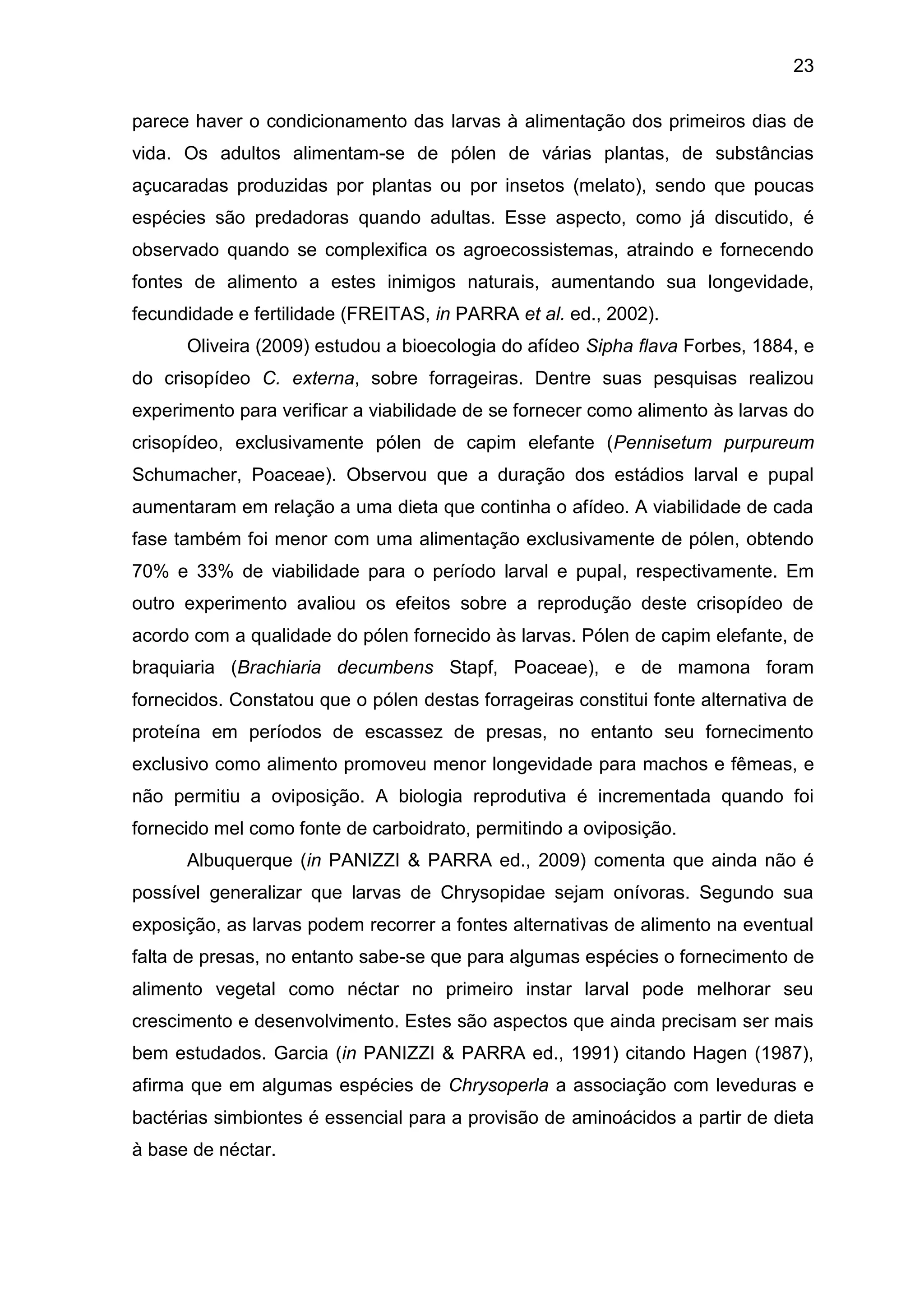 23
parece haver o condicionamento das larvas à alimentação dos primeiros dias de
vida. Os adultos alimentam-se de pólen de várias plantas, de substâncias
açucaradas produzidas por plantas ou por insetos (melato), sendo que poucas
espécies são predadoras quando adultas. Esse aspecto, como já discutido, é
observado quando se complexifica os agroecossistemas, atraindo e fornecendo
fontes de alimento a estes inimigos naturais, aumentando sua longevidade,
fecundidade e fertilidade (FREITAS, in PARRA et al. ed., 2002).
Oliveira (2009) estudou a bioecologia do afídeo Sipha flava Forbes, 1884, e
do crisopídeo C. externa, sobre forrageiras. Dentre suas pesquisas realizou
experimento para verificar a viabilidade de se fornecer como alimento às larvas do
crisopídeo, exclusivamente pólen de capim elefante (Pennisetum purpureum
Schumacher, Poaceae). Observou que a duração dos estádios larval e pupal
aumentaram em relação a uma dieta que continha o afídeo. A viabilidade de cada
fase também foi menor com uma alimentação exclusivamente de pólen, obtendo
70% e 33% de viabilidade para o período larval e pupal, respectivamente. Em
outro experimento avaliou os efeitos sobre a reprodução deste crisopídeo de
acordo com a qualidade do pólen fornecido às larvas. Pólen de capim elefante, de
braquiaria (Brachiaria decumbens Stapf, Poaceae), e de mamona foram
fornecidos. Constatou que o pólen destas forrageiras constitui fonte alternativa de
proteína em períodos de escassez de presas, no entanto seu fornecimento
exclusivo como alimento promoveu menor longevidade para machos e fêmeas, e
não permitiu a oviposição. A biologia reprodutiva é incrementada quando foi
fornecido mel como fonte de carboidrato, permitindo a oviposição.
Albuquerque (in PANIZZI & PARRA ed., 2009) comenta que ainda não é
possível generalizar que larvas de Chrysopidae sejam onívoras. Segundo sua
exposição, as larvas podem recorrer a fontes alternativas de alimento na eventual
falta de presas, no entanto sabe-se que para algumas espécies o fornecimento de
alimento vegetal como néctar no primeiro instar larval pode melhorar seu
crescimento e desenvolvimento. Estes são aspectos que ainda precisam ser mais
bem estudados. Garcia (in PANIZZI & PARRA ed., 1991) citando Hagen (1987),
afirma que em algumas espécies de Chrysoperla a associação com leveduras e
bactérias simbiontes é essencial para a provisão de aminoácidos a partir de dieta
à base de néctar.
 