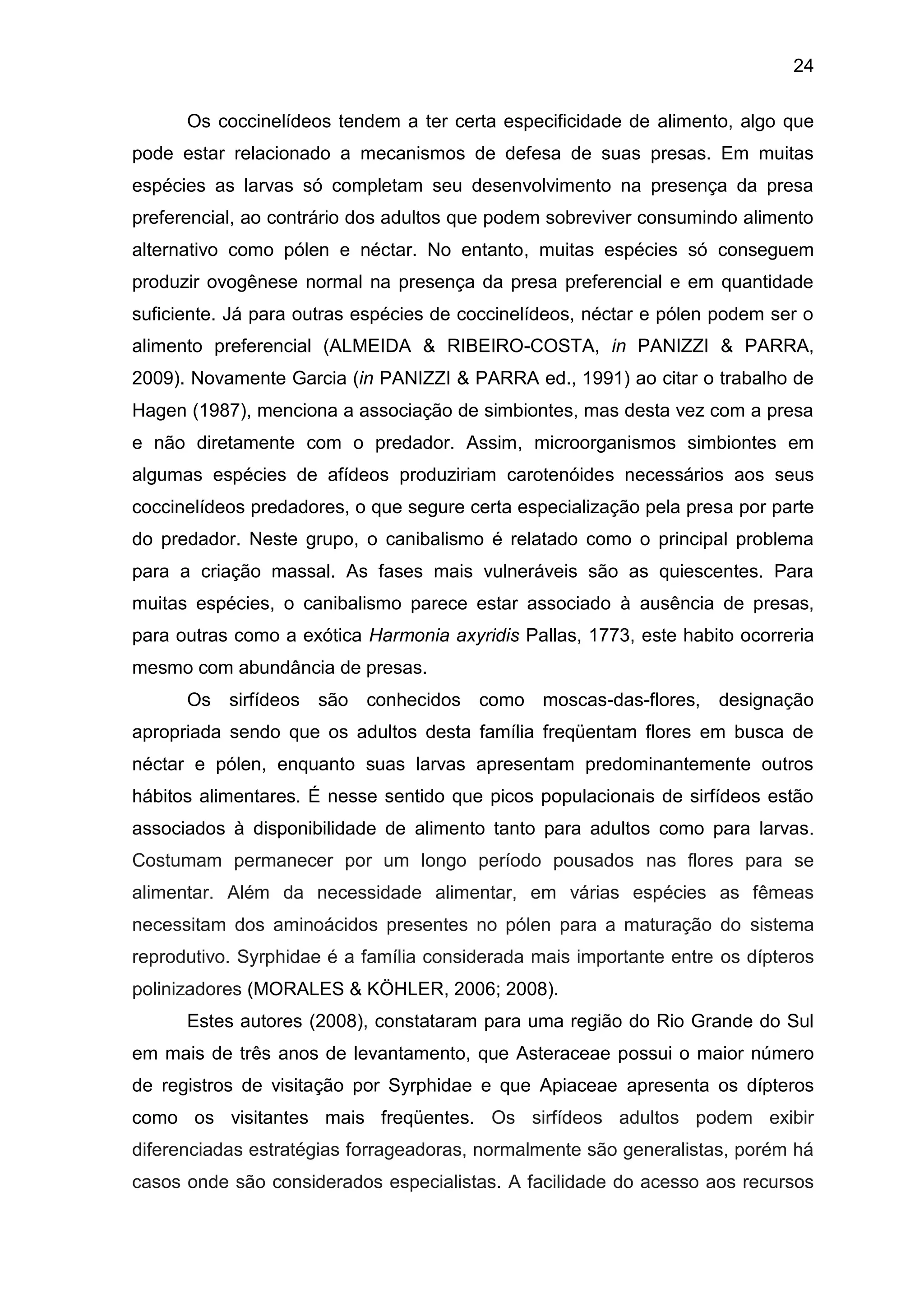24
Os coccinelídeos tendem a ter certa especificidade de alimento, algo que
pode estar relacionado a mecanismos de defesa de suas presas. Em muitas
espécies as larvas só completam seu desenvolvimento na presença da presa
preferencial, ao contrário dos adultos que podem sobreviver consumindo alimento
alternativo como pólen e néctar. No entanto, muitas espécies só conseguem
produzir ovogênese normal na presença da presa preferencial e em quantidade
suficiente. Já para outras espécies de coccinelídeos, néctar e pólen podem ser o
alimento preferencial (ALMEIDA & RIBEIRO-COSTA, in PANIZZI & PARRA,
2009). Novamente Garcia (in PANIZZI & PARRA ed., 1991) ao citar o trabalho de
Hagen (1987), menciona a associação de simbiontes, mas desta vez com a presa
e não diretamente com o predador. Assim, microorganismos simbiontes em
algumas espécies de afídeos produziriam carotenóides necessários aos seus
coccinelídeos predadores, o que segure certa especialização pela presa por parte
do predador. Neste grupo, o canibalismo é relatado como o principal problema
para a criação massal. As fases mais vulneráveis são as quiescentes. Para
muitas espécies, o canibalismo parece estar associado à ausência de presas,
para outras como a exótica Harmonia axyridis Pallas, 1773, este habito ocorreria
mesmo com abundância de presas.
Os sirfídeos são conhecidos como moscas-das-flores, designação
apropriada sendo que os adultos desta família freqüentam flores em busca de
néctar e pólen, enquanto suas larvas apresentam predominantemente outros
hábitos alimentares. É nesse sentido que picos populacionais de sirfídeos estão
associados à disponibilidade de alimento tanto para adultos como para larvas.
Costumam permanecer por um longo período pousados nas flores para se
alimentar. Além da necessidade alimentar, em várias espécies as fêmeas
necessitam dos aminoácidos presentes no pólen para a maturação do sistema
reprodutivo. Syrphidae é a família considerada mais importante entre os dípteros
polinizadores (MORALES & KÖHLER, 2006; 2008).
Estes autores (2008), constataram para uma região do Rio Grande do Sul
em mais de três anos de levantamento, que Asteraceae possui o maior número
de registros de visitação por Syrphidae e que Apiaceae apresenta os dípteros
como os visitantes mais freqüentes. Os sirfídeos adultos podem exibir
diferenciadas estratégias forrageadoras, normalmente são generalistas, porém há
casos onde são considerados especialistas. A facilidade do acesso aos recursos
 