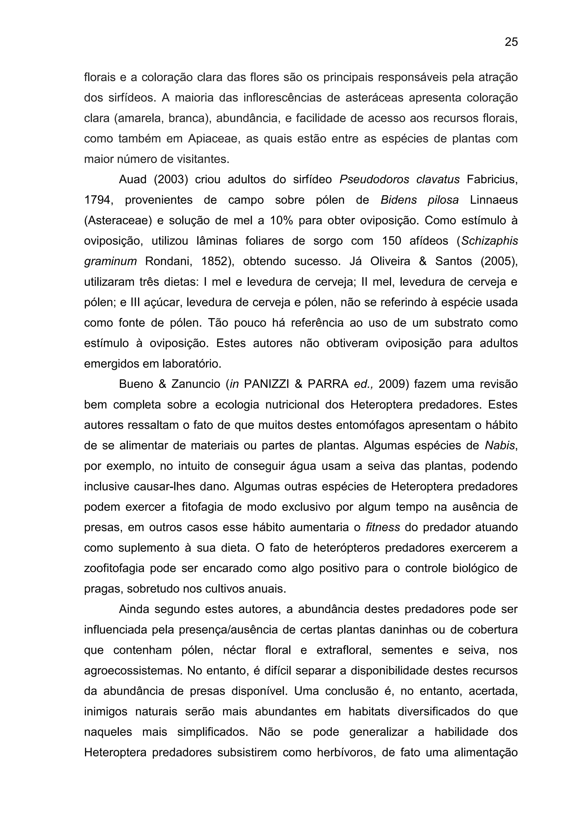25
florais e a coloração clara das flores são os principais responsáveis pela atração
dos sirfídeos. A maioria das inflorescências de asteráceas apresenta coloração
clara (amarela, branca), abundância, e facilidade de acesso aos recursos florais,
como também em Apiaceae, as quais estão entre as espécies de plantas com
maior número de visitantes.
Auad (2003) criou adultos do sirfídeo Pseudodoros clavatus Fabricius,
1794, provenientes de campo sobre pólen de Bidens pilosa Linnaeus
(Asteraceae) e solução de mel a 10% para obter oviposição. Como estímulo à
oviposição, utilizou lâminas foliares de sorgo com 150 afídeos (Schizaphis
graminum Rondani, 1852), obtendo sucesso. Já Oliveira & Santos (2005),
utilizaram três dietas: I mel e levedura de cerveja; II mel, levedura de cerveja e
pólen; e III açúcar, levedura de cerveja e pólen, não se referindo à espécie usada
como fonte de pólen. Tão pouco há referência ao uso de um substrato como
estímulo à oviposição. Estes autores não obtiveram oviposição para adultos
emergidos em laboratório.
Bueno & Zanuncio (in PANIZZI & PARRA ed., 2009) fazem uma revisão
bem completa sobre a ecologia nutricional dos Heteroptera predadores. Estes
autores ressaltam o fato de que muitos destes entomófagos apresentam o hábito
de se alimentar de materiais ou partes de plantas. Algumas espécies de Nabis,
por exemplo, no intuito de conseguir água usam a seiva das plantas, podendo
inclusive causar-lhes dano. Algumas outras espécies de Heteroptera predadores
podem exercer a fitofagia de modo exclusivo por algum tempo na ausência de
presas, em outros casos esse hábito aumentaria o fitness do predador atuando
como suplemento à sua dieta. O fato de heterópteros predadores exercerem a
zoofitofagia pode ser encarado como algo positivo para o controle biológico de
pragas, sobretudo nos cultivos anuais.
Ainda segundo estes autores, a abundância destes predadores pode ser
influenciada pela presença/ausência de certas plantas daninhas ou de cobertura
que contenham pólen, néctar floral e extrafloral, sementes e seiva, nos
agroecossistemas. No entanto, é difícil separar a disponibilidade destes recursos
da abundância de presas disponível. Uma conclusão é, no entanto, acertada,
inimigos naturais serão mais abundantes em habitats diversificados do que
naqueles mais simplificados. Não se pode generalizar a habilidade dos
Heteroptera predadores subsistirem como herbívoros, de fato uma alimentação
 