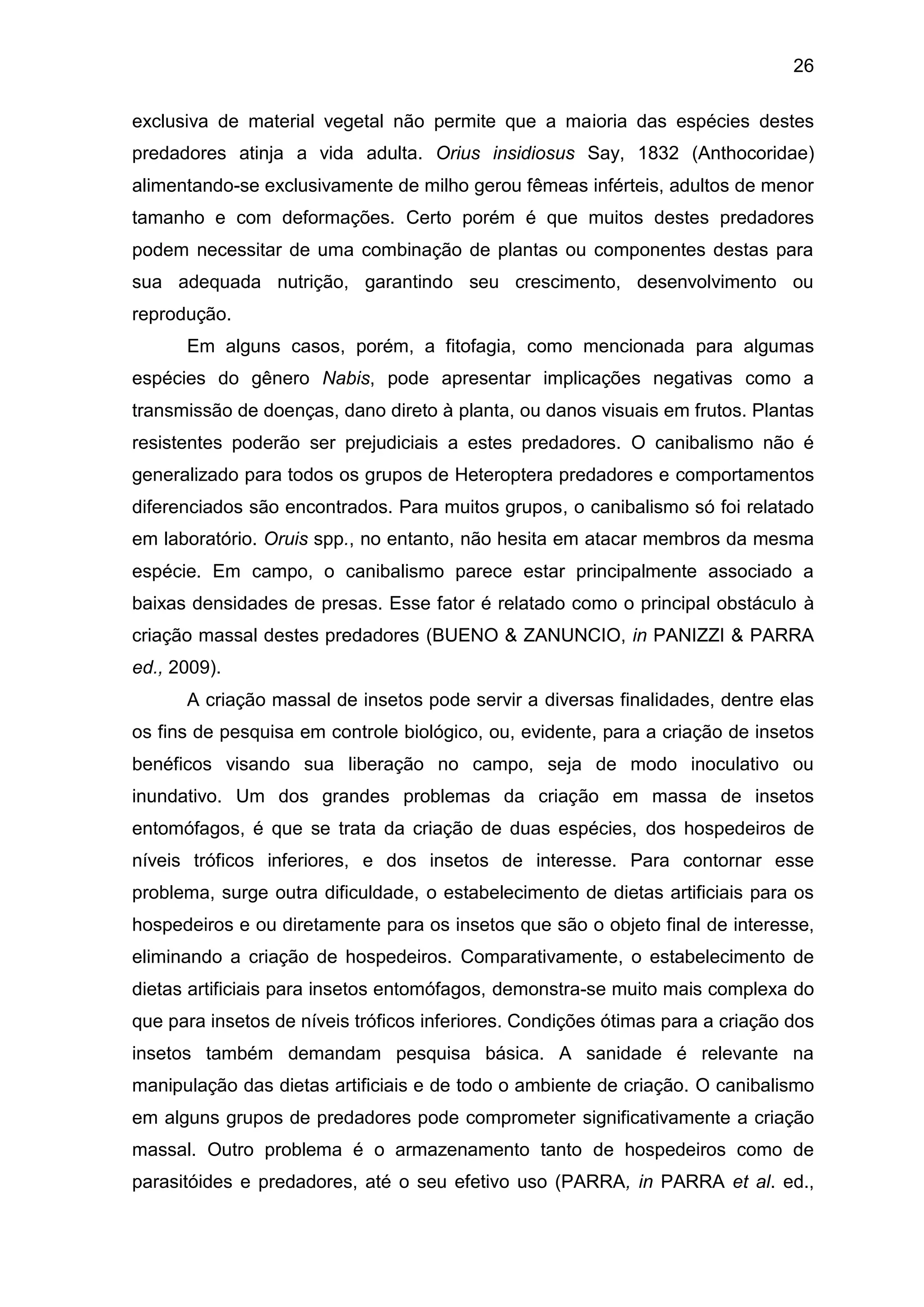 26
exclusiva de material vegetal não permite que a maioria das espécies destes
predadores atinja a vida adulta. Orius insidiosus Say, 1832 (Anthocoridae)
alimentando-se exclusivamente de milho gerou fêmeas inférteis, adultos de menor
tamanho e com deformações. Certo porém é que muitos destes predadores
podem necessitar de uma combinação de plantas ou componentes destas para
sua adequada nutrição, garantindo seu crescimento, desenvolvimento ou
reprodução.
Em alguns casos, porém, a fitofagia, como mencionada para algumas
espécies do gênero Nabis, pode apresentar implicações negativas como a
transmissão de doenças, dano direto à planta, ou danos visuais em frutos. Plantas
resistentes poderão ser prejudiciais a estes predadores. O canibalismo não é
generalizado para todos os grupos de Heteroptera predadores e comportamentos
diferenciados são encontrados. Para muitos grupos, o canibalismo só foi relatado
em laboratório. Oruis spp., no entanto, não hesita em atacar membros da mesma
espécie. Em campo, o canibalismo parece estar principalmente associado a
baixas densidades de presas. Esse fator é relatado como o principal obstáculo à
criação massal destes predadores (BUENO & ZANUNCIO, in PANIZZI & PARRA
ed., 2009).
A criação massal de insetos pode servir a diversas finalidades, dentre elas
os fins de pesquisa em controle biológico, ou, evidente, para a criação de insetos
benéficos visando sua liberação no campo, seja de modo inoculativo ou
inundativo. Um dos grandes problemas da criação em massa de insetos
entomófagos, é que se trata da criação de duas espécies, dos hospedeiros de
níveis tróficos inferiores, e dos insetos de interesse. Para contornar esse
problema, surge outra dificuldade, o estabelecimento de dietas artificiais para os
hospedeiros e ou diretamente para os insetos que são o objeto final de interesse,
eliminando a criação de hospedeiros. Comparativamente, o estabelecimento de
dietas artificiais para insetos entomófagos, demonstra-se muito mais complexa do
que para insetos de níveis tróficos inferiores. Condições ótimas para a criação dos
insetos também demandam pesquisa básica. A sanidade é relevante na
manipulação das dietas artificiais e de todo o ambiente de criação. O canibalismo
em alguns grupos de predadores pode comprometer significativamente a criação
massal. Outro problema é o armazenamento tanto de hospedeiros como de
parasitóides e predadores, até o seu efetivo uso (PARRA, in PARRA et al. ed.,
 