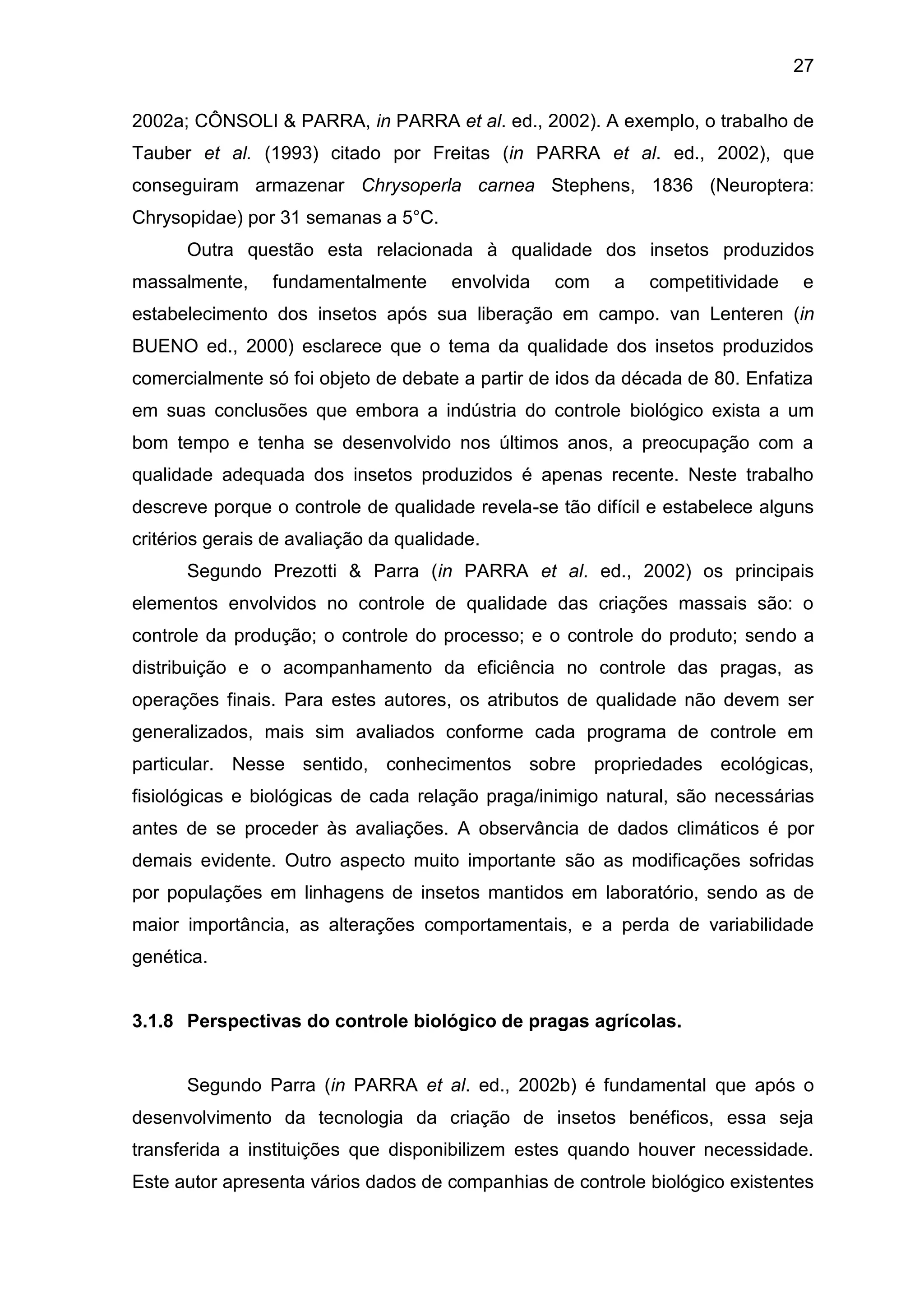 27
2002a; CÔNSOLI & PARRA, in PARRA et al. ed., 2002). A exemplo, o trabalho de
Tauber et al. (1993) citado por Freitas (in PARRA et al. ed., 2002), que
conseguiram armazenar Chrysoperla carnea Stephens, 1836 (Neuroptera:
Chrysopidae) por 31 semanas a 5°C.
Outra questão esta relacionada à qualidade dos insetos produzidos
massalmente, fundamentalmente envolvida com a competitividade e
estabelecimento dos insetos após sua liberação em campo. van Lenteren (in
BUENO ed., 2000) esclarece que o tema da qualidade dos insetos produzidos
comercialmente só foi objeto de debate a partir de idos da década de 80. Enfatiza
em suas conclusões que embora a indústria do controle biológico exista a um
bom tempo e tenha se desenvolvido nos últimos anos, a preocupação com a
qualidade adequada dos insetos produzidos é apenas recente. Neste trabalho
descreve porque o controle de qualidade revela-se tão difícil e estabelece alguns
critérios gerais de avaliação da qualidade.
Segundo Prezotti & Parra (in PARRA et al. ed., 2002) os principais
elementos envolvidos no controle de qualidade das criações massais são: o
controle da produção; o controle do processo; e o controle do produto; sendo a
distribuição e o acompanhamento da eficiência no controle das pragas, as
operações finais. Para estes autores, os atributos de qualidade não devem ser
generalizados, mais sim avaliados conforme cada programa de controle em
particular. Nesse sentido, conhecimentos sobre propriedades ecológicas,
fisiológicas e biológicas de cada relação praga/inimigo natural, são necessárias
antes de se proceder às avaliações. A observância de dados climáticos é por
demais evidente. Outro aspecto muito importante são as modificações sofridas
por populações em linhagens de insetos mantidos em laboratório, sendo as de
maior importância, as alterações comportamentais, e a perda de variabilidade
genética.
3.1.8 Perspectivas do controle biológico de pragas agrícolas.
Segundo Parra (in PARRA et al. ed., 2002b) é fundamental que após o
desenvolvimento da tecnologia da criação de insetos benéficos, essa seja
transferida a instituições que disponibilizem estes quando houver necessidade.
Este autor apresenta vários dados de companhias de controle biológico existentes
 