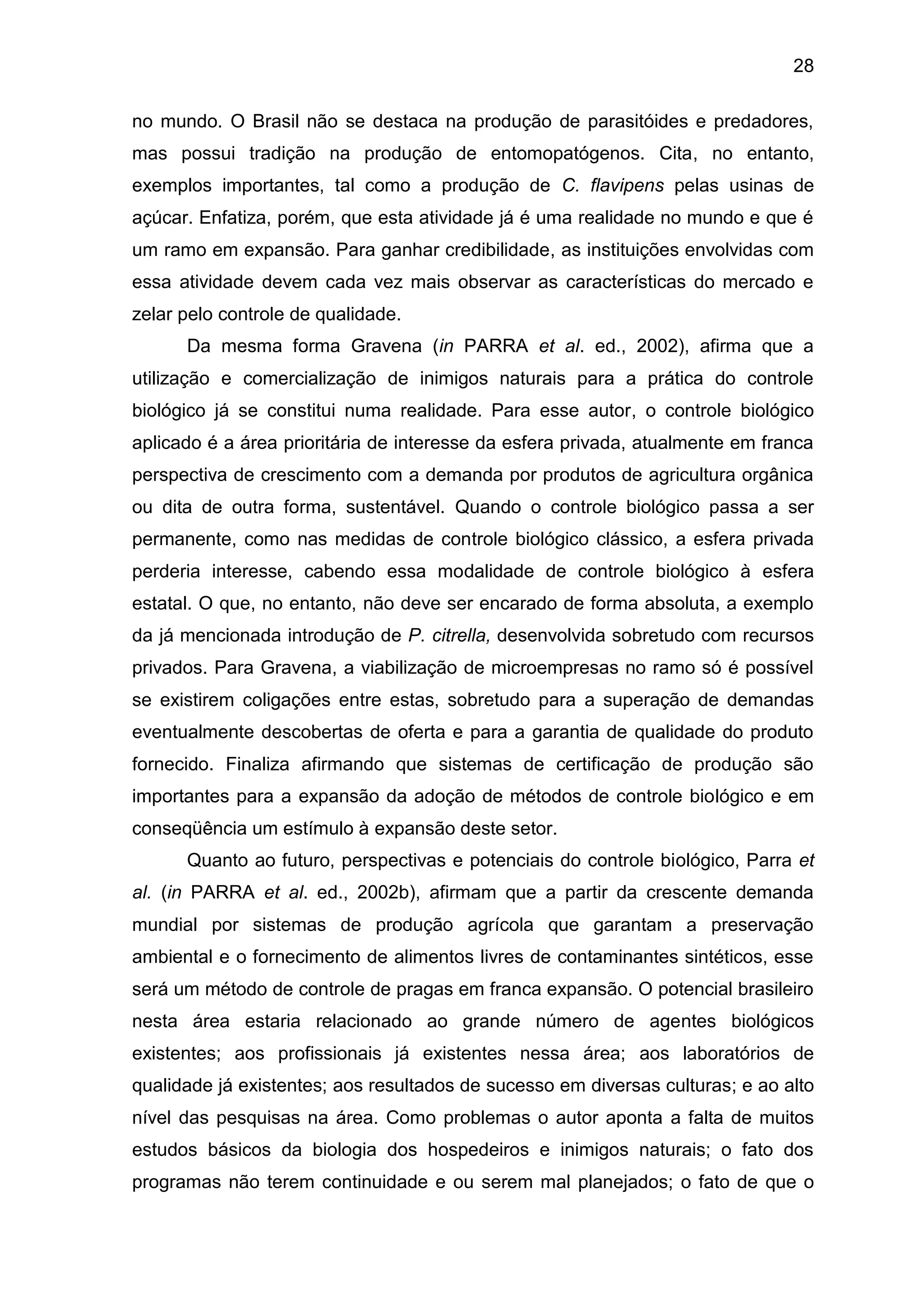 28
no mundo. O Brasil não se destaca na produção de parasitóides e predadores,
mas possui tradição na produção de entomopatógenos. Cita, no entanto,
exemplos importantes, tal como a produção de C. flavipens pelas usinas de
açúcar. Enfatiza, porém, que esta atividade já é uma realidade no mundo e que é
um ramo em expansão. Para ganhar credibilidade, as instituições envolvidas com
essa atividade devem cada vez mais observar as características do mercado e
zelar pelo controle de qualidade.
Da mesma forma Gravena (in PARRA et al. ed., 2002), afirma que a
utilização e comercialização de inimigos naturais para a prática do controle
biológico já se constitui numa realidade. Para esse autor, o controle biológico
aplicado é a área prioritária de interesse da esfera privada, atualmente em franca
perspectiva de crescimento com a demanda por produtos de agricultura orgânica
ou dita de outra forma, sustentável. Quando o controle biológico passa a ser
permanente, como nas medidas de controle biológico clássico, a esfera privada
perderia interesse, cabendo essa modalidade de controle biológico à esfera
estatal. O que, no entanto, não deve ser encarado de forma absoluta, a exemplo
da já mencionada introdução de P. citrella, desenvolvida sobretudo com recursos
privados. Para Gravena, a viabilização de microempresas no ramo só é possível
se existirem coligações entre estas, sobretudo para a superação de demandas
eventualmente descobertas de oferta e para a garantia de qualidade do produto
fornecido. Finaliza afirmando que sistemas de certificação de produção são
importantes para a expansão da adoção de métodos de controle biológico e em
conseqüência um estímulo à expansão deste setor.
Quanto ao futuro, perspectivas e potenciais do controle biológico, Parra et
al. (in PARRA et al. ed., 2002b), afirmam que a partir da crescente demanda
mundial por sistemas de produção agrícola que garantam a preservação
ambiental e o fornecimento de alimentos livres de contaminantes sintéticos, esse
será um método de controle de pragas em franca expansão. O potencial brasileiro
nesta área estaria relacionado ao grande número de agentes biológicos
existentes; aos profissionais já existentes nessa área; aos laboratórios de
qualidade já existentes; aos resultados de sucesso em diversas culturas; e ao alto
nível das pesquisas na área. Como problemas o autor aponta a falta de muitos
estudos básicos da biologia dos hospedeiros e inimigos naturais; o fato dos
programas não terem continuidade e ou serem mal planejados; o fato de que o
 