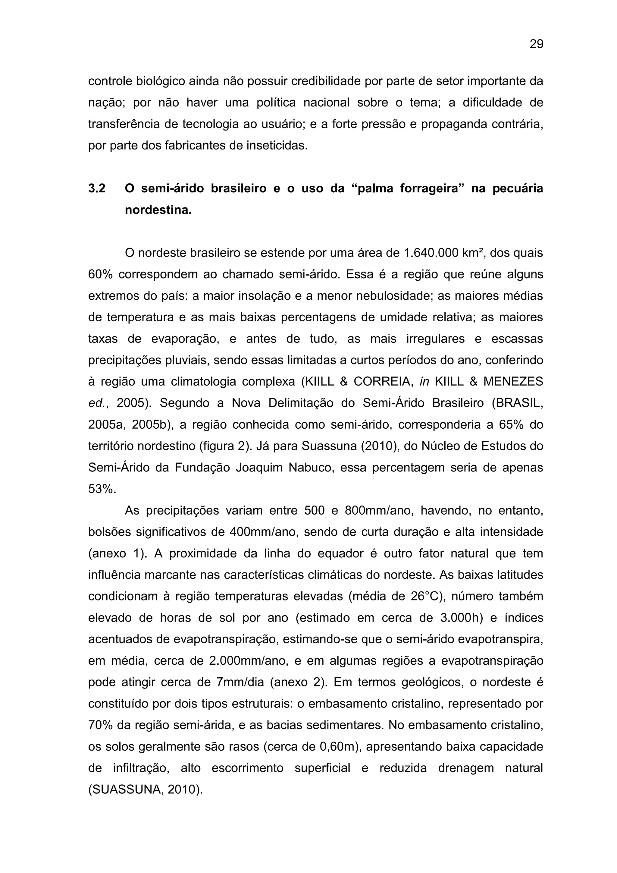 29
controle biológico ainda não possuir credibilidade por parte de setor importante da
nação; por não haver uma política nacional sobre o tema; a dificuldade de
transferência de tecnologia ao usuário; e a forte pressão e propaganda contrária,
por parte dos fabricantes de inseticidas.
3.2 O semi-árido brasileiro e o uso da “palma forrageira” na pecuária
nordestina.
O nordeste brasileiro se estende por uma área de 1.640.000 km², dos quais
60% correspondem ao chamado semi-árido. Essa é a região que reúne alguns
extremos do país: a maior insolação e a menor nebulosidade; as maiores médias
de temperatura e as mais baixas percentagens de umidade relativa; as maiores
taxas de evaporação, e antes de tudo, as mais irregulares e escassas
precipitações pluviais, sendo essas limitadas a curtos períodos do ano, conferindo
à região uma climatologia complexa (KIILL & CORREIA, in KIILL & MENEZES
ed., 2005). Segundo a Nova Delimitação do Semi-Árido Brasileiro (BRASIL,
2005a, 2005b), a região conhecida como semi-árido, corresponderia a 65% do
território nordestino (figura 2). Já para Suassuna (2010), do Núcleo de Estudos do
Semi-Árido da Fundação Joaquim Nabuco, essa percentagem seria de apenas
53%.
As precipitações variam entre 500 e 800mm/ano, havendo, no entanto,
bolsões significativos de 400mm/ano, sendo de curta duração e alta intensidade
(anexo 1). A proximidade da linha do equador é outro fator natural que tem
influência marcante nas características climáticas do nordeste. As baixas latitudes
condicionam à região temperaturas elevadas (média de 26°C), número também
elevado de horas de sol por ano (estimado em cerca de 3.000h) e índices
acentuados de evapotranspiração, estimando-se que o semi-árido evapotranspira,
em média, cerca de 2.000mm/ano, e em algumas regiões a evapotranspiração
pode atingir cerca de 7mm/dia (anexo 2). Em termos geológicos, o nordeste é
constituído por dois tipos estruturais: o embasamento cristalino, representado por
70% da região semi-árida, e as bacias sedimentares. No embasamento cristalino,
os solos geralmente são rasos (cerca de 0,60m), apresentando baixa capacidade
de infiltração, alto escorrimento superficial e reduzida drenagem natural
(SUASSUNA, 2010).
 