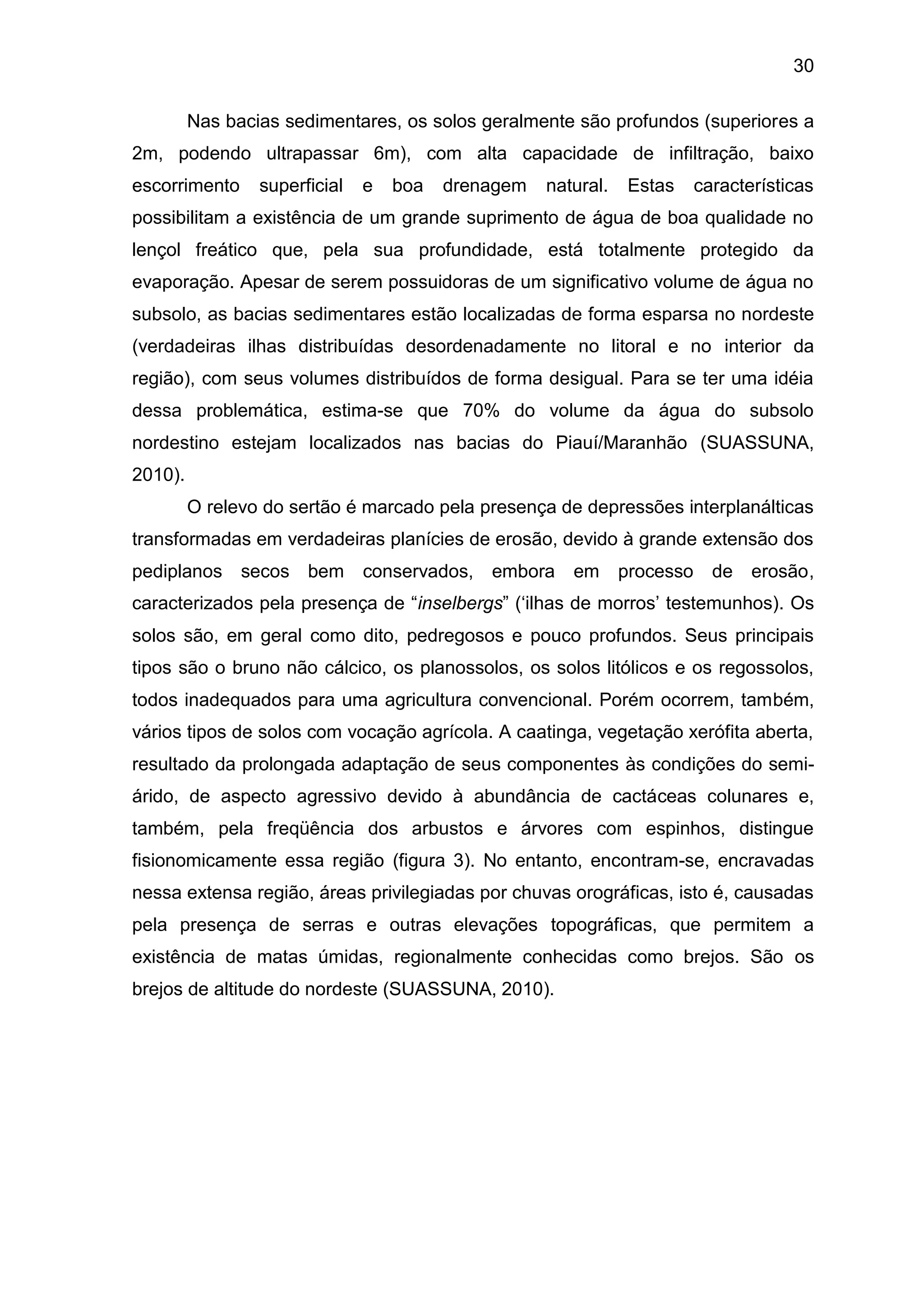 30
Nas bacias sedimentares, os solos geralmente são profundos (superiores a
2m, podendo ultrapassar 6m), com alta capacidade de infiltração, baixo
escorrimento superficial e boa drenagem natural. Estas características
possibilitam a existência de um grande suprimento de água de boa qualidade no
lençol freático que, pela sua profundidade, está totalmente protegido da
evaporação. Apesar de serem possuidoras de um significativo volume de água no
subsolo, as bacias sedimentares estão localizadas de forma esparsa no nordeste
(verdadeiras ilhas distribuídas desordenadamente no litoral e no interior da
região), com seus volumes distribuídos de forma desigual. Para se ter uma idéia
dessa problemática, estima-se que 70% do volume da água do subsolo
nordestino estejam localizados nas bacias do Piauí/Maranhão (SUASSUNA,
2010).
O relevo do sertão é marcado pela presença de depressões interplanálticas
transformadas em verdadeiras planícies de erosão, devido à grande extensão dos
pediplanos secos bem conservados, embora em processo de erosão,
caracterizados pela presença de “inselbergs” („ilhas de morros‟ testemunhos). Os
solos são, em geral como dito, pedregosos e pouco profundos. Seus principais
tipos são o bruno não cálcico, os planossolos, os solos litólicos e os regossolos,
todos inadequados para uma agricultura convencional. Porém ocorrem, também,
vários tipos de solos com vocação agrícola. A caatinga, vegetação xerófita aberta,
resultado da prolongada adaptação de seus componentes às condições do semi-
árido, de aspecto agressivo devido à abundância de cactáceas colunares e,
também, pela freqüência dos arbustos e árvores com espinhos, distingue
fisionomicamente essa região (figura 3). No entanto, encontram-se, encravadas
nessa extensa região, áreas privilegiadas por chuvas orográficas, isto é, causadas
pela presença de serras e outras elevações topográficas, que permitem a
existência de matas úmidas, regionalmente conhecidas como brejos. São os
brejos de altitude do nordeste (SUASSUNA, 2010).
 