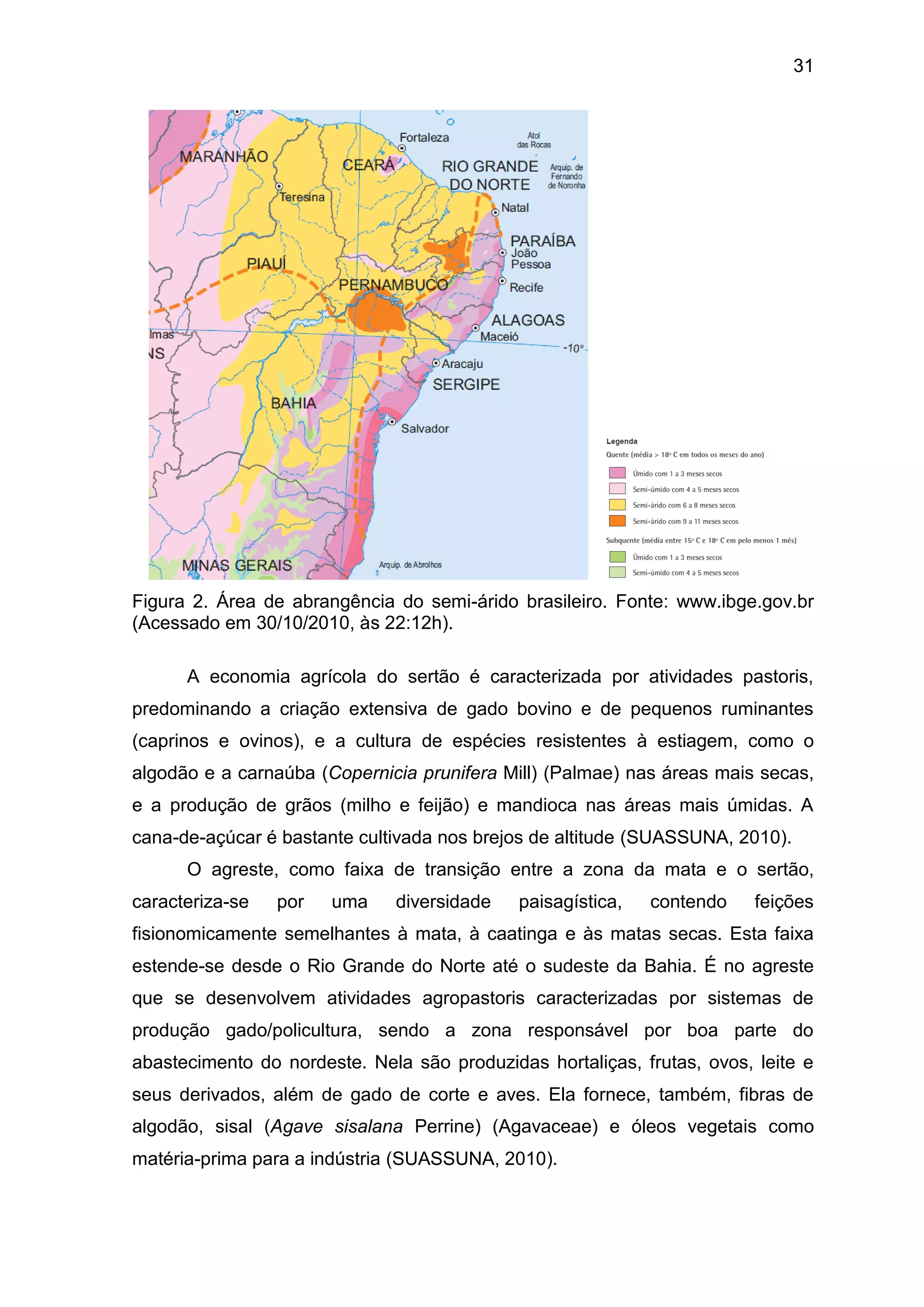 31
Figura 2. Área de abrangência do semi-árido brasileiro. Fonte: www.ibge.gov.br
(Acessado em 30/10/2010, às 22:12h).
A economia agrícola do sertão é caracterizada por atividades pastoris,
predominando a criação extensiva de gado bovino e de pequenos ruminantes
(caprinos e ovinos), e a cultura de espécies resistentes à estiagem, como o
algodão e a carnaúba (Copernicia prunifera Mill) (Palmae) nas áreas mais secas,
e a produção de grãos (milho e feijão) e mandioca nas áreas mais úmidas. A
cana-de-açúcar é bastante cultivada nos brejos de altitude (SUASSUNA, 2010).
O agreste, como faixa de transição entre a zona da mata e o sertão,
caracteriza-se por uma diversidade paisagística, contendo feições
fisionomicamente semelhantes à mata, à caatinga e às matas secas. Esta faixa
estende-se desde o Rio Grande do Norte até o sudeste da Bahia. É no agreste
que se desenvolvem atividades agropastoris caracterizadas por sistemas de
produção gado/policultura, sendo a zona responsável por boa parte do
abastecimento do nordeste. Nela são produzidas hortaliças, frutas, ovos, leite e
seus derivados, além de gado de corte e aves. Ela fornece, também, fibras de
algodão, sisal (Agave sisalana Perrine) (Agavaceae) e óleos vegetais como
matéria-prima para a indústria (SUASSUNA, 2010).
 