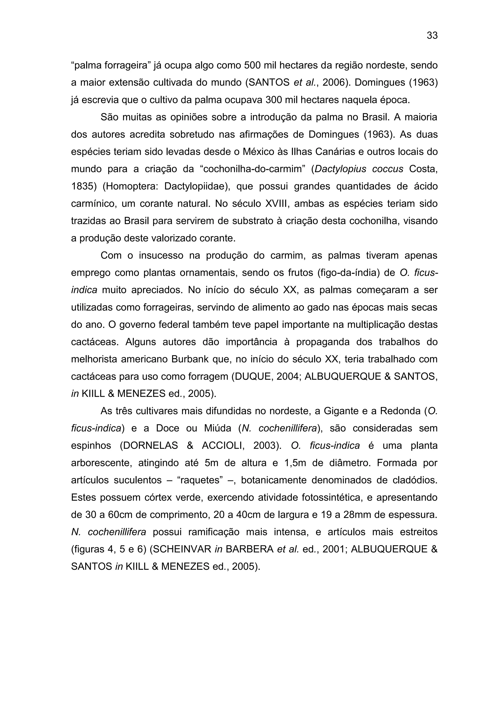 33
“palma forrageira” já ocupa algo como 500 mil hectares da região nordeste, sendo
a maior extensão cultivada do mundo (SANTOS et al., 2006). Domingues (1963)
já escrevia que o cultivo da palma ocupava 300 mil hectares naquela época.
São muitas as opiniões sobre a introdução da palma no Brasil. A maioria
dos autores acredita sobretudo nas afirmações de Domingues (1963). As duas
espécies teriam sido levadas desde o México às Ilhas Canárias e outros locais do
mundo para a criação da “cochonilha-do-carmim” (Dactylopius coccus Costa,
1835) (Homoptera: Dactylopiidae), que possui grandes quantidades de ácido
carmínico, um corante natural. No século XVIII, ambas as espécies teriam sido
trazidas ao Brasil para servirem de substrato à criação desta cochonilha, visando
a produção deste valorizado corante.
Com o insucesso na produção do carmim, as palmas tiveram apenas
emprego como plantas ornamentais, sendo os frutos (figo-da-índia) de O. ficus-
indica muito apreciados. No início do século XX, as palmas começaram a ser
utilizadas como forrageiras, servindo de alimento ao gado nas épocas mais secas
do ano. O governo federal também teve papel importante na multiplicação destas
cactáceas. Alguns autores dão importância à propaganda dos trabalhos do
melhorista americano Burbank que, no início do século XX, teria trabalhado com
cactáceas para uso como forragem (DUQUE, 2004; ALBUQUERQUE & SANTOS,
in KIILL & MENEZES ed., 2005).
As três cultivares mais difundidas no nordeste, a Gigante e a Redonda (O.
ficus-indica) e a Doce ou Miúda (N. cochenillifera), são consideradas sem
espinhos (DORNELAS & ACCIOLI, 2003). O. ficus-indica é uma planta
arborescente, atingindo até 5m de altura e 1,5m de diâmetro. Formada por
artículos suculentos – “raquetes” –, botanicamente denominados de cladódios.
Estes possuem córtex verde, exercendo atividade fotossintética, e apresentando
de 30 a 60cm de comprimento, 20 a 40cm de largura e 19 a 28mm de espessura.
N. cochenillifera possui ramificação mais intensa, e artículos mais estreitos
(figuras 4, 5 e 6) (SCHEINVAR in BARBERA et al. ed., 2001; ALBUQUERQUE &
SANTOS in KIILL & MENEZES ed., 2005).
 