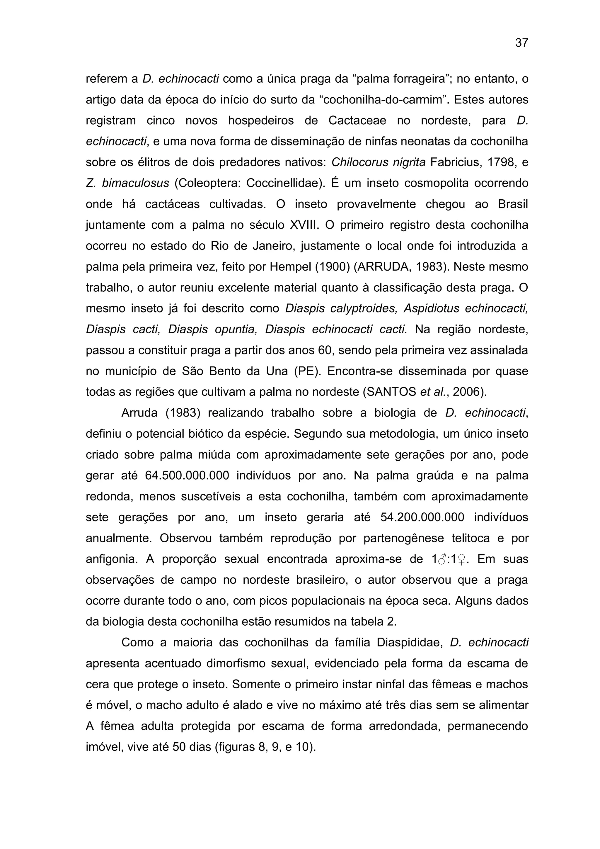 37
referem a D. echinocacti como a única praga da “palma forrageira”; no entanto, o
artigo data da época do início do surto da “cochonilha-do-carmim”. Estes autores
registram cinco novos hospedeiros de Cactaceae no nordeste, para D.
echinocacti, e uma nova forma de disseminação de ninfas neonatas da cochonilha
sobre os élitros de dois predadores nativos: Chilocorus nigrita Fabricius, 1798, e
Z. bimaculosus (Coleoptera: Coccinellidae). É um inseto cosmopolita ocorrendo
onde há cactáceas cultivadas. O inseto provavelmente chegou ao Brasil
juntamente com a palma no século XVIII. O primeiro registro desta cochonilha
ocorreu no estado do Rio de Janeiro, justamente o local onde foi introduzida a
palma pela primeira vez, feito por Hempel (1900) (ARRUDA, 1983). Neste mesmo
trabalho, o autor reuniu excelente material quanto à classificação desta praga. O
mesmo inseto já foi descrito como Diaspis calyptroides, Aspidiotus echinocacti,
Diaspis cacti, Diaspis opuntia, Diaspis echinocacti cacti. Na região nordeste,
passou a constituir praga a partir dos anos 60, sendo pela primeira vez assinalada
no município de São Bento da Una (PE). Encontra-se disseminada por quase
todas as regiões que cultivam a palma no nordeste (SANTOS et al., 2006).
Arruda (1983) realizando trabalho sobre a biologia de D. echinocacti,
definiu o potencial biótico da espécie. Segundo sua metodologia, um único inseto
criado sobre palma miúda com aproximadamente sete gerações por ano, pode
gerar até 64.500.000.000 indivíduos por ano. Na palma graúda e na palma
redonda, menos suscetíveis a esta cochonilha, também com aproximadamente
sete gerações por ano, um inseto geraria até 54.200.000.000 indivíduos
anualmente. Observou também reprodução por partenogênese telitoca e por
anfigonia. A proporção sexual encontrada aproxima-se de 1♂:1♀. Em suas
observações de campo no nordeste brasileiro, o autor observou que a praga
ocorre durante todo o ano, com picos populacionais na época seca. Alguns dados
da biologia desta cochonilha estão resumidos na tabela 2.
Como a maioria das cochonilhas da família Diaspididae, D. echinocacti
apresenta acentuado dimorfismo sexual, evidenciado pela forma da escama de
cera que protege o inseto. Somente o primeiro instar ninfal das fêmeas e machos
é móvel, o macho adulto é alado e vive no máximo até três dias sem se alimentar
A fêmea adulta protegida por escama de forma arredondada, permanecendo
imóvel, vive até 50 dias (figuras 8, 9, e 10).
 