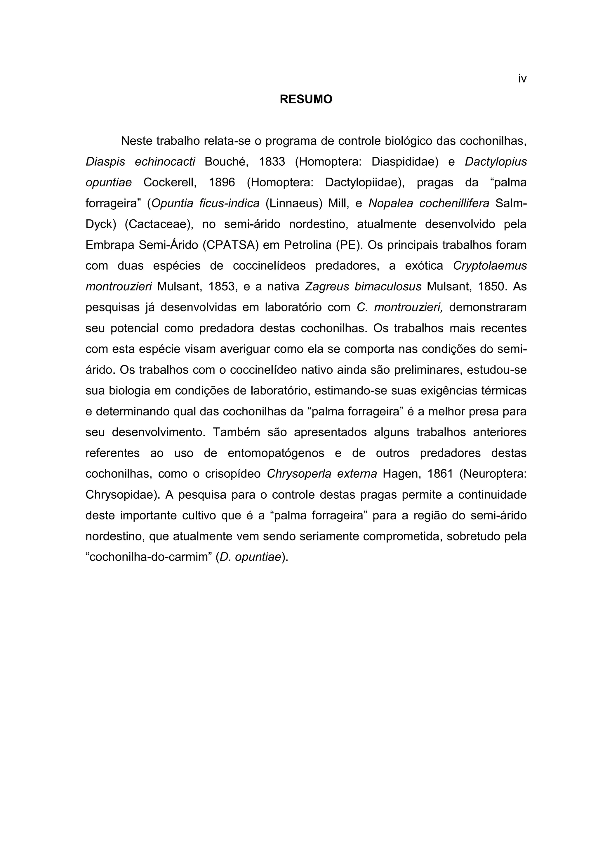 iv
RESUMO
Neste trabalho relata-se o programa de controle biológico das cochonilhas,
Diaspis echinocacti Bouché, 1833 (Homoptera: Diaspididae) e Dactylopius
opuntiae Cockerell, 1896 (Homoptera: Dactylopiidae), pragas da “palma
forrageira” (Opuntia ficus-indica (Linnaeus) Mill, e Nopalea cochenillifera Salm-
Dyck) (Cactaceae), no semi-árido nordestino, atualmente desenvolvido pela
Embrapa Semi-Árido (CPATSA) em Petrolina (PE). Os principais trabalhos foram
com duas espécies de coccinelídeos predadores, a exótica Cryptolaemus
montrouzieri Mulsant, 1853, e a nativa Zagreus bimaculosus Mulsant, 1850. As
pesquisas já desenvolvidas em laboratório com C. montrouzieri, demonstraram
seu potencial como predadora destas cochonilhas. Os trabalhos mais recentes
com esta espécie visam averiguar como ela se comporta nas condições do semi-
árido. Os trabalhos com o coccinelídeo nativo ainda são preliminares, estudou-se
sua biologia em condições de laboratório, estimando-se suas exigências térmicas
e determinando qual das cochonilhas da “palma forrageira” é a melhor presa para
seu desenvolvimento. Também são apresentados alguns trabalhos anteriores
referentes ao uso de entomopatógenos e de outros predadores destas
cochonilhas, como o crisopídeo Chrysoperla externa Hagen, 1861 (Neuroptera:
Chrysopidae). A pesquisa para o controle destas pragas permite a continuidade
deste importante cultivo que é a “palma forrageira” para a região do semi-árido
nordestino, que atualmente vem sendo seriamente comprometida, sobretudo pela
“cochonilha-do-carmim” (D. opuntiae).
 