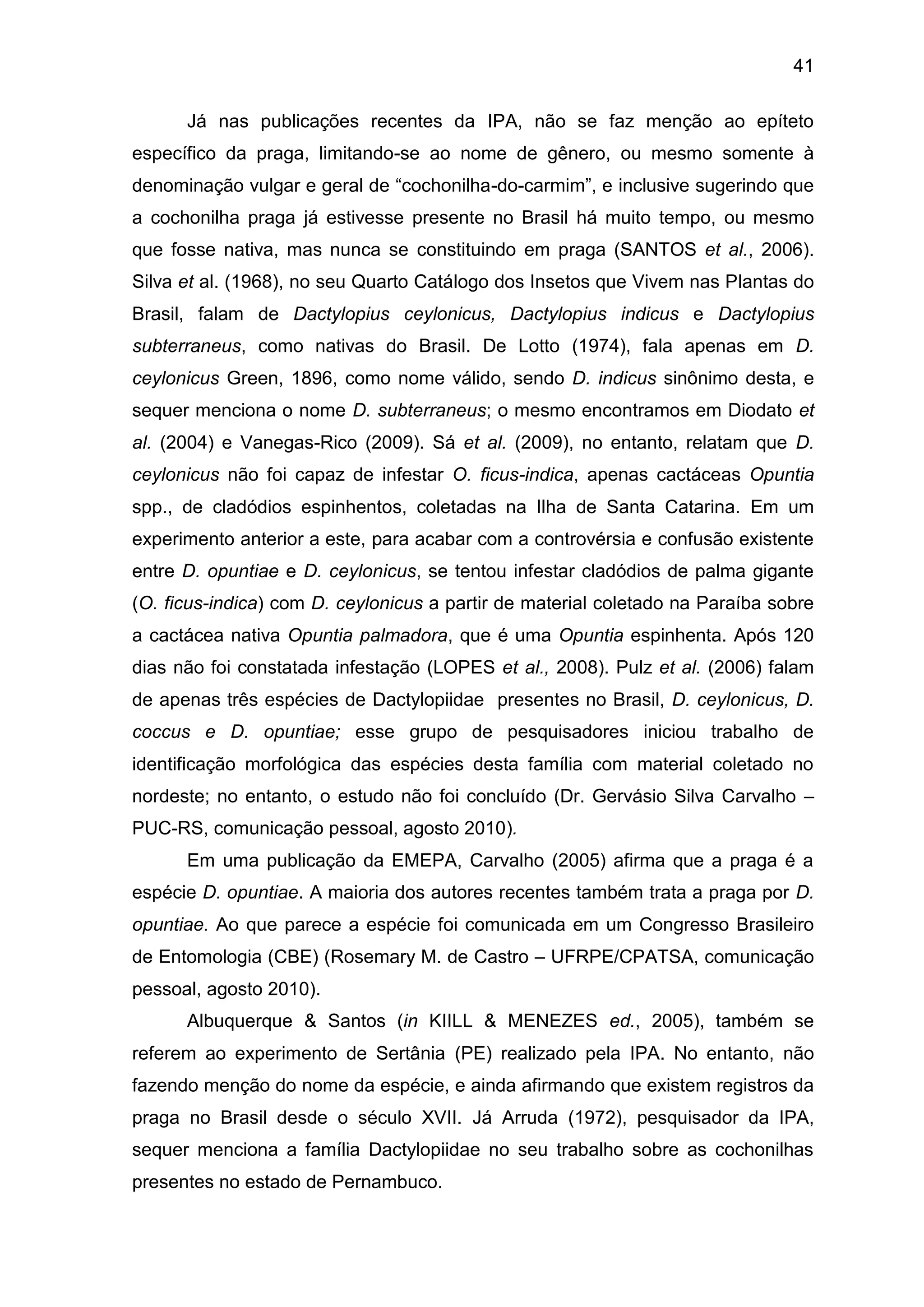 41
Já nas publicações recentes da IPA, não se faz menção ao epíteto
específico da praga, limitando-se ao nome de gênero, ou mesmo somente à
denominação vulgar e geral de “cochonilha-do-carmim”, e inclusive sugerindo que
a cochonilha praga já estivesse presente no Brasil há muito tempo, ou mesmo
que fosse nativa, mas nunca se constituindo em praga (SANTOS et al., 2006).
Silva et al. (1968), no seu Quarto Catálogo dos Insetos que Vivem nas Plantas do
Brasil, falam de Dactylopius ceylonicus, Dactylopius indicus e Dactylopius
subterraneus, como nativas do Brasil. De Lotto (1974), fala apenas em D.
ceylonicus Green, 1896, como nome válido, sendo D. indicus sinônimo desta, e
sequer menciona o nome D. subterraneus; o mesmo encontramos em Diodato et
al. (2004) e Vanegas-Rico (2009). Sá et al. (2009), no entanto, relatam que D.
ceylonicus não foi capaz de infestar O. ficus-indica, apenas cactáceas Opuntia
spp., de cladódios espinhentos, coletadas na Ilha de Santa Catarina. Em um
experimento anterior a este, para acabar com a controvérsia e confusão existente
entre D. opuntiae e D. ceylonicus, se tentou infestar cladódios de palma gigante
(O. ficus-indica) com D. ceylonicus a partir de material coletado na Paraíba sobre
a cactácea nativa Opuntia palmadora, que é uma Opuntia espinhenta. Após 120
dias não foi constatada infestação (LOPES et al., 2008). Pulz et al. (2006) falam
de apenas três espécies de Dactylopiidae presentes no Brasil, D. ceylonicus, D.
coccus e D. opuntiae; esse grupo de pesquisadores iniciou trabalho de
identificação morfológica das espécies desta família com material coletado no
nordeste; no entanto, o estudo não foi concluído (Dr. Gervásio Silva Carvalho –
PUC-RS, comunicação pessoal, agosto 2010).
Em uma publicação da EMEPA, Carvalho (2005) afirma que a praga é a
espécie D. opuntiae. A maioria dos autores recentes também trata a praga por D.
opuntiae. Ao que parece a espécie foi comunicada em um Congresso Brasileiro
de Entomologia (CBE) (Rosemary M. de Castro – UFRPE/CPATSA, comunicação
pessoal, agosto 2010).
Albuquerque & Santos (in KIILL & MENEZES ed., 2005), também se
referem ao experimento de Sertânia (PE) realizado pela IPA. No entanto, não
fazendo menção do nome da espécie, e ainda afirmando que existem registros da
praga no Brasil desde o século XVII. Já Arruda (1972), pesquisador da IPA,
sequer menciona a família Dactylopiidae no seu trabalho sobre as cochonilhas
presentes no estado de Pernambuco.
 