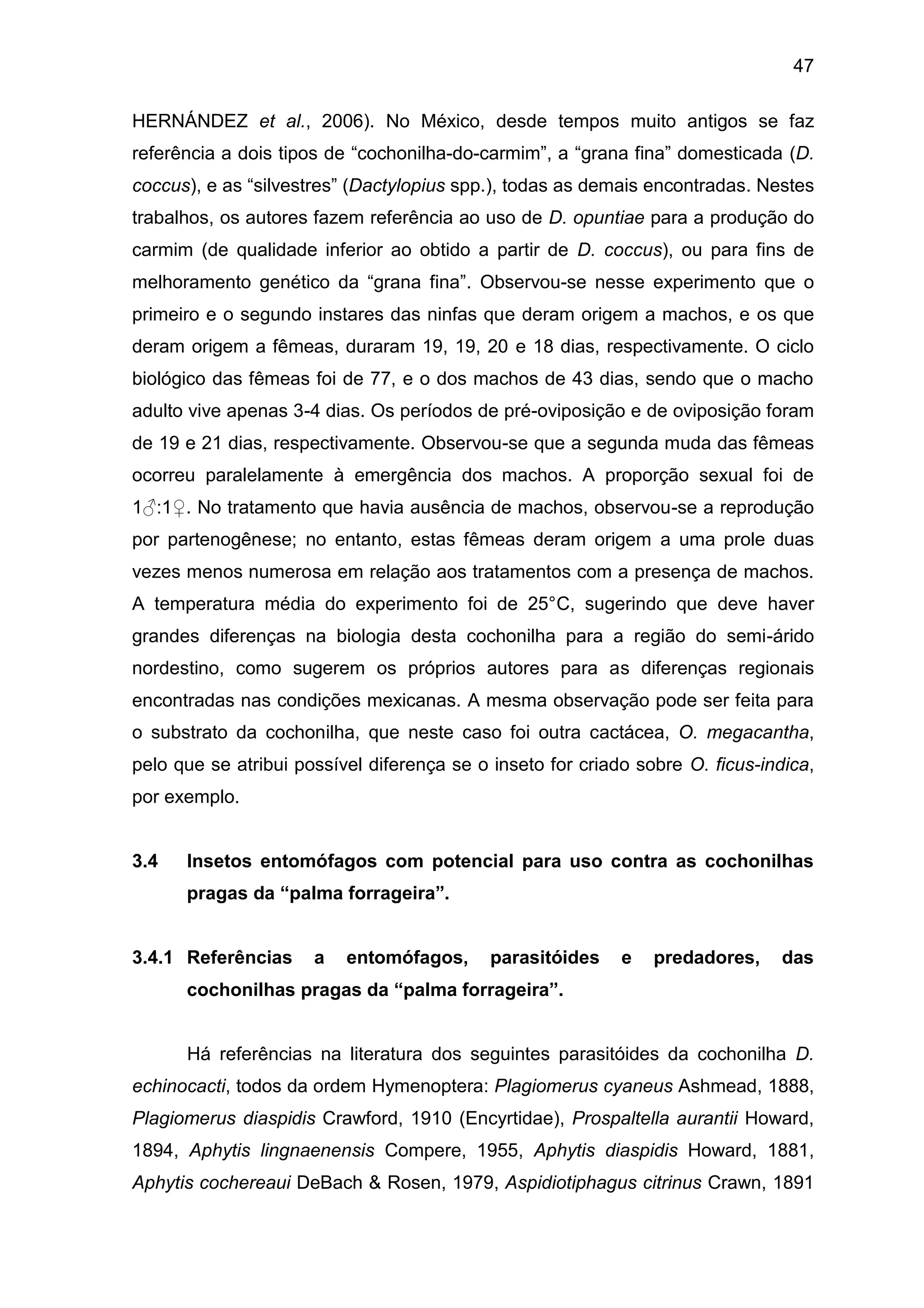 47
HERNÁNDEZ et al., 2006). No México, desde tempos muito antigos se faz
referência a dois tipos de “cochonilha-do-carmim”, a “grana fina” domesticada (D.
coccus), e as “silvestres” (Dactylopius spp.), todas as demais encontradas. Nestes
trabalhos, os autores fazem referência ao uso de D. opuntiae para a produção do
carmim (de qualidade inferior ao obtido a partir de D. coccus), ou para fins de
melhoramento genético da “grana fina”. Observou-se nesse experimento que o
primeiro e o segundo instares das ninfas que deram origem a machos, e os que
deram origem a fêmeas, duraram 19, 19, 20 e 18 dias, respectivamente. O ciclo
biológico das fêmeas foi de 77, e o dos machos de 43 dias, sendo que o macho
adulto vive apenas 3-4 dias. Os períodos de pré-oviposição e de oviposição foram
de 19 e 21 dias, respectivamente. Observou-se que a segunda muda das fêmeas
ocorreu paralelamente à emergência dos machos. A proporção sexual foi de
1♂:1♀. No tratamento que havia ausência de machos, observou-se a reprodução
por partenogênese; no entanto, estas fêmeas deram origem a uma prole duas
vezes menos numerosa em relação aos tratamentos com a presença de machos.
A temperatura média do experimento foi de 25°C, sugerindo que deve haver
grandes diferenças na biologia desta cochonilha para a região do semi-árido
nordestino, como sugerem os próprios autores para as diferenças regionais
encontradas nas condições mexicanas. A mesma observação pode ser feita para
o substrato da cochonilha, que neste caso foi outra cactácea, O. megacantha,
pelo que se atribui possível diferença se o inseto for criado sobre O. ficus-indica,
por exemplo.
3.4 Insetos entomófagos com potencial para uso contra as cochonilhas
pragas da “palma forrageira”.
3.4.1 Referências a entomófagos, parasitóides e predadores, das
cochonilhas pragas da “palma forrageira”.
Há referências na literatura dos seguintes parasitóides da cochonilha D.
echinocacti, todos da ordem Hymenoptera: Plagiomerus cyaneus Ashmead, 1888,
Plagiomerus diaspidis Crawford, 1910 (Encyrtidae), Prospaltella aurantii Howard,
1894, Aphytis lingnaenensis Compere, 1955, Aphytis diaspidis Howard, 1881,
Aphytis cochereaui DeBach & Rosen, 1979, Aspidiotiphagus citrinus Crawn, 1891
 