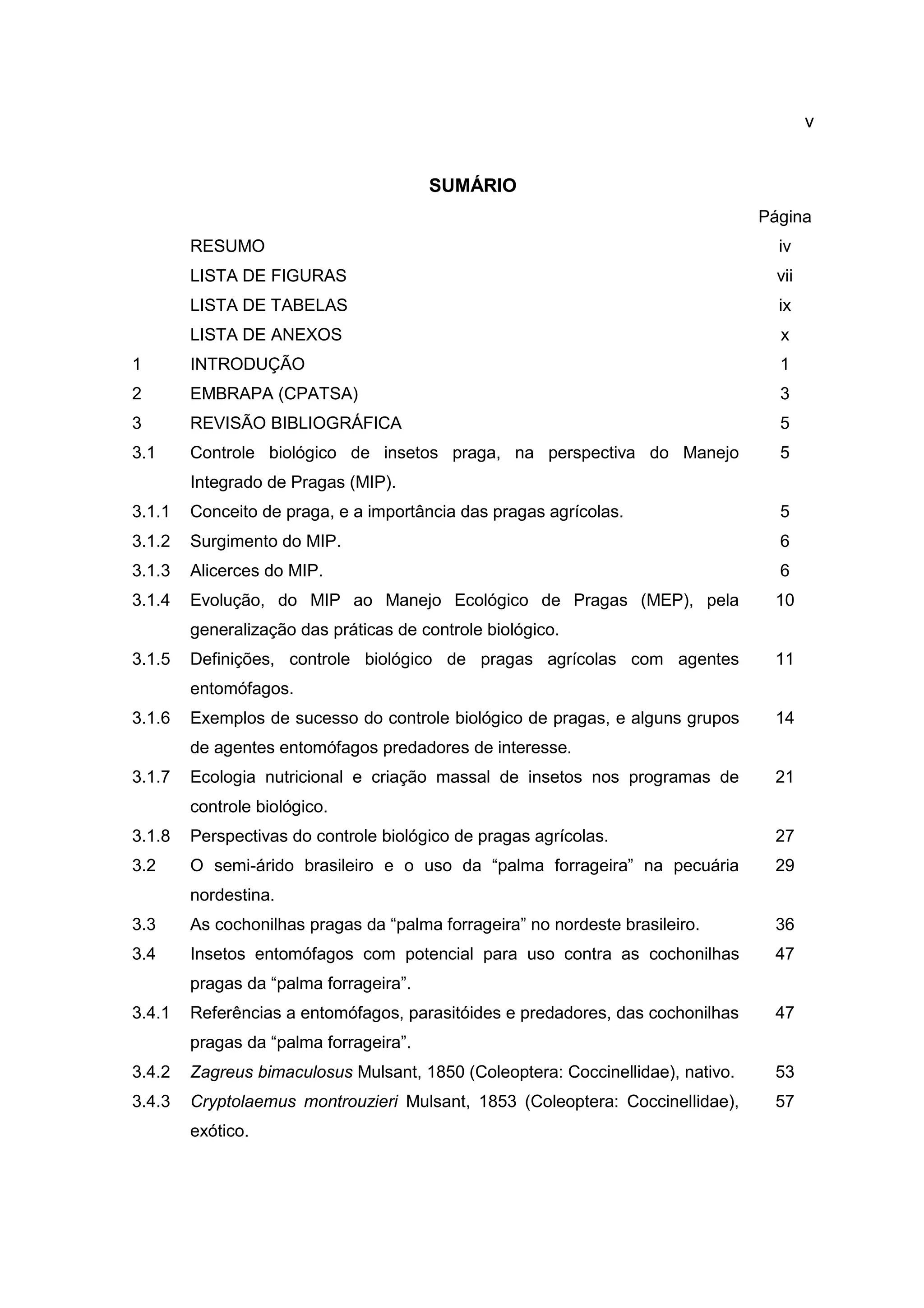 v
SUMÁRIO
Página
RESUMO iv
LISTA DE FIGURAS vii
LISTA DE TABELAS ix
LISTA DE ANEXOS x
1 INTRODUÇÃO 1
2 EMBRAPA (CPATSA) 3
3 REVISÃO BIBLIOGRÁFICA 5
3.1 Controle biológico de insetos praga, na perspectiva do Manejo
Integrado de Pragas (MIP).
5
3.1.1 Conceito de praga, e a importância das pragas agrícolas. 5
3.1.2 Surgimento do MIP. 6
3.1.3 Alicerces do MIP. 6
3.1.4 Evolução, do MIP ao Manejo Ecológico de Pragas (MEP), pela
generalização das práticas de controle biológico.
10
3.1.5 Definições, controle biológico de pragas agrícolas com agentes
entomófagos.
11
3.1.6 Exemplos de sucesso do controle biológico de pragas, e alguns grupos
de agentes entomófagos predadores de interesse.
14
3.1.7 Ecologia nutricional e criação massal de insetos nos programas de
controle biológico.
21
3.1.8 Perspectivas do controle biológico de pragas agrícolas. 27
3.2 O semi-árido brasileiro e o uso da “palma forrageira” na pecuária
nordestina.
29
3.3 As cochonilhas pragas da “palma forrageira” no nordeste brasileiro. 36
3.4 Insetos entomófagos com potencial para uso contra as cochonilhas
pragas da “palma forrageira”.
47
3.4.1 Referências a entomófagos, parasitóides e predadores, das cochonilhas
pragas da “palma forrageira”.
47
3.4.2 Zagreus bimaculosus Mulsant, 1850 (Coleoptera: Coccinellidae), nativo. 53
3.4.3 Cryptolaemus montrouzieri Mulsant, 1853 (Coleoptera: Coccinellidae),
exótico.
57
 
