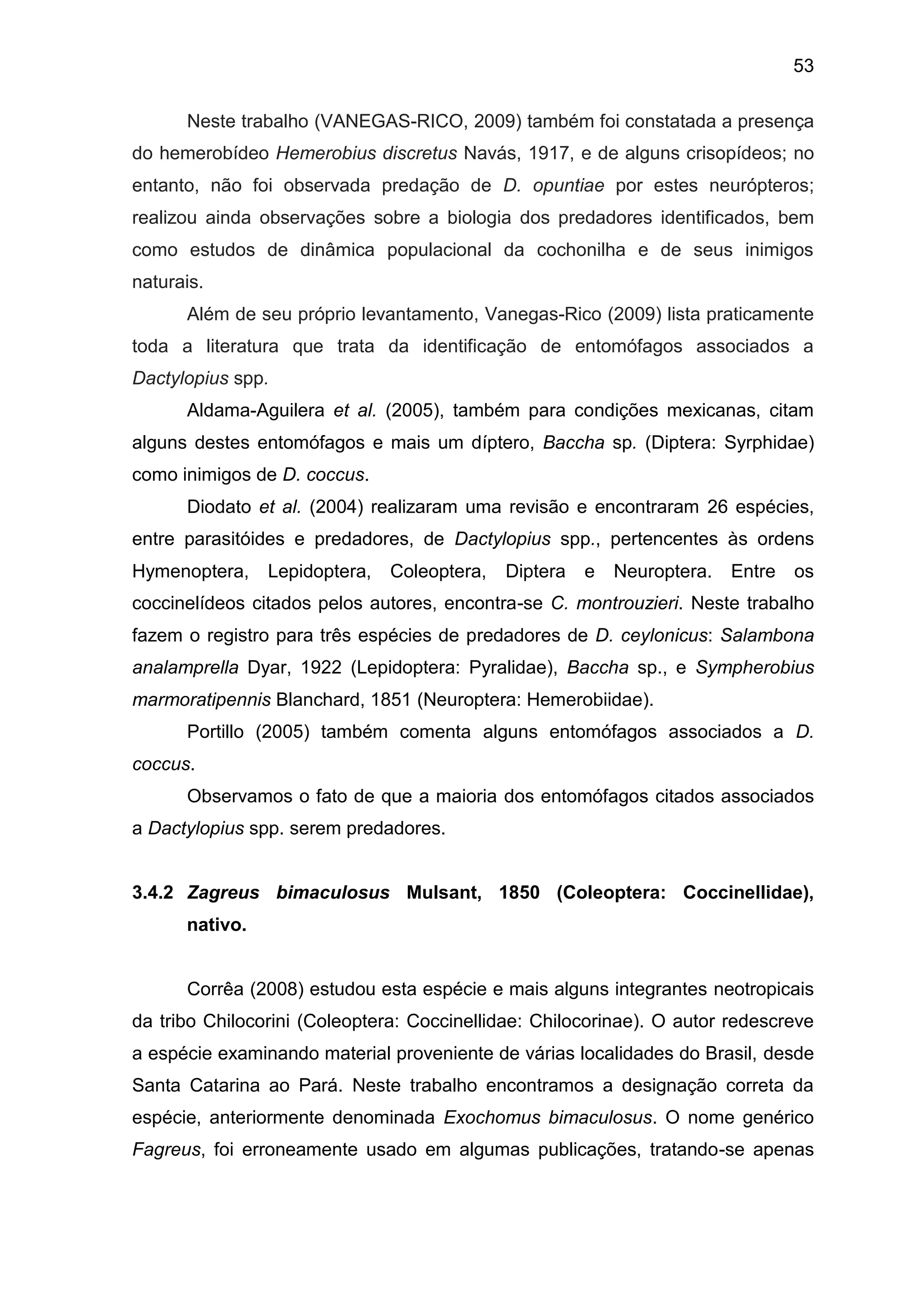 53
Neste trabalho (VANEGAS-RICO, 2009) também foi constatada a presença
do hemerobídeo Hemerobius discretus Navás, 1917, e de alguns crisopídeos; no
entanto, não foi observada predação de D. opuntiae por estes neurópteros;
realizou ainda observações sobre a biologia dos predadores identificados, bem
como estudos de dinâmica populacional da cochonilha e de seus inimigos
naturais.
Além de seu próprio levantamento, Vanegas-Rico (2009) lista praticamente
toda a literatura que trata da identificação de entomófagos associados a
Dactylopius spp.
Aldama-Aguilera et al. (2005), também para condições mexicanas, citam
alguns destes entomófagos e mais um díptero, Baccha sp. (Diptera: Syrphidae)
como inimigos de D. coccus.
Diodato et al. (2004) realizaram uma revisão e encontraram 26 espécies,
entre parasitóides e predadores, de Dactylopius spp., pertencentes às ordens
Hymenoptera, Lepidoptera, Coleoptera, Diptera e Neuroptera. Entre os
coccinelídeos citados pelos autores, encontra-se C. montrouzieri. Neste trabalho
fazem o registro para três espécies de predadores de D. ceylonicus: Salambona
analamprella Dyar, 1922 (Lepidoptera: Pyralidae), Baccha sp., e Sympherobius
marmoratipennis Blanchard, 1851 (Neuroptera: Hemerobiidae).
Portillo (2005) também comenta alguns entomófagos associados a D.
coccus.
Observamos o fato de que a maioria dos entomófagos citados associados
a Dactylopius spp. serem predadores.
3.4.2 Zagreus bimaculosus Mulsant, 1850 (Coleoptera: Coccinellidae),
nativo.
Corrêa (2008) estudou esta espécie e mais alguns integrantes neotropicais
da tribo Chilocorini (Coleoptera: Coccinellidae: Chilocorinae). O autor redescreve
a espécie examinando material proveniente de várias localidades do Brasil, desde
Santa Catarina ao Pará. Neste trabalho encontramos a designação correta da
espécie, anteriormente denominada Exochomus bimaculosus. O nome genérico
Fagreus, foi erroneamente usado em algumas publicações, tratando-se apenas
 
