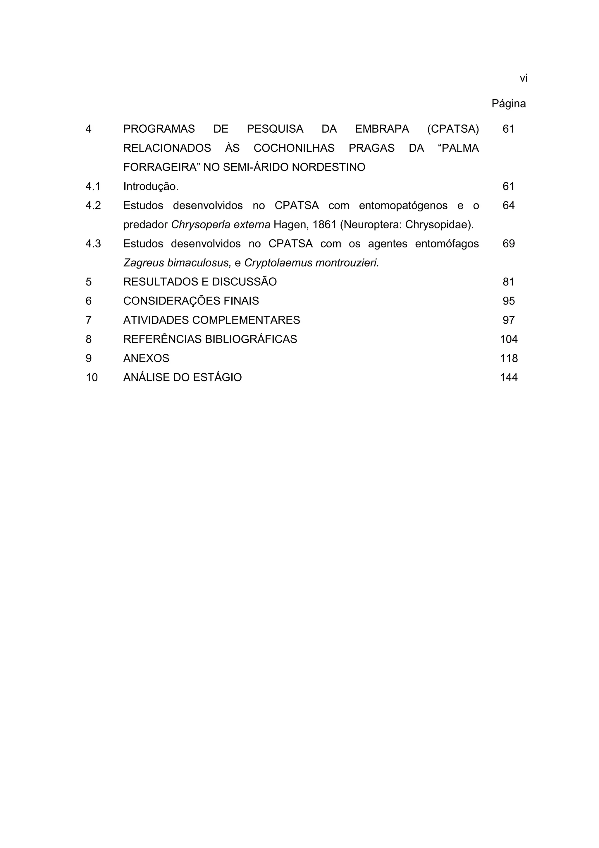 vi
Página
4 PROGRAMAS DE PESQUISA DA EMBRAPA (CPATSA)
RELACIONADOS ÀS COCHONILHAS PRAGAS DA “PALMA
FORRAGEIRA” NO SEMI-ÁRIDO NORDESTINO
61
4.1 Introdução. 61
4.2 Estudos desenvolvidos no CPATSA com entomopatógenos e o
predador Chrysoperla externa Hagen, 1861 (Neuroptera: Chrysopidae).
64
4.3 Estudos desenvolvidos no CPATSA com os agentes entomófagos
Zagreus bimaculosus, e Cryptolaemus montrouzieri.
69
5 RESULTADOS E DISCUSSÃO 81
6 CONSIDERAÇÕES FINAIS 95
7 ATIVIDADES COMPLEMENTARES 97
8 REFERÊNCIAS BIBLIOGRÁFICAS 104
9 ANEXOS 118
10 ANÁLISE DO ESTÁGIO 144
 