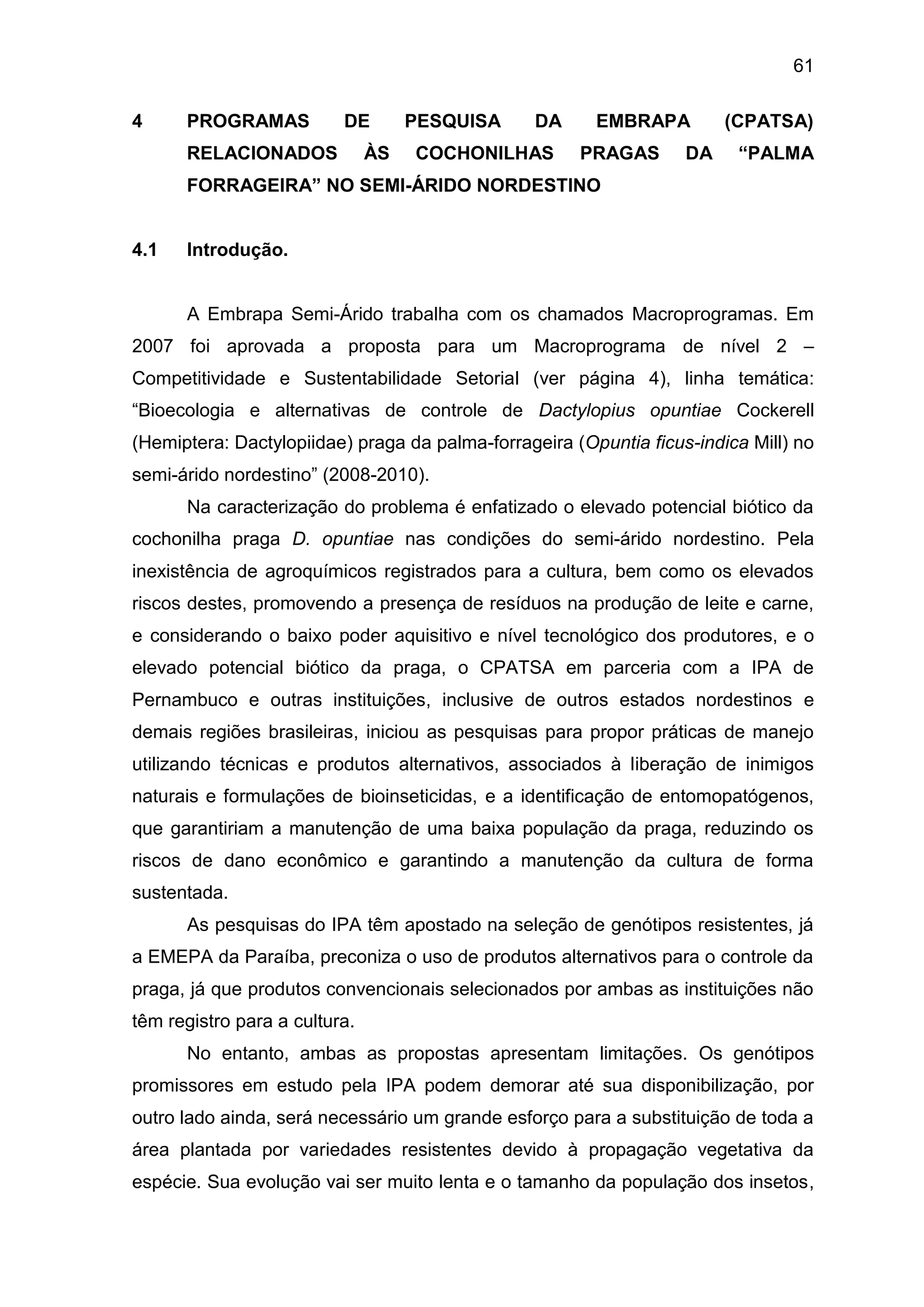 61
4 PROGRAMAS DE PESQUISA DA EMBRAPA (CPATSA)
RELACIONADOS ÀS COCHONILHAS PRAGAS DA “PALMA
FORRAGEIRA” NO SEMI-ÁRIDO NORDESTINO
4.1 Introdução.
A Embrapa Semi-Árido trabalha com os chamados Macroprogramas. Em
2007 foi aprovada a proposta para um Macroprograma de nível 2 –
Competitividade e Sustentabilidade Setorial (ver página 4), linha temática:
“Bioecologia e alternativas de controle de Dactylopius opuntiae Cockerell
(Hemiptera: Dactylopiidae) praga da palma-forrageira (Opuntia ficus-indica Mill) no
semi-árido nordestino” (2008-2010).
Na caracterização do problema é enfatizado o elevado potencial biótico da
cochonilha praga D. opuntiae nas condições do semi-árido nordestino. Pela
inexistência de agroquímicos registrados para a cultura, bem como os elevados
riscos destes, promovendo a presença de resíduos na produção de leite e carne,
e considerando o baixo poder aquisitivo e nível tecnológico dos produtores, e o
elevado potencial biótico da praga, o CPATSA em parceria com a IPA de
Pernambuco e outras instituições, inclusive de outros estados nordestinos e
demais regiões brasileiras, iniciou as pesquisas para propor práticas de manejo
utilizando técnicas e produtos alternativos, associados à liberação de inimigos
naturais e formulações de bioinseticidas, e a identificação de entomopatógenos,
que garantiriam a manutenção de uma baixa população da praga, reduzindo os
riscos de dano econômico e garantindo a manutenção da cultura de forma
sustentada.
As pesquisas do IPA têm apostado na seleção de genótipos resistentes, já
a EMEPA da Paraíba, preconiza o uso de produtos alternativos para o controle da
praga, já que produtos convencionais selecionados por ambas as instituições não
têm registro para a cultura.
No entanto, ambas as propostas apresentam limitações. Os genótipos
promissores em estudo pela IPA podem demorar até sua disponibilização, por
outro lado ainda, será necessário um grande esforço para a substituição de toda a
área plantada por variedades resistentes devido à propagação vegetativa da
espécie. Sua evolução vai ser muito lenta e o tamanho da população dos insetos,
 
