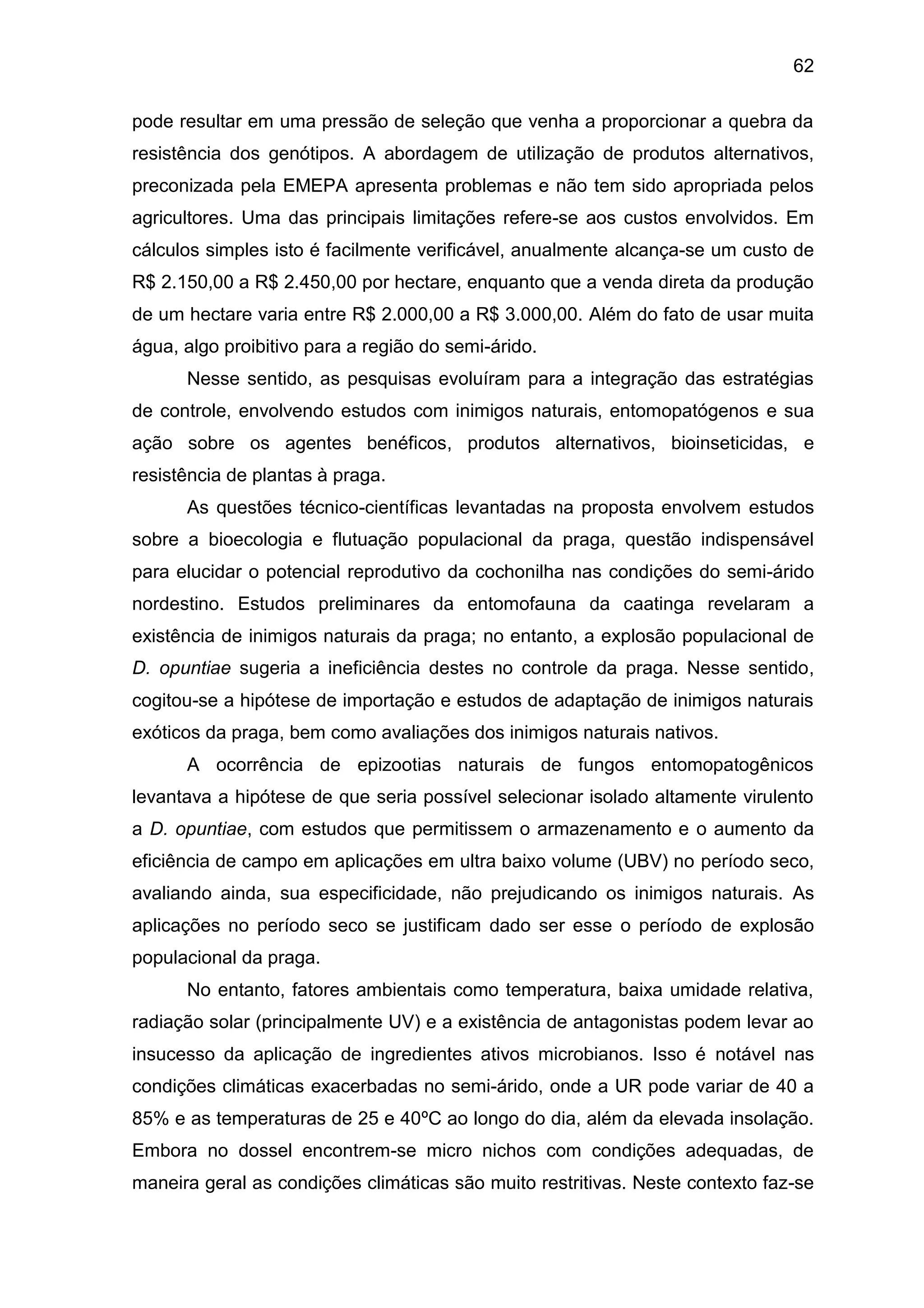 62
pode resultar em uma pressão de seleção que venha a proporcionar a quebra da
resistência dos genótipos. A abordagem de utilização de produtos alternativos,
preconizada pela EMEPA apresenta problemas e não tem sido apropriada pelos
agricultores. Uma das principais limitações refere-se aos custos envolvidos. Em
cálculos simples isto é facilmente verificável, anualmente alcança-se um custo de
R$ 2.150,00 a R$ 2.450,00 por hectare, enquanto que a venda direta da produção
de um hectare varia entre R$ 2.000,00 a R$ 3.000,00. Além do fato de usar muita
água, algo proibitivo para a região do semi-árido.
Nesse sentido, as pesquisas evoluíram para a integração das estratégias
de controle, envolvendo estudos com inimigos naturais, entomopatógenos e sua
ação sobre os agentes benéficos, produtos alternativos, bioinseticidas, e
resistência de plantas à praga.
As questões técnico-científicas levantadas na proposta envolvem estudos
sobre a bioecologia e flutuação populacional da praga, questão indispensável
para elucidar o potencial reprodutivo da cochonilha nas condições do semi-árido
nordestino. Estudos preliminares da entomofauna da caatinga revelaram a
existência de inimigos naturais da praga; no entanto, a explosão populacional de
D. opuntiae sugeria a ineficiência destes no controle da praga. Nesse sentido,
cogitou-se a hipótese de importação e estudos de adaptação de inimigos naturais
exóticos da praga, bem como avaliações dos inimigos naturais nativos.
A ocorrência de epizootias naturais de fungos entomopatogênicos
levantava a hipótese de que seria possível selecionar isolado altamente virulento
a D. opuntiae, com estudos que permitissem o armazenamento e o aumento da
eficiência de campo em aplicações em ultra baixo volume (UBV) no período seco,
avaliando ainda, sua especificidade, não prejudicando os inimigos naturais. As
aplicações no período seco se justificam dado ser esse o período de explosão
populacional da praga.
No entanto, fatores ambientais como temperatura, baixa umidade relativa,
radiação solar (principalmente UV) e a existência de antagonistas podem levar ao
insucesso da aplicação de ingredientes ativos microbianos. Isso é notável nas
condições climáticas exacerbadas no semi-árido, onde a UR pode variar de 40 a
85% e as temperaturas de 25 e 40ºC ao longo do dia, além da elevada insolação.
Embora no dossel encontrem-se micro nichos com condições adequadas, de
maneira geral as condições climáticas são muito restritivas. Neste contexto faz-se
 