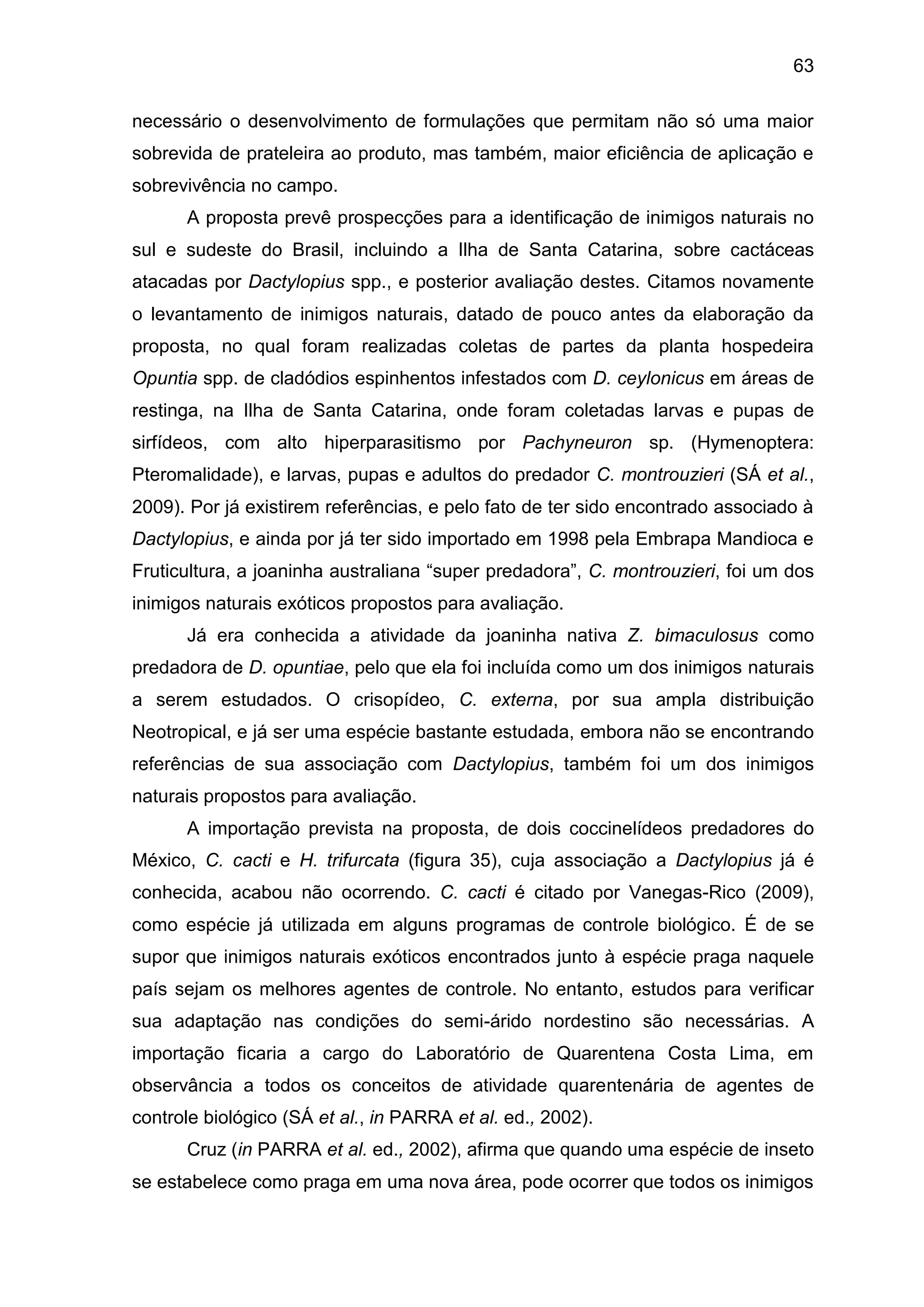 63
necessário o desenvolvimento de formulações que permitam não só uma maior
sobrevida de prateleira ao produto, mas também, maior eficiência de aplicação e
sobrevivência no campo.
A proposta prevê prospecções para a identificação de inimigos naturais no
sul e sudeste do Brasil, incluindo a Ilha de Santa Catarina, sobre cactáceas
atacadas por Dactylopius spp., e posterior avaliação destes. Citamos novamente
o levantamento de inimigos naturais, datado de pouco antes da elaboração da
proposta, no qual foram realizadas coletas de partes da planta hospedeira
Opuntia spp. de cladódios espinhentos infestados com D. ceylonicus em áreas de
restinga, na Ilha de Santa Catarina, onde foram coletadas larvas e pupas de
sirfídeos, com alto hiperparasitismo por Pachyneuron sp. (Hymenoptera:
Pteromalidade), e larvas, pupas e adultos do predador C. montrouzieri (SÁ et al.,
2009). Por já existirem referências, e pelo fato de ter sido encontrado associado à
Dactylopius, e ainda por já ter sido importado em 1998 pela Embrapa Mandioca e
Fruticultura, a joaninha australiana “super predadora”, C. montrouzieri, foi um dos
inimigos naturais exóticos propostos para avaliação.
Já era conhecida a atividade da joaninha nativa Z. bimaculosus como
predadora de D. opuntiae, pelo que ela foi incluída como um dos inimigos naturais
a serem estudados. O crisopídeo, C. externa, por sua ampla distribuição
Neotropical, e já ser uma espécie bastante estudada, embora não se encontrando
referências de sua associação com Dactylopius, também foi um dos inimigos
naturais propostos para avaliação.
A importação prevista na proposta, de dois coccinelídeos predadores do
México, C. cacti e H. trifurcata (figura 35), cuja associação a Dactylopius já é
conhecida, acabou não ocorrendo. C. cacti é citado por Vanegas-Rico (2009),
como espécie já utilizada em alguns programas de controle biológico. É de se
supor que inimigos naturais exóticos encontrados junto à espécie praga naquele
país sejam os melhores agentes de controle. No entanto, estudos para verificar
sua adaptação nas condições do semi-árido nordestino são necessárias. A
importação ficaria a cargo do Laboratório de Quarentena Costa Lima, em
observância a todos os conceitos de atividade quarentenária de agentes de
controle biológico (SÁ et al., in PARRA et al. ed., 2002).
Cruz (in PARRA et al. ed., 2002), afirma que quando uma espécie de inseto
se estabelece como praga em uma nova área, pode ocorrer que todos os inimigos
 