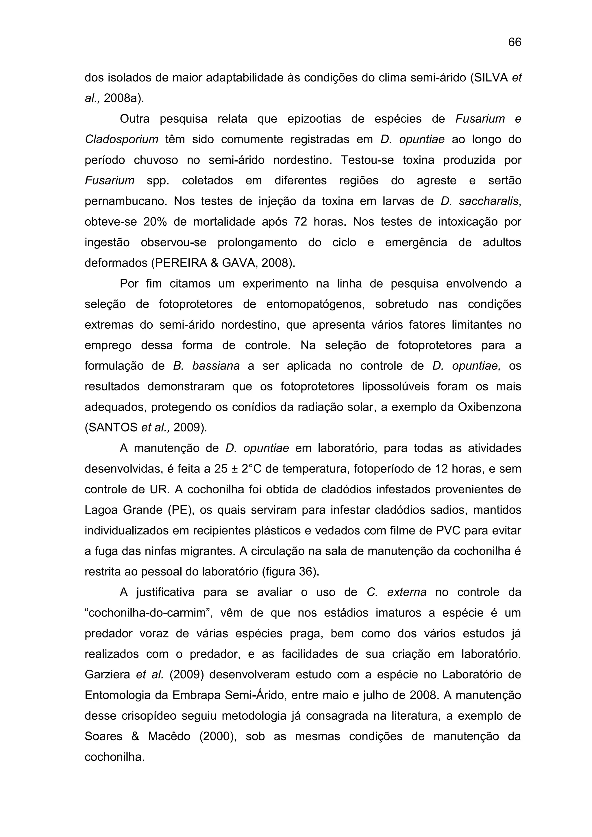 66
dos isolados de maior adaptabilidade às condições do clima semi-árido (SILVA et
al., 2008a).
Outra pesquisa relata que epizootias de espécies de Fusarium e
Cladosporium têm sido comumente registradas em D. opuntiae ao longo do
período chuvoso no semi-árido nordestino. Testou-se toxina produzida por
Fusarium spp. coletados em diferentes regiões do agreste e sertão
pernambucano. Nos testes de injeção da toxina em larvas de D. saccharalis,
obteve-se 20% de mortalidade após 72 horas. Nos testes de intoxicação por
ingestão observou-se prolongamento do ciclo e emergência de adultos
deformados (PEREIRA & GAVA, 2008).
Por fim citamos um experimento na linha de pesquisa envolvendo a
seleção de fotoprotetores de entomopatógenos, sobretudo nas condições
extremas do semi-árido nordestino, que apresenta vários fatores limitantes no
emprego dessa forma de controle. Na seleção de fotoprotetores para a
formulação de B. bassiana a ser aplicada no controle de D. opuntiae, os
resultados demonstraram que os fotoprotetores lipossolúveis foram os mais
adequados, protegendo os conídios da radiação solar, a exemplo da Oxibenzona
(SANTOS et al., 2009).
A manutenção de D. opuntiae em laboratório, para todas as atividades
desenvolvidas, é feita a 25 ± 2°C de temperatura, fotoperíodo de 12 horas, e sem
controle de UR. A cochonilha foi obtida de cladódios infestados provenientes de
Lagoa Grande (PE), os quais serviram para infestar cladódios sadios, mantidos
individualizados em recipientes plásticos e vedados com filme de PVC para evitar
a fuga das ninfas migrantes. A circulação na sala de manutenção da cochonilha é
restrita ao pessoal do laboratório (figura 36).
A justificativa para se avaliar o uso de C. externa no controle da
“cochonilha-do-carmim”, vêm de que nos estádios imaturos a espécie é um
predador voraz de várias espécies praga, bem como dos vários estudos já
realizados com o predador, e as facilidades de sua criação em laboratório.
Garziera et al. (2009) desenvolveram estudo com a espécie no Laboratório de
Entomologia da Embrapa Semi-Árido, entre maio e julho de 2008. A manutenção
desse crisopídeo seguiu metodologia já consagrada na literatura, a exemplo de
Soares & Macêdo (2000), sob as mesmas condições de manutenção da
cochonilha.
 