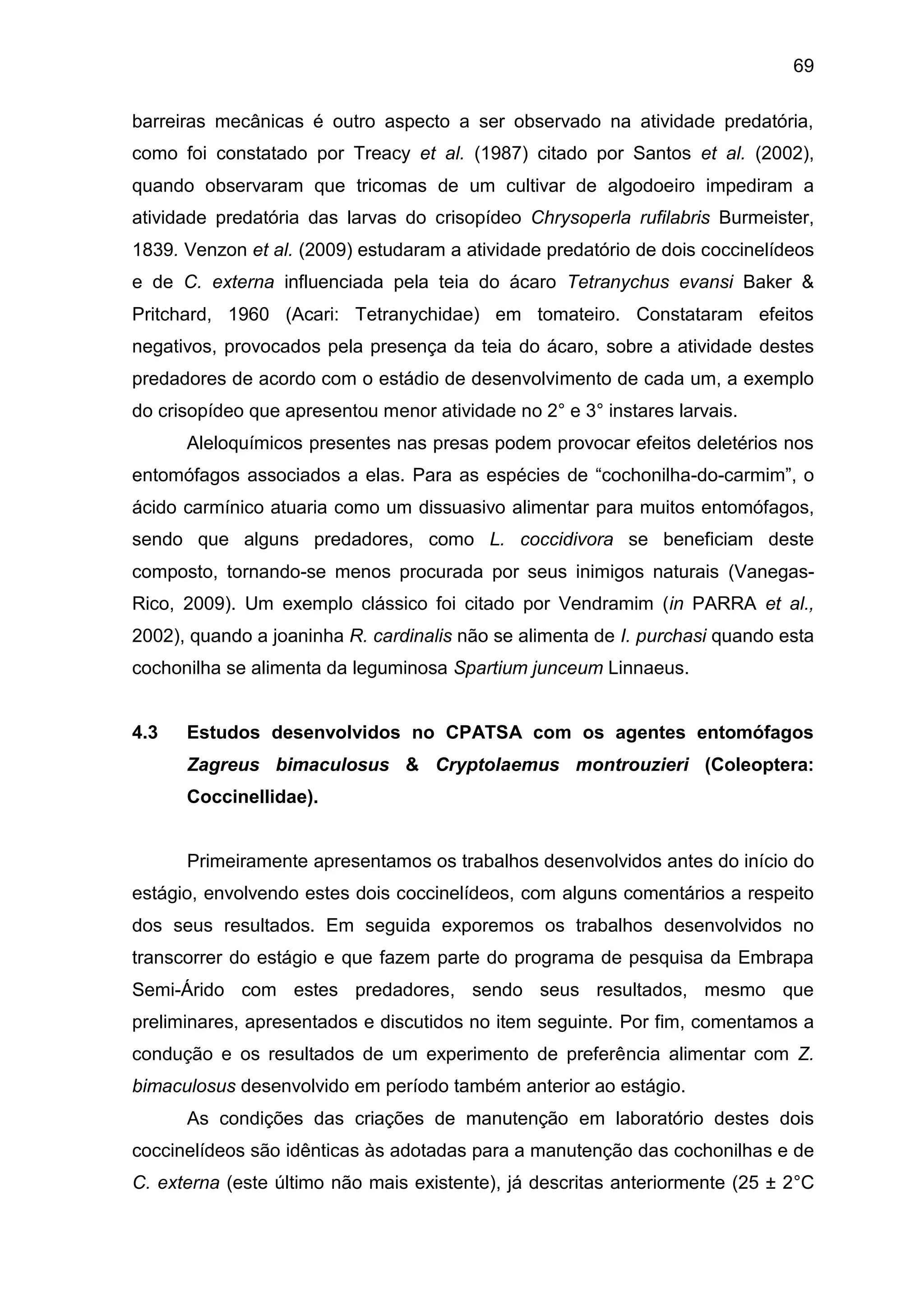 69
barreiras mecânicas é outro aspecto a ser observado na atividade predatória,
como foi constatado por Treacy et al. (1987) citado por Santos et al. (2002),
quando observaram que tricomas de um cultivar de algodoeiro impediram a
atividade predatória das larvas do crisopídeo Chrysoperla rufilabris Burmeister,
1839. Venzon et al. (2009) estudaram a atividade predatório de dois coccinelídeos
e de C. externa influenciada pela teia do ácaro Tetranychus evansi Baker &
Pritchard, 1960 (Acari: Tetranychidae) em tomateiro. Constataram efeitos
negativos, provocados pela presença da teia do ácaro, sobre a atividade destes
predadores de acordo com o estádio de desenvolvimento de cada um, a exemplo
do crisopídeo que apresentou menor atividade no 2° e 3° instares larvais.
Aleloquímicos presentes nas presas podem provocar efeitos deletérios nos
entomófagos associados a elas. Para as espécies de “cochonilha-do-carmim”, o
ácido carmínico atuaria como um dissuasivo alimentar para muitos entomófagos,
sendo que alguns predadores, como L. coccidivora se beneficiam deste
composto, tornando-se menos procurada por seus inimigos naturais (Vanegas-
Rico, 2009). Um exemplo clássico foi citado por Vendramim (in PARRA et al.,
2002), quando a joaninha R. cardinalis não se alimenta de I. purchasi quando esta
cochonilha se alimenta da leguminosa Spartium junceum Linnaeus.
4.3 Estudos desenvolvidos no CPATSA com os agentes entomófagos
Zagreus bimaculosus & Cryptolaemus montrouzieri (Coleoptera:
Coccinellidae).
Primeiramente apresentamos os trabalhos desenvolvidos antes do início do
estágio, envolvendo estes dois coccinelídeos, com alguns comentários a respeito
dos seus resultados. Em seguida exporemos os trabalhos desenvolvidos no
transcorrer do estágio e que fazem parte do programa de pesquisa da Embrapa
Semi-Árido com estes predadores, sendo seus resultados, mesmo que
preliminares, apresentados e discutidos no item seguinte. Por fim, comentamos a
condução e os resultados de um experimento de preferência alimentar com Z.
bimaculosus desenvolvido em período também anterior ao estágio.
As condições das criações de manutenção em laboratório destes dois
coccinelídeos são idênticas às adotadas para a manutenção das cochonilhas e de
C. externa (este último não mais existente), já descritas anteriormente (25 ± 2°C
 