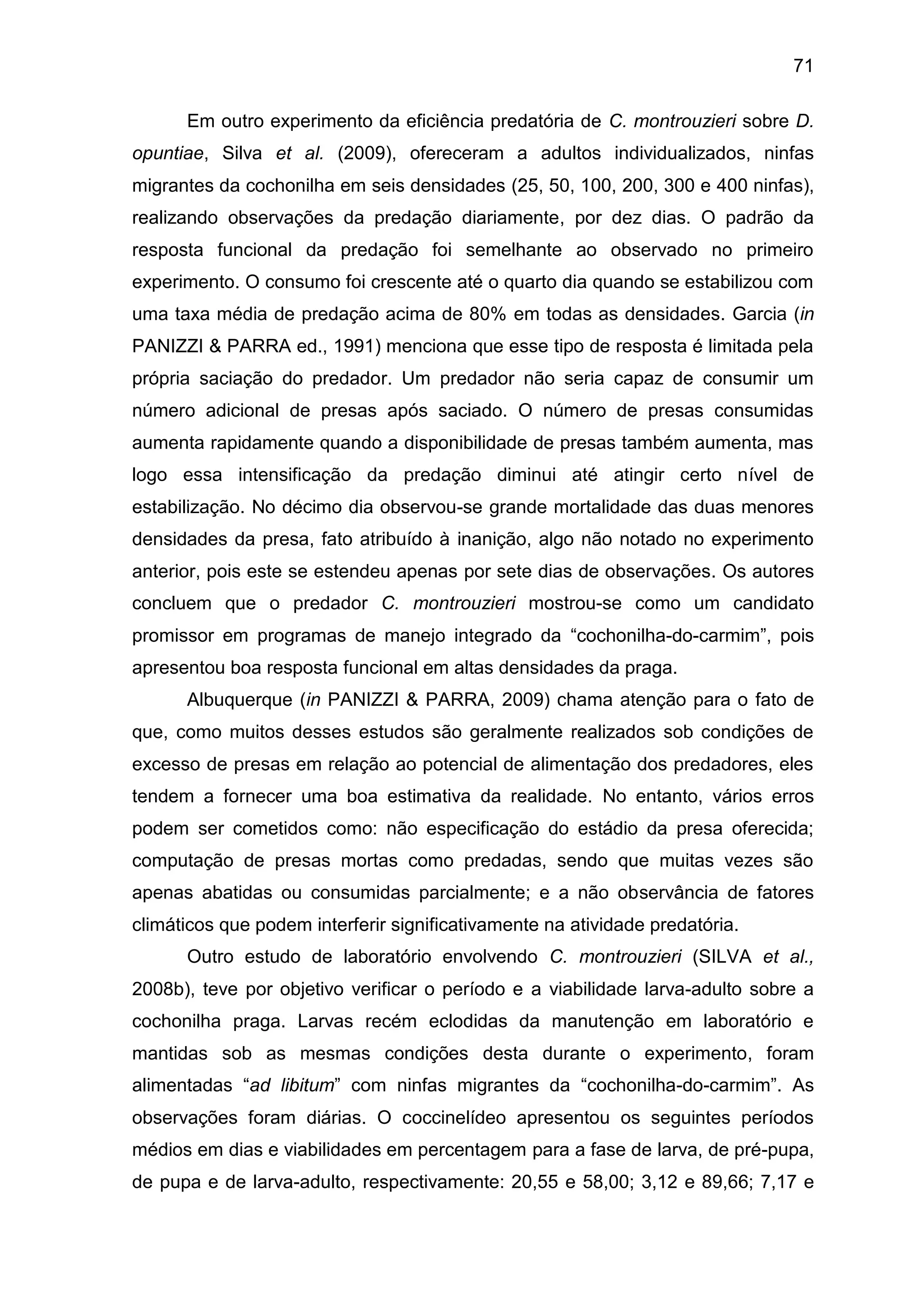 71
Em outro experimento da eficiência predatória de C. montrouzieri sobre D.
opuntiae, Silva et al. (2009), ofereceram a adultos individualizados, ninfas
migrantes da cochonilha em seis densidades (25, 50, 100, 200, 300 e 400 ninfas),
realizando observações da predação diariamente, por dez dias. O padrão da
resposta funcional da predação foi semelhante ao observado no primeiro
experimento. O consumo foi crescente até o quarto dia quando se estabilizou com
uma taxa média de predação acima de 80% em todas as densidades. Garcia (in
PANIZZI & PARRA ed., 1991) menciona que esse tipo de resposta é limitada pela
própria saciação do predador. Um predador não seria capaz de consumir um
número adicional de presas após saciado. O número de presas consumidas
aumenta rapidamente quando a disponibilidade de presas também aumenta, mas
logo essa intensificação da predação diminui até atingir certo nível de
estabilização. No décimo dia observou-se grande mortalidade das duas menores
densidades da presa, fato atribuído à inanição, algo não notado no experimento
anterior, pois este se estendeu apenas por sete dias de observações. Os autores
concluem que o predador C. montrouzieri mostrou-se como um candidato
promissor em programas de manejo integrado da “cochonilha-do-carmim”, pois
apresentou boa resposta funcional em altas densidades da praga.
Albuquerque (in PANIZZI & PARRA, 2009) chama atenção para o fato de
que, como muitos desses estudos são geralmente realizados sob condições de
excesso de presas em relação ao potencial de alimentação dos predadores, eles
tendem a fornecer uma boa estimativa da realidade. No entanto, vários erros
podem ser cometidos como: não especificação do estádio da presa oferecida;
computação de presas mortas como predadas, sendo que muitas vezes são
apenas abatidas ou consumidas parcialmente; e a não observância de fatores
climáticos que podem interferir significativamente na atividade predatória.
Outro estudo de laboratório envolvendo C. montrouzieri (SILVA et al.,
2008b), teve por objetivo verificar o período e a viabilidade larva-adulto sobre a
cochonilha praga. Larvas recém eclodidas da manutenção em laboratório e
mantidas sob as mesmas condições desta durante o experimento, foram
alimentadas “ad libitum” com ninfas migrantes da “cochonilha-do-carmim”. As
observações foram diárias. O coccinelídeo apresentou os seguintes períodos
médios em dias e viabilidades em percentagem para a fase de larva, de pré-pupa,
de pupa e de larva-adulto, respectivamente: 20,55 e 58,00; 3,12 e 89,66; 7,17 e
 