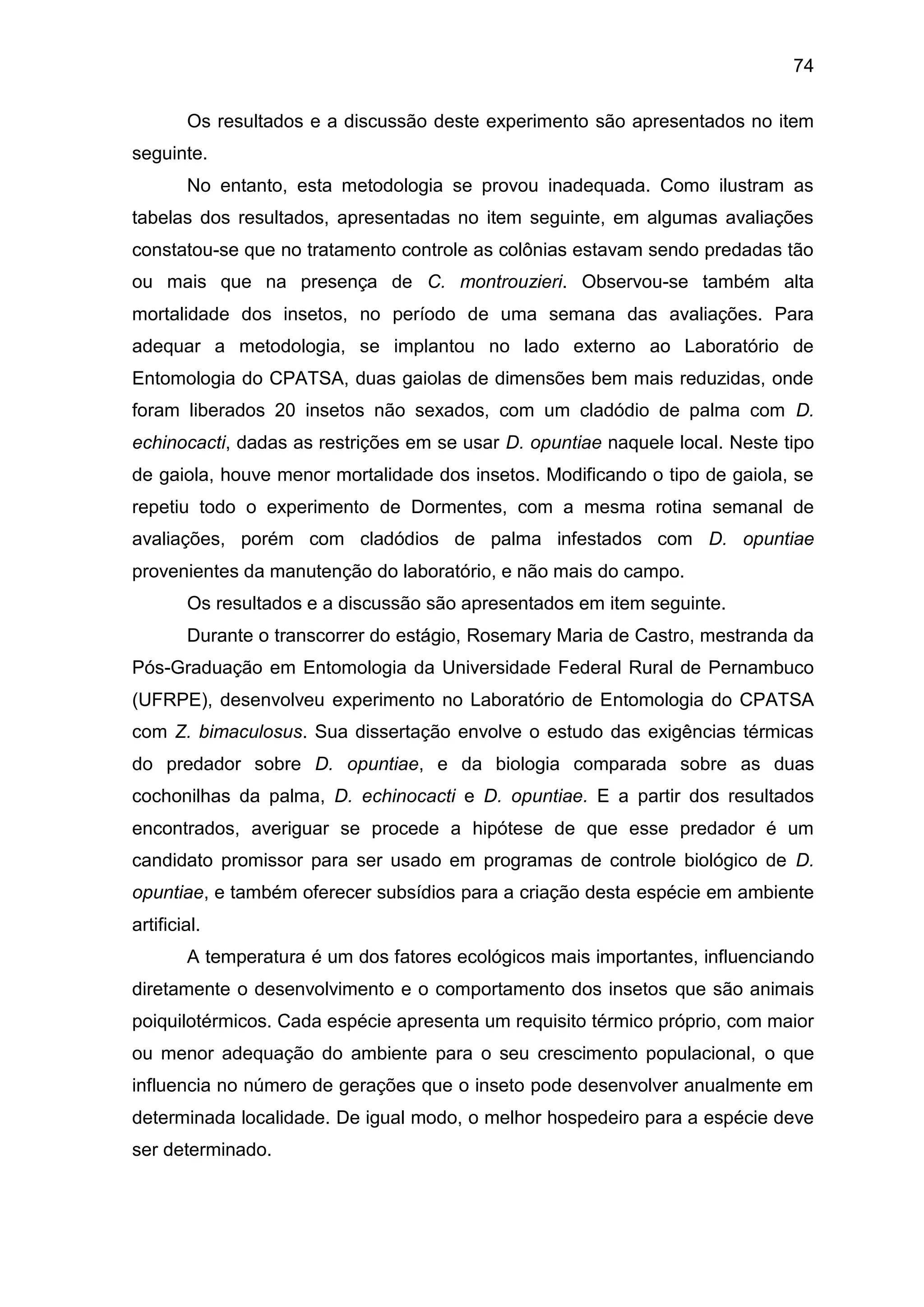 74
Os resultados e a discussão deste experimento são apresentados no item
seguinte.
No entanto, esta metodologia se provou inadequada. Como ilustram as
tabelas dos resultados, apresentadas no item seguinte, em algumas avaliações
constatou-se que no tratamento controle as colônias estavam sendo predadas tão
ou mais que na presença de C. montrouzieri. Observou-se também alta
mortalidade dos insetos, no período de uma semana das avaliações. Para
adequar a metodologia, se implantou no lado externo ao Laboratório de
Entomologia do CPATSA, duas gaiolas de dimensões bem mais reduzidas, onde
foram liberados 20 insetos não sexados, com um cladódio de palma com D.
echinocacti, dadas as restrições em se usar D. opuntiae naquele local. Neste tipo
de gaiola, houve menor mortalidade dos insetos. Modificando o tipo de gaiola, se
repetiu todo o experimento de Dormentes, com a mesma rotina semanal de
avaliações, porém com cladódios de palma infestados com D. opuntiae
provenientes da manutenção do laboratório, e não mais do campo.
Os resultados e a discussão são apresentados em item seguinte.
Durante o transcorrer do estágio, Rosemary Maria de Castro, mestranda da
Pós-Graduação em Entomologia da Universidade Federal Rural de Pernambuco
(UFRPE), desenvolveu experimento no Laboratório de Entomologia do CPATSA
com Z. bimaculosus. Sua dissertação envolve o estudo das exigências térmicas
do predador sobre D. opuntiae, e da biologia comparada sobre as duas
cochonilhas da palma, D. echinocacti e D. opuntiae. E a partir dos resultados
encontrados, averiguar se procede a hipótese de que esse predador é um
candidato promissor para ser usado em programas de controle biológico de D.
opuntiae, e também oferecer subsídios para a criação desta espécie em ambiente
artificial.
A temperatura é um dos fatores ecológicos mais importantes, influenciando
diretamente o desenvolvimento e o comportamento dos insetos que são animais
poiquilotérmicos. Cada espécie apresenta um requisito térmico próprio, com maior
ou menor adequação do ambiente para o seu crescimento populacional, o que
influencia no número de gerações que o inseto pode desenvolver anualmente em
determinada localidade. De igual modo, o melhor hospedeiro para a espécie deve
ser determinado.
 