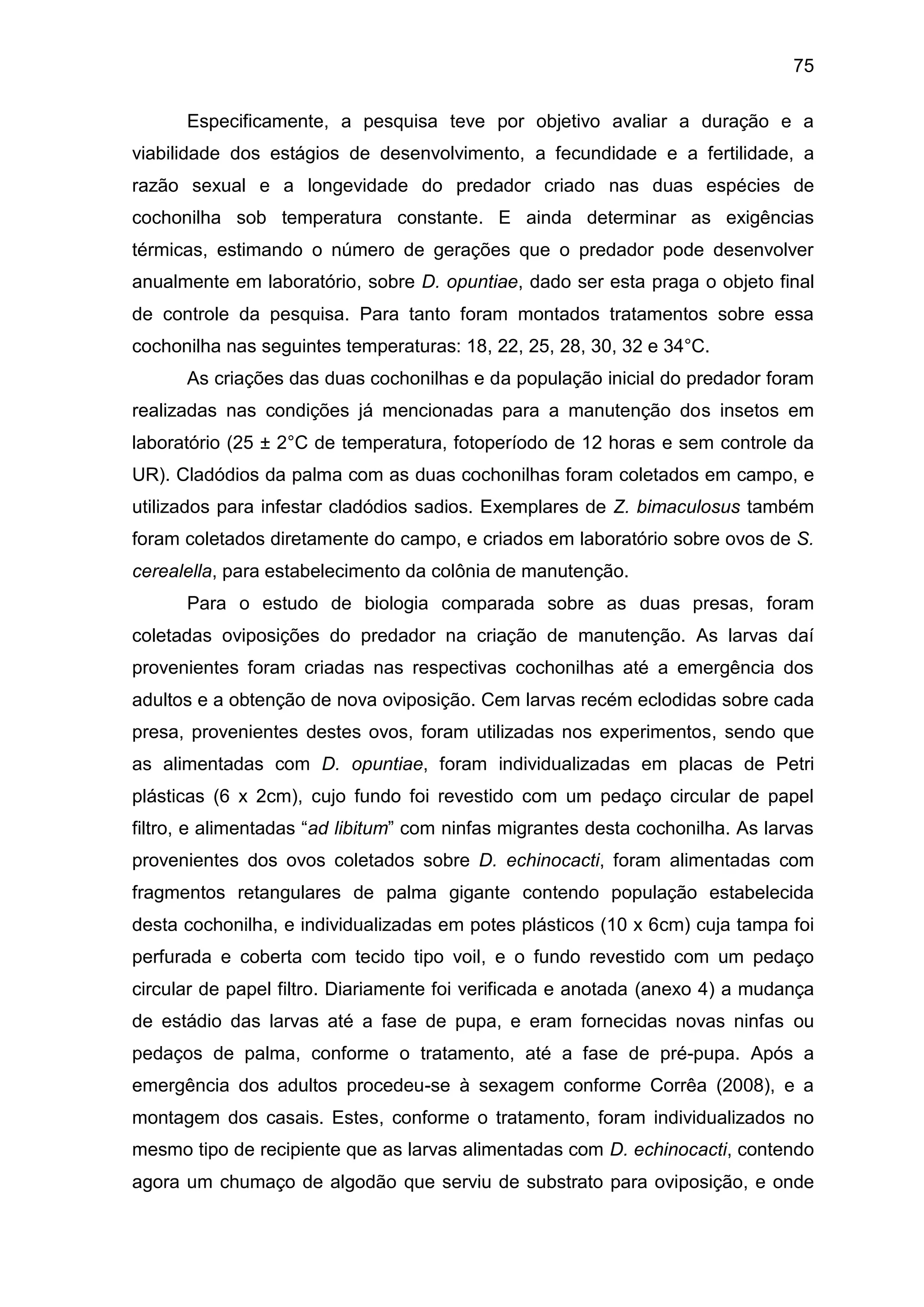 75
Especificamente, a pesquisa teve por objetivo avaliar a duração e a
viabilidade dos estágios de desenvolvimento, a fecundidade e a fertilidade, a
razão sexual e a longevidade do predador criado nas duas espécies de
cochonilha sob temperatura constante. E ainda determinar as exigências
térmicas, estimando o número de gerações que o predador pode desenvolver
anualmente em laboratório, sobre D. opuntiae, dado ser esta praga o objeto final
de controle da pesquisa. Para tanto foram montados tratamentos sobre essa
cochonilha nas seguintes temperaturas: 18, 22, 25, 28, 30, 32 e 34°C.
As criações das duas cochonilhas e da população inicial do predador foram
realizadas nas condições já mencionadas para a manutenção dos insetos em
laboratório (25 ± 2°C de temperatura, fotoperíodo de 12 horas e sem controle da
UR). Cladódios da palma com as duas cochonilhas foram coletados em campo, e
utilizados para infestar cladódios sadios. Exemplares de Z. bimaculosus também
foram coletados diretamente do campo, e criados em laboratório sobre ovos de S.
cerealella, para estabelecimento da colônia de manutenção.
Para o estudo de biologia comparada sobre as duas presas, foram
coletadas oviposições do predador na criação de manutenção. As larvas daí
provenientes foram criadas nas respectivas cochonilhas até a emergência dos
adultos e a obtenção de nova oviposição. Cem larvas recém eclodidas sobre cada
presa, provenientes destes ovos, foram utilizadas nos experimentos, sendo que
as alimentadas com D. opuntiae, foram individualizadas em placas de Petri
plásticas (6 x 2cm), cujo fundo foi revestido com um pedaço circular de papel
filtro, e alimentadas “ad libitum” com ninfas migrantes desta cochonilha. As larvas
provenientes dos ovos coletados sobre D. echinocacti, foram alimentadas com
fragmentos retangulares de palma gigante contendo população estabelecida
desta cochonilha, e individualizadas em potes plásticos (10 x 6cm) cuja tampa foi
perfurada e coberta com tecido tipo voil, e o fundo revestido com um pedaço
circular de papel filtro. Diariamente foi verificada e anotada (anexo 4) a mudança
de estádio das larvas até a fase de pupa, e eram fornecidas novas ninfas ou
pedaços de palma, conforme o tratamento, até a fase de pré-pupa. Após a
emergência dos adultos procedeu-se à sexagem conforme Corrêa (2008), e a
montagem dos casais. Estes, conforme o tratamento, foram individualizados no
mesmo tipo de recipiente que as larvas alimentadas com D. echinocacti, contendo
agora um chumaço de algodão que serviu de substrato para oviposição, e onde
 
