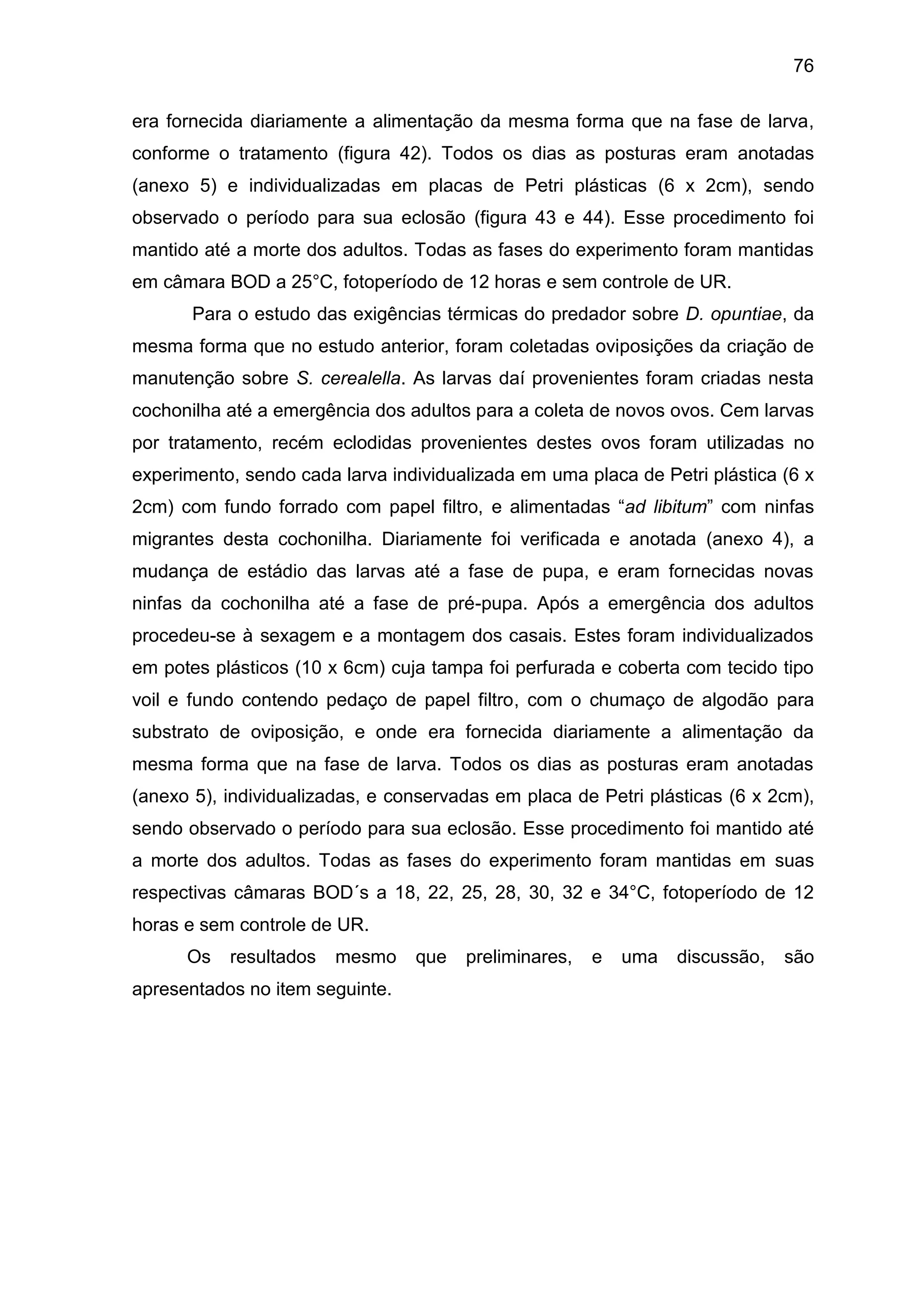 76
era fornecida diariamente a alimentação da mesma forma que na fase de larva,
conforme o tratamento (figura 42). Todos os dias as posturas eram anotadas
(anexo 5) e individualizadas em placas de Petri plásticas (6 x 2cm), sendo
observado o período para sua eclosão (figura 43 e 44). Esse procedimento foi
mantido até a morte dos adultos. Todas as fases do experimento foram mantidas
em câmara BOD a 25°C, fotoperíodo de 12 horas e sem controle de UR.
Para o estudo das exigências térmicas do predador sobre D. opuntiae, da
mesma forma que no estudo anterior, foram coletadas oviposições da criação de
manutenção sobre S. cerealella. As larvas daí provenientes foram criadas nesta
cochonilha até a emergência dos adultos para a coleta de novos ovos. Cem larvas
por tratamento, recém eclodidas provenientes destes ovos foram utilizadas no
experimento, sendo cada larva individualizada em uma placa de Petri plástica (6 x
2cm) com fundo forrado com papel filtro, e alimentadas “ad libitum” com ninfas
migrantes desta cochonilha. Diariamente foi verificada e anotada (anexo 4), a
mudança de estádio das larvas até a fase de pupa, e eram fornecidas novas
ninfas da cochonilha até a fase de pré-pupa. Após a emergência dos adultos
procedeu-se à sexagem e a montagem dos casais. Estes foram individualizados
em potes plásticos (10 x 6cm) cuja tampa foi perfurada e coberta com tecido tipo
voil e fundo contendo pedaço de papel filtro, com o chumaço de algodão para
substrato de oviposição, e onde era fornecida diariamente a alimentação da
mesma forma que na fase de larva. Todos os dias as posturas eram anotadas
(anexo 5), individualizadas, e conservadas em placa de Petri plásticas (6 x 2cm),
sendo observado o período para sua eclosão. Esse procedimento foi mantido até
a morte dos adultos. Todas as fases do experimento foram mantidas em suas
respectivas câmaras BOD´s a 18, 22, 25, 28, 30, 32 e 34°C, fotoperíodo de 12
horas e sem controle de UR.
Os resultados mesmo que preliminares, e uma discussão, são
apresentados no item seguinte.
 