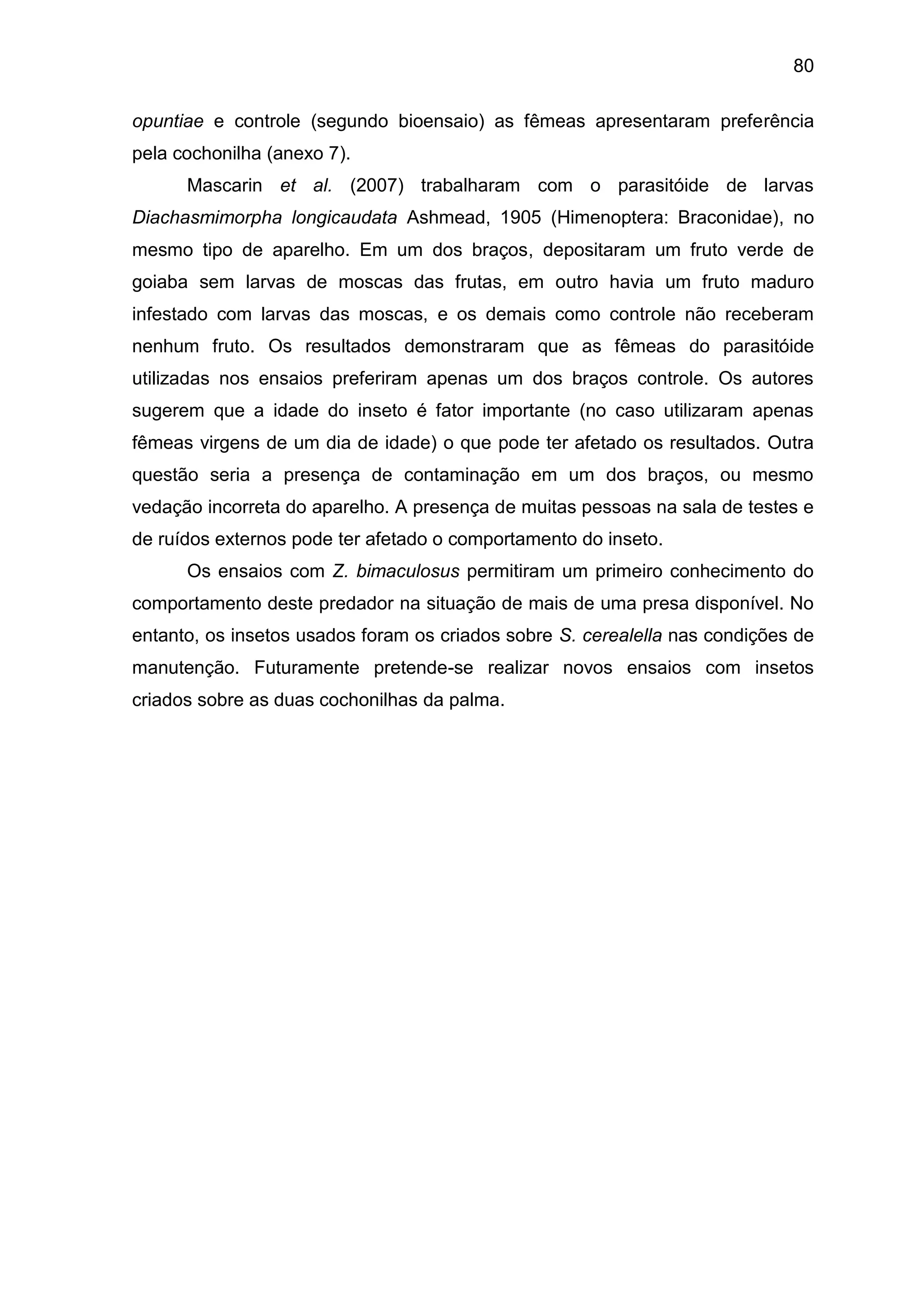 80
opuntiae e controle (segundo bioensaio) as fêmeas apresentaram preferência
pela cochonilha (anexo 7).
Mascarin et al. (2007) trabalharam com o parasitóide de larvas
Diachasmimorpha longicaudata Ashmead, 1905 (Himenoptera: Braconidae), no
mesmo tipo de aparelho. Em um dos braços, depositaram um fruto verde de
goiaba sem larvas de moscas das frutas, em outro havia um fruto maduro
infestado com larvas das moscas, e os demais como controle não receberam
nenhum fruto. Os resultados demonstraram que as fêmeas do parasitóide
utilizadas nos ensaios preferiram apenas um dos braços controle. Os autores
sugerem que a idade do inseto é fator importante (no caso utilizaram apenas
fêmeas virgens de um dia de idade) o que pode ter afetado os resultados. Outra
questão seria a presença de contaminação em um dos braços, ou mesmo
vedação incorreta do aparelho. A presença de muitas pessoas na sala de testes e
de ruídos externos pode ter afetado o comportamento do inseto.
Os ensaios com Z. bimaculosus permitiram um primeiro conhecimento do
comportamento deste predador na situação de mais de uma presa disponível. No
entanto, os insetos usados foram os criados sobre S. cerealella nas condições de
manutenção. Futuramente pretende-se realizar novos ensaios com insetos
criados sobre as duas cochonilhas da palma.
 