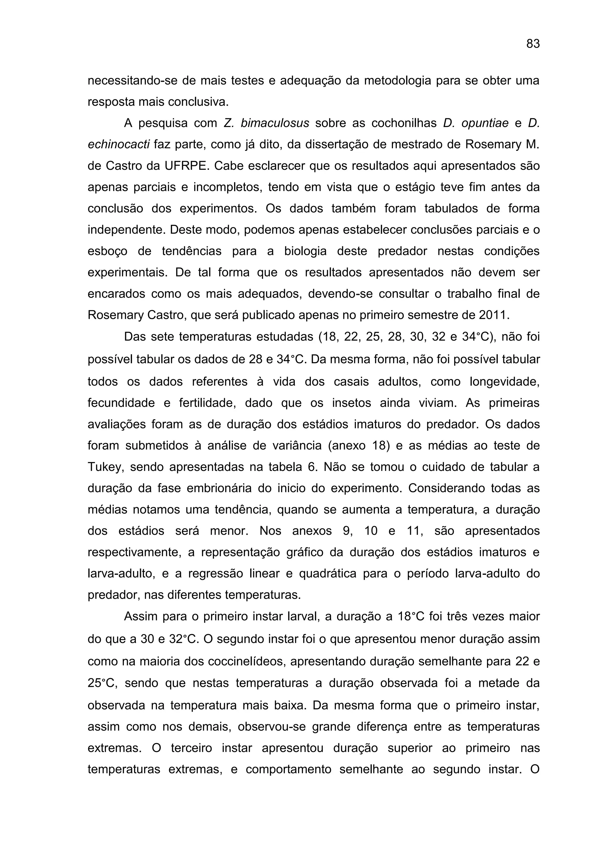 83
necessitando-se de mais testes e adequação da metodologia para se obter uma
resposta mais conclusiva.
A pesquisa com Z. bimaculosus sobre as cochonilhas D. opuntiae e D.
echinocacti faz parte, como já dito, da dissertação de mestrado de Rosemary M.
de Castro da UFRPE. Cabe esclarecer que os resultados aqui apresentados são
apenas parciais e incompletos, tendo em vista que o estágio teve fim antes da
conclusão dos experimentos. Os dados também foram tabulados de forma
independente. Deste modo, podemos apenas estabelecer conclusões parciais e o
esboço de tendências para a biologia deste predador nestas condições
experimentais. De tal forma que os resultados apresentados não devem ser
encarados como os mais adequados, devendo-se consultar o trabalho final de
Rosemary Castro, que será publicado apenas no primeiro semestre de 2011.
Das sete temperaturas estudadas (18, 22, 25, 28, 30, 32 e 34°C), não foi
possível tabular os dados de 28 e 34°C. Da mesma forma, não foi possível tabular
todos os dados referentes à vida dos casais adultos, como longevidade,
fecundidade e fertilidade, dado que os insetos ainda viviam. As primeiras
avaliações foram as de duração dos estádios imaturos do predador. Os dados
foram submetidos à análise de variância (anexo 18) e as médias ao teste de
Tukey, sendo apresentadas na tabela 6. Não se tomou o cuidado de tabular a
duração da fase embrionária do inicio do experimento. Considerando todas as
médias notamos uma tendência, quando se aumenta a temperatura, a duração
dos estádios será menor. Nos anexos 9, 10 e 11, são apresentados
respectivamente, a representação gráfico da duração dos estádios imaturos e
larva-adulto, e a regressão linear e quadrática para o período larva-adulto do
predador, nas diferentes temperaturas.
Assim para o primeiro instar larval, a duração a 18°C foi três vezes maior
do que a 30 e 32°C. O segundo instar foi o que apresentou menor duração assim
como na maioria dos coccinelídeos, apresentando duração semelhante para 22 e
25°C, sendo que nestas temperaturas a duração observada foi a metade da
observada na temperatura mais baixa. Da mesma forma que o primeiro instar,
assim como nos demais, observou-se grande diferença entre as temperaturas
extremas. O terceiro instar apresentou duração superior ao primeiro nas
temperaturas extremas, e comportamento semelhante ao segundo instar. O
 