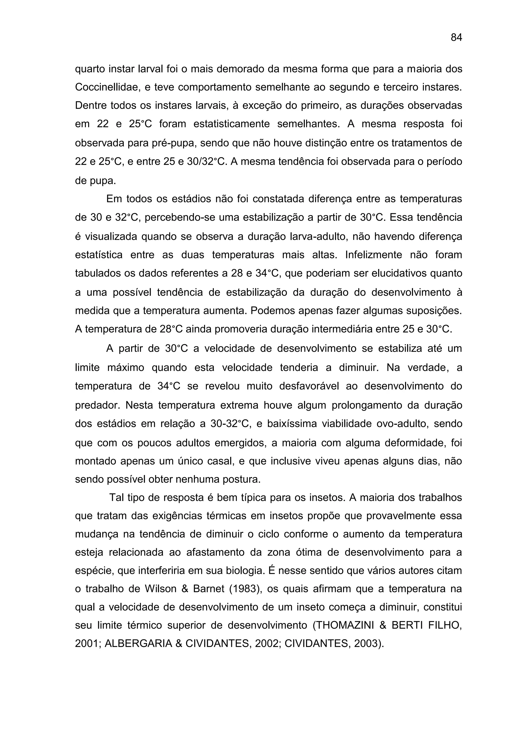 84
quarto instar larval foi o mais demorado da mesma forma que para a maioria dos
Coccinellidae, e teve comportamento semelhante ao segundo e terceiro instares.
Dentre todos os instares larvais, à exceção do primeiro, as durações observadas
em 22 e 25°C foram estatisticamente semelhantes. A mesma resposta foi
observada para pré-pupa, sendo que não houve distinção entre os tratamentos de
22 e 25°C, e entre 25 e 30/32°C. A mesma tendência foi observada para o período
de pupa.
Em todos os estádios não foi constatada diferença entre as temperaturas
de 30 e 32°C, percebendo-se uma estabilização a partir de 30°C. Essa tendência
é visualizada quando se observa a duração larva-adulto, não havendo diferença
estatística entre as duas temperaturas mais altas. Infelizmente não foram
tabulados os dados referentes a 28 e 34°C, que poderiam ser elucidativos quanto
a uma possível tendência de estabilização da duração do desenvolvimento à
medida que a temperatura aumenta. Podemos apenas fazer algumas suposições.
A temperatura de 28°C ainda promoveria duração intermediária entre 25 e 30°C.
A partir de 30°C a velocidade de desenvolvimento se estabiliza até um
limite máximo quando esta velocidade tenderia a diminuir. Na verdade, a
temperatura de 34°C se revelou muito desfavorável ao desenvolvimento do
predador. Nesta temperatura extrema houve algum prolongamento da duração
dos estádios em relação a 30-32°C, e baixíssima viabilidade ovo-adulto, sendo
que com os poucos adultos emergidos, a maioria com alguma deformidade, foi
montado apenas um único casal, e que inclusive viveu apenas alguns dias, não
sendo possível obter nenhuma postura.
Tal tipo de resposta é bem típica para os insetos. A maioria dos trabalhos
que tratam das exigências térmicas em insetos propõe que provavelmente essa
mudança na tendência de diminuir o ciclo conforme o aumento da temperatura
esteja relacionada ao afastamento da zona ótima de desenvolvimento para a
espécie, que interferiria em sua biologia. É nesse sentido que vários autores citam
o trabalho de Wilson & Barnet (1983), os quais afirmam que a temperatura na
qual a velocidade de desenvolvimento de um inseto começa a diminuir, constitui
seu limite térmico superior de desenvolvimento (THOMAZINI & BERTI FILHO,
2001; ALBERGARIA & CIVIDANTES, 2002; CIVIDANTES, 2003). .
 