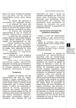 Clara Ines Nicholls e Miguel A. Altieri

tóxicos. Em geral, unidades de produção       destacados em todo o mundo por
que agrupam muitas dessas                     explosões demográficas de ácaros, em
características reúnem vários fatores         locais onde inseticidas químicos
 benéficos:                                   eliminaram seus predadores. Ácaros
        - os campos são pequenos e            Tetraniquídeos, por exemplo, são
circundados por vegetação natural;            geralmente muito abundantes em
        - os sistemas de cultivo são          pomares de macieiras nos quais
diversificados e as populações de plantas     pesticidas destruíram as populações de
dentro ou em torno dos campos incluem         predadores naturais.
plantas perenes e produtoras de flores;
        - os cultivos são manejados                 Características principais dos
organicamente ou com um mínimo de                     predadores artrópodes:
agentes agroquímicos sintéticos;
        - os solos têm alto conteúdo de       - Adultos e juvenis são freqüentemente
matéria orgânica e alta atividade biológica   g e n e r a l i s ta s , e n ã o e s p e c i a l i s t a s ;
                                              - São geralmente maiores do que as suas
e estão sempre cobertos por matéria            presas;
vegetal, em decomposição ou não.              - Matam ou consomem muitas presas;
         Fatores benéficos que ocorrem        - Machos, fêmeas, juvenis e adultos podem
naturalmente, em níveis suficientes,          ser predadores;                                                  7
podem eliminar boa parte das populações       - Atacam presas juvenis e adultas;                             Projeção e
de pragas. Para explorá-los de forma          - Necessitam de pólen, néctar e recursos                       Implantação de uma
                                                                                                             Estratégia de Manejo
eficaz, os agricultores devem:                 alimentares adicionais.                                       de Habitats Para
        - identificar os organismos                                                                          Melhorar o Controle
                                                                                                             Biológico de Pragas
 benéficos presentes;                                  A diversidade de espécies de                          em Agroecossistemas

        - entender os ciclos biológicos       predadores em agroecossistemas
deles e suas necessidades de recursos         específicos pode ser impressionante.
 individuais.                                 Pesquisadores têm relatado mais de 600
         Com essa informação,                 espécies de 45 famílias de artrópodes
agricultores podem desenvolver                predadores nos campos de algodão do
esquemas de manejo que aumentarão o           estado de Arkansas e cerca de mil
tamanho e a diversidade dos complexos         espécies nos campos de soja do estado da
de inimigos naturais e diminuir os            Flórida. Tal diversidade pode causar
problemas relacionados a pragas.              grandes pressões reguladoras sobre
                                              pragas. Na realidade, muitos entomólogos
               Predadores                     consideram os predadores naturais, ou
                                              indígenas, como uma espécie de
        Unidades de produção com alta         regulador do complexo praga/inimigo
biodiversidade são ricas em insetos,          natural, porque eles tendem a se alimentar
aranhas e ácaros predadores. Estes            de qualquer praga existente em grande
artrópodes benéficos são predadores de        quantidade. Mesmo onde os predadores
outros insetos, ácaros e aranhas, sendo       não podem forçar as populações de
fundamentais para o controle biológico        pragas abaixo dos níveis causadores de
natural. A maioria dos predadores se          prejuízo econômico, eles diminuem o
alimenta de maneira "generalista",            crescimento populacional das pragas em
atacando uma grande variedade de              potencial. Em pomares de macieiras livres
insetos em diversos estágios de vida. Os      de inseticidas, no Canadá, cinco espécies
predadores se encontram, principalmente,      de insetos predadores de árvores foram
nas ordens Coleoptera, Odonata,               responsáveis por 44 a 68 por cento da
Neuroptera, Hymenoptera, Diptera e            mortalidade de ovos da traça da maçã
Hemiptera. Seus impactos têm sido             (Carpocapsa pomonella).
 