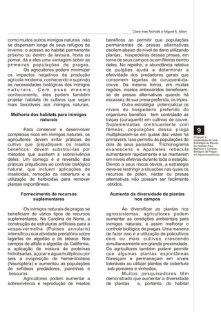Clara Ines Nicholls e Miguel A. Altieri

como muitos outros inimigos naturais não      benéficos ao permitir que populações
se dispersam longe de seus refúgios de        permanentes de presas alternativas
inverno: o acesso ao habitat permanente       oscilem abaixo do nível de dano utilizando
próximo ou dentro da lavoura, horta ou        plantas, hospedeiras dessas presas, em
pomar, dá a eles uma vantagem sobre as        torno de seus campos ou em fileiras dentro
primeiras populações de pragas.               deles. No repolho, a abundância relativa
        Os agricultores podem minimizar       de pulgões ajuda a determinar a
os impactos negativos da produção             efetividade dos predadores gerais que
agrícola moderna, conhecendo e suprindo       consomem lagartas de curuquerê-da-
as necessidades biológicas dos inimigos       couve. Da mesma forma, em muitas
naturais. Com esse mesmo                      regiões, insetos antrocóridos beneficiam-
conhecimento, eles podem também               se de presas alternativas quando há
projetar habitats de cultivos que sejam       escassez de sua presa preferida, os tripes.
mais favoráveis aos inimigos naturais.                 Outra estratégia potencializar os
                                              níveis do hospedeiro preferido do
 Melhoria dos habitats para inimigos          organismo benéfico tem controlado as
              naturais                        traças (curuquerê) em cultivos de couve.
                                              Suplementadas continuamente com
         Para conservar e desenvolver         fêmeas, populações dessa praga                            9
complexos ricos em inimigos naturais, os      multiplicaram-se em quase dez vezes na                  Projeção e
agricultores devem evitar práticas de         primavera. Isso permitiu às populações de               Implantação de uma
                                                                                                      Estratégia de Manejo
cultivo que prejudiquem os insetos            dois de seus parasitas Trichonograma                    de Habitats Para
benéficos: devem substituí-las por            evanescens e Apanteles rebecula                         Melhorar o Controle
                                                                                                      Biológico de Pragas
métodos que auxiliem a sobrevivência          aumentarem rapidamente e se manterem                    em Agroecossistemas

deles. Um começo é a reversão das             em níveis efetivos durante toda a estação.
práticas prejudiciais ao controle biológico   Devido a seus riscos óbvios, a estratégia
natural, que incluem aplicações de            deve-se restringir a situações nas quais os
inseticidas, remoção da cobertura e a         recursos de pólen, néctar ou presas
utilização de herbicidas para remover         alternativas não possam ser facilmente
plantas espontâneas.                           obtidos.

      Fornecimento de recursos                  Aumento da diversidade de plantas
           suplementares                                 nos campos

         Os inimigos naturais de pragas se            Ao diversificar as plantas nos
beneficiam de vários tipos de recursos        agrossistemas, agricultores podem
suplementares. Na Carolina do Norte, a        aumentar as condições ambientais para
construção de estruturas artificiais para a   inimigos naturais, e assim melhorar o
vespa-vermelha (Polises annularis)            controle biológico de pragas. Uma maneira
intensificou sua atividade predatória sobre   de fazer isso é a utilização de policultivos
lagartas do algodão e do tabaco. Nos          dois ou mais cultivos crescendo
campos de alfafa e algodão da Califórnia,     simultaneamente em grande proximidade.
a aplicação de mistura de proteínas           Os agricultores também podem permitir
hidrolisadas, açúcar e água multiplicou por   que algumas plantas espontâneas
seis a ovoposição de hemerobídeos             floresçam e permaneçam em níveis
(Neuroptera) e aumentou as populações         toleráveis ou utilizar plantas de cobertura
de sirfídeos predadores, joaninhas e           sob pomares e vinhedos.
 besouros.                                            Muitos pesquisadores têm
         Agricultores podem aumentar a        demonstrado que aumentar a diversidade
sobrevivência e reprodução de insetos         de plantas       e, portanto, do habitat
 