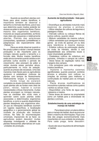 Clara Ines Nicholls e Miguel A. Altieri

           Quando se escolhem plantas com              Aumento da biodiversidade - lista para
flores para atrair insetos benéficos, é                           agricultores
importante também se observar o
tamanho e o formato das flores, pois é isso            - Diversifique as atividades incluindo mais
que determina quais insetos poderão ter                e s p é c i e s d e p l a n ta s e a n i m a i s .
acesso ao pólen e néctar das flores. Para a            - Utilize rotações de cultivos de legumes e
maioria dos organismos benéficos,                      pastagens mistas.
incluindo as vespas parasitóides, as flores            - Intercale cultivos ou coloque fileiras de
mais úteis são pequenas e relativamente                outros cultivos, quando viável.
abertas. Plantas das asteráceas                        - Misture variedades da mesma cultura.
(compositae), apiaáceas (umbelliferae) e               - Utilize variedades que carreguem muitos
poligináceas são especialmente úteis                   genes ao invés de apenas um ou dois
 (Tabela 1).                                           para tolerância à mesma doença.
           Deve-se ainda observar quando a             - Enfatize cultivos de polinização aberta,
flor produz pólen e néctar: o tempo dessas             ao invés de híbridos, devido à sua
produções é tão importante para os                     adaptabilidade aos ambientes locais e
inimigos naturais quanto o tamanho e o                 maior diversidade genética.
formato dela. Muitos insetos benéficos                 - Estabeleça cultivos de cobertura em
estão ativos somente quando adultos e em               pomares, vinhedos e campos de cultivo.                    12
períodos curtos durante o período de                   - Deixe faixas de vegetação nativa nas                    Projeção e
crescimento: eles precisam de pólen e                  margens dos campos.                                       Implantação de uma
                                                                                                                 Estratégia de Manejo
néctar durante esses períodos ativos,                  - Crie corredores para vida selvagem e                    de Habitats Para
particularmente no início da estação,                  insetos benéficos.                                        Melhorar o Controle
                                                                                                                 Biológico de Pragas
quando as presas são escassas. Uma das                 - Implante e mantenha sistemas                            em Agroecossistemas

maneiras mais fáceis para os agricultores              agroflorestais; quando possível, combine
ajudarem é estabelecer misturas de                     árvores e arbustos com cultivos ou
plantas com tempos de florescimento                    criações de animais para melhorar a
relativamente longos e sobrepostos.                    continuidade do habitat para os inimigos
           Estão longe de estarem                      naturais.
completos os atuais conhecimentos sobre                - Plante árvores modificadoras do
quais plantas são as fontes mais úteis de              microclima e plantas nativas como quebra
p ó l e n , n é c t a r, h a b i t a t e o u t r a s   -ventos ou cercas vivas.
necessidades críticas Claramente, muitas               - Disponibilize uma fonte de água para
plantas encorajam os inimigos naturais,                 pássaros e insetos.
mas os cientistas têm muito mais a                     - Deixe áreas de reserva na propriedade
aprender sobre quais plantas estão                     como um habitat para a diversidade de
associadas a determinados organismos                   plantas e animais.
benéficos, e como e quando disponibilizar
plantas desejáveis aos organismos alvo.                Estabelecimento de uma estratégia de
Já que as interações benéficas ocorrem                           manejo de habitat
em lugares específicos, a localização
geográfica e o gerenciamento global da                         Para desenvolver um plano efetivo
unidade de produção são variáveis                      para o manejo de habitat, deve-se procurar
críticas. Na falta de recomendações                    obter o máximo de informações. Faça uma
universais, impossíveis de se fazer, os                lista das pragas economicamente mais
agricultores podem descobrir muitas                    importantes em sua unidade de produção.
respostas investigando a utilidade de                  Para cada praga, tente descobrir:
plantas florescentes alternativas em suas
 unidades de produção.                                 - Quais são seus requisitos de alimentação
                                                        e habitat;
 