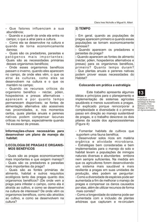 Clara Ines Nicholls e Miguel A. Altieri

- Que fatores influenciam a sua            2) TEMPO
 abundância;
- Quando e a partir de onde ela entra no   - Em geral, quando as populações de
 campo; o que a atrai para a cultura.      pragas aparecem primeiro e quando essas
- Como ela se desenvolve na cultura e      populações se tornam economicamente
quando de torna economicamente             danosas?
 danosa;                                   - Quando aparecem os predadores e
- Quais são os predadores, parasitas e     parasitas da praga?
patógenos mais importantes;                - Quando aparecem as fontes de alimento
·Quais são as necessidades primárias       (néctar, pólen, hospedeiros alternativos e
 desses organismos benéficos;              presas) para os organismos benéficos,
- Onde esses organismos benéficos          primeiro? Quanto tempo duram?
passam o inverno, quando eles aparecem     - Que plantas anuais e perenes nativas
no campo, de onde eles vêm, o que os       podem prover essas necessidades do
atrai às culturas, como eles se            Habitat?
desenvolvem na cultura e o que os
 mantém no campo;                            Colocando em prática a estratégia
- Quando os recursos críticos do
organismo benéfico - néctar, pólen,                Este trabalho apresenta algumas                 13
hospedeiros e presas alternativas -        idéias e princípios para o planejamento e               Projeção e
aparecem e por quanto tempo                implementação de sistemas agrícolas                     Implantação de uma
                                                                                                   Estratégia de Manejo
permanecem disponíveis; se fontes de       saudáveis e menos suscetíveis a pragas.                 de Habitats Para
alimentação alternativa são acessíveis     Foi explicado porque reincorporar a                     Melhorar o Controle
                                                                                                   Biológico de Pragas
nas proximidades, e, nos momentos          complexidade e diversidade é o primeiro                 em Agroecossistemas

certos, quais plantas anuais e perenes     passo em direção ao manejo sustentável
nativas podem compensar lacunas            de pragas, e o trabalho descreve os dois
críticas no tempo, especialmente quando    pilares da saúde dos agroecossistemas
 há escassez de presas.                    (Figura 4):

Informações-chave necessárias para         - Fomentar habitats de cultivos que
desenvolver um plano de manejo do           suportem uma fauna benéfica;
 habitat:                                  - Desenvolver solos ricos em matéria
                                           orgânica e atividade microbiana.
I) ECOLOGIA DE PRAGAS E ORGANIS-           - Estratégias bem consideradas e bem
   MOS BENÉFICOS                           implementadas para o manejo do solo e
                                           habitat levam a populações de inimigos
- Quais são as pragas economicamente       naturais diversas e abundantes embora
mais importantes e que exigem manejo?      nem sempre suficientes. Na medida em
- Quais são os predadores e parasitas      que os agricultores forem desenvolvendo
mais importantes da praga?                 um sistema mais saudável e mais
- Quais são as fontes primárias de         resiliente a pragas em suas unidades de
alimento, habitat e outros requisitos      produção, eles podem se perguntar:
ecológicos tanto das pragas quanto dos     - Como a diversidade de espécies pode ser
organismos benéficos? (De onde vem a       aumentada a fim de melhorar o manejo de
praga para infestar o campo, como ela é    pragas e compensar os danos causados
atraída ao cultivo, e como se desenvolve   por elas, além de utilizar recursos de forma
na cultura de interesse? De onde vêm os     mais correta?
organismos benéficos, como são atraídos    - Como a longevidade do sistema pode ser
ao cultivo, e como se desenvolvem na       aumentada com a inclusão de plantas
cultura?                                   arbóreas que capturam e re-circulam
 