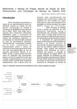 Melhorando o Manejo de Pragas através da Saúde do Solo:
Direcionando uma Estratégia de Manejo do Habitat Solo
                                                               Miguel A. Altieri, Luigi Ponti, e Clara I. Nicholls


Introdução                                              conector. Este reconhecimento das
                                                        relações entre a biota acima e abaixo da
                                                        superfície do solo constitui um passo
        Como constatado previamente, a                  chave para no qual uma verdadeira nova
saúde de um agroecossistema pode ser                    estratégia no manejo ecológico de pragas
otimizada através do manejo de dois                     (MEP) possa ser construído.
pilares: manipulação do habitat e                                     MEP considera os habitats
incremento da fertilidade do solo (Nicholls             acima e abaixo da superfície do solo
and & Altieri, 2005). Este artigo foca o                igualmente importantes, porque a
segundo pilar, introduzindo informações                 intensificação das interações ecológicas
detalhadas sobre o incremento da                        entre solos e pragas pode prover uma
qualidade da fertilidade do solo através do             forma robusta e sustentável para otimizar
manejo das substâncias orgânicas e a                    a função total do agroecossistema (Figura
conservação da biodiversidade presente                  1). A integridade do agroecossistema
no solo de ecossistemas agrícolas.                      depende das sinergias de diversidades de
Tradicionalmente considerados isolados                  plantas e da função contínua da
um do outro, componentes de                             comunidade microbiana suportada por um
biodiversidade acima e abaixo da                        solo rico em matéria orgânica (Altieri &
                                                                                                                     17
                                                                                                                     Melhorando o Manejo
superfície do solo estão agora sendo cada               Nicholls, 1990). Apesar das potenciais                       de Pragas através da
vez mais inter-relacionados do que se                   ligações entre fertilidade do solo e                         Saúde do Solo:
                                                                                                                     Direcionando uma
supunha previamente (Wardle et al.,                     proteção das culturas, a evolução do                         Estratégia de Manejo
                                                                                                                     do Habitat Solo
2004). De fato, a planta parece funcionar               manejo integrado de pragas (MIP) e do
como um integrador dos componentes                      manejo integrado da fertilidade do solo
abaixo e acima da superfície do solo que                (MIFS) procedeu separadamente (Altieri &
compõe o agroecossistema, que de outra                  Nicholls, 2003). Desde que muitas práticas
maneira seriam grandemente separados                    de manejo de solo já são conhecidas por
espacialmente, com a planta como um                     influenciar as interações do manejo de

Figura 1. Sinergismo potencial entre fertilidade do solo e manejo integrado de pragas.




         Biofertilizantes

  Culturas de Cobertura

       Adubação Verde       Aumento da
                             Fertilidade
      Cobertura do Solo
                              do solo
              Composto

Rotação de Culturas, etc


                                    Interações                            Cultura
                                     Positivas
                                                 SINERGISMO                                   Agroecossistema
                                                                         Saudável
                                                                                                 Saudável

 Diversidade de Culturas
                              Melhor
       Práticas Culturais
                            Controle de
      Controle Biológico      Pragas
  Modificação do Habitat
 