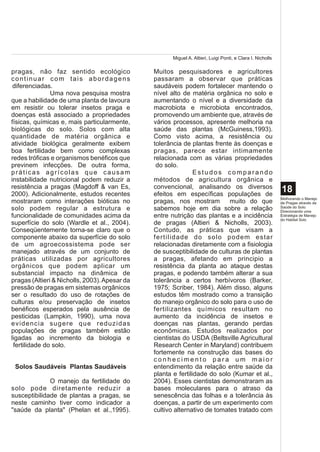 Miguel A. Altieri, Luigi Ponti, e Clara I. Nicholls

pragas, não faz sentido ecológico              Muitos pesquisadores e agricultores
continuar com tais abordagens                  passaram a observar que práticas
 diferenciadas.                                saudáveis podem fortalecer mantendo o
               Uma nova pesquisa mostra        nível alto de matéria orgânica no solo e
que a habilidade de uma planta de lavoura      aumentando o nível e a diversidade da
em resistir ou tolerar insetos praga e         macrobiota e microbiota encontrados,
doenças está associado a propriedades          promovendo um ambiente que, através de
físicas, químicas e, mais particularmente,     vários processos, apresente melhoria na
biológicas do solo. Solos com alta             saúde das plantas (McGuiness,1993).
quantidade de matéria orgânica e               Como visto acima, a resistência ou
atividade biológica geralmente exibem          tolerância de plantas frente às doenças e
boa fertilidade bem como complexas             pragas, parece estar intimamente
redes tróficas e organismos benéficos que      relacionada com as várias propriedades
previnem infecções. De outra forma,             do solo.
práticas agrícolas que causam                                  Estudos comparando
instabilidade nutricional podem reduzir a      métodos de agricultura orgânica e
resistência a pragas (Magdoff & van Es,        convencional, analisando os diversos
2000). Adicionalmente, estudos recentes        efeitos em específicas populações de
                                                                                                           18
                                                                                                           Melhorando o Manejo
mostraram como interações bióticas no          pragas, nos mostram         muito do que                    de Pragas através da
solo podem regular a estrutura e               sabemos hoje em dia sobre a relação                         Saúde do Solo:
                                                                                                           Direcionando uma
funcionalidade de comunidades acima da         entre nutrição das plantas e a incidência                   Estratégia de Manejo
                                                                                                           do Habitat Solo
superfície do solo (Wardle et al., 2004).      de pragas (Altieri & Nicholls, 2003).
Conseqüentemente torna-se claro que o          Contudo, as práticas que visam a
componente abaixo da superfície do solo        fertilidade do solo podem estar
de um agroecossistema pode ser                 relacionadas diretamente com a fisiologia
manejado através de um conjunto de             de susceptibilidade de culturas de plantas
práticas utilizadas por agricultores           a pragas, afetando em principio a
orgânicos que podem aplicar um                 resistência da planta ao ataque destas
substancial impacto na dinâmica de             pragas, e podendo também alterar a sua
pragas (Altieri & Nicholls, 2003). Apesar da   tolerância a certos herbívoros (Barker,
pressão de pragas em sistemas orgânicos        1975; Scriber, 1984). Além disso, alguns
ser o resultado do uso de rotações de          estudos têm mostrado como a transição
culturas e/ou preservação de insetos           do manejo orgânico do solo para o uso de
benéficos esperados pela ausência de           fertilizantes químicos resultam no
pesticidas (Lampkin, 1990), uma nova           aumento da incidência de insetos e
evidencia sugere que reduzidas                 doenças nas plantas, gerando perdas
populações de pragas também estão              econômicas. Estudos realizados por
ligadas ao incremento da biologia e            cientistas do USDA (Beltsville Agricultural
 fertilidade do solo.                          Research Center in Maryland) contribuem
                                               fortemente na construção das bases do
                                               conhecimento para um maior
 Solos Saudáveis Plantas Saudáveis             entendimento da relação entre saúde da
                                               planta e fertilidade do solo (Kumar et al.,
              O manejo da fertilidade do       2004). Esses cientistas demonstraram as
solo pode diretamente reduzir a                bases moleculares para o atraso da
susceptibilidade de plantas a pragas, se       senescência das folhas e a tolerância às
neste caminho tiver como indicador a           doenças, a partir de um experimento com
"saúde da planta" (Phelan et al.,1995).        cultivo alternativo de tomates tratado com
 
